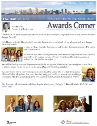 Winter Edition Edition - November 2012
                                                                     Fall - February 2012 Page 18
                                                                                             Page 18




The Bottom Line
The Bottom Line                                  The Newsletter of the San Diego-Imperial Chapter
                                                  The Newsletter of the San Diego-Imperial Chapter


          Julie Haluska
          Awards & Volunteerism

 On behalf of Tina Roberts and myself we want to extend our congratulations to our chapter for two
Yeager Awards!

Deb Hagen and Julie Haluska both submitted applications on behalf of our chapter and won Yeager
Awards for both!
                      It takes a village to make this happen and we also thank contributors Pia Labos
                      and Tina Roberts!

                       Because of the service that you do as volunteers our organization is recognized
                       nationally with awards such as a Yerger Awards and Founders Awards, a
                       hallmark to the healthcare industry.

We will be having our awards presentation in the spring and also want to have everyone check their
founder’s award points on the website www.hfma.org/Awards/Founders/

We also would like to share some photos including Pia Labos who was Fall Conference
Chair with Jim Moynihan this year. We also had great traffic turnout of the San Diego
sponsored PFS track including great presentation from Gerilynn Sevenikar at Sharp!


Big thanks to all volunteers including Angela Montgomery, Margie D, David Epstein, Carl Hill, and
Leslie Pate!
 
