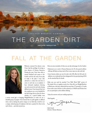 the garden dirt
                                                              employee newsletter




           fa l l at t h e g a r d e n
                                   Welcome, summer! For almost a year,          Here are some reminders of what you can take advantage of at the Garden:
                                    I have had the privilege of serving as
                                                                                ·  edometers are on sale in Human Resources for $5; this special wellness
                                                                                  P
                                    your director of Human Resources.
                                                                                 offering will help you keep track of how many steps you take each day!
                                    During the year, I have been able to
                                    witness firsthand each season at the        ·  reat America tickets are now for sale in the HR office for $36 each. In
                                                                                  G
                                    Garden and the role each of you play         addition, two weekends have been designated for the special pricing of $29;
                                    to make it the place I once only             see the attached flyer for details.
                                    admired as a visitor, but now love to
                                    come to each day as an employee. I          Make sure you read the attached “Live Well, Work Well” section of
                                    have witnessed employees showing            The Garden Dirt, as it applies to each of us. Hats off to our WeightWatchers
                                    care and concern for each other during      at Work team, who have collectively lost more than 275 pounds in 12 weeks.
                                    difficult times; I have learned that Gar-   If you wish to join, feel free to call me directly at x198264 and I’ll share how
                                    den employees are so very thankful for      you can participate in this wellness offering.
                                    the little things that are done for them,
                                                                                 Enjoy the summer and your reading experience.
                                    whether it’s a special holiday treat,
a service award gift, or bringing WeightWatchers to work—we are a
                                                                                 Kind regards,
thankful group of people. I have learned that we pull together in difficult
times, such as during the power outage on my third day; overall we are
a unique, talented group of employees who have a passion for what we do,
and it shows….just look around you.
                                                                                Aida Amsel,
                                                                                Director, Human Resources
 