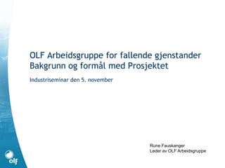 OLF Arbeidsgruppe for fallende gjenstander
Bakgrunn og formål med Prosjektet
Industriseminar den 5. november
Rune Fauskanger
Leder av OLF Arbeidsgruppe
 