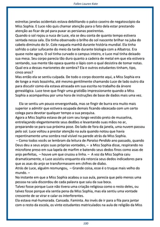 FFaalllleenn LLaauurreenn KKaattee
110000
eessttrreeiittaass jjaanneellaass oocciiddeennttaaiiss eessttaavvaa ddeebbiilliittaannddoo oo ppaallccoo ccaasseeiirroo ddee nneeggaattoossccóóppiioo ddaa
MMiissss SSoopphhiiaa.. EE LLuuccee nnããoo qquuiiss cchhaammaarr aatteennççããoo ppaarraa oo ffaattoo ddeellaa eessttaarr pprreessttaannddoo
aatteennççããoo aaoo ffiiccaarr ddee ppéé ppaarraa ppuuxxaarr aass ppeerrssiiaannaass ppooeeiirreennttaass..
QQuuaannddoo oo ssooll rrooççoouu aa nnuuccaa ddee LLuuccee,, eellaa ssee ddeeuu ccoonnttaa ddee qquuaannttoo tteemmppoo eessttiivveerraa
sseennttaaddaa nneessssaa ssaallaa.. EEllaa ttiinnhhaa oobbsseerrvvaaddoo oo bbrriillhhoo ddoo ssooll nnaasscceennttee bbrriillhhaarr nnaa jjuubbaa ddoo
ccaabbeelloo ddiimmiinnuuttoo ddoo SSrr.. CCoollee nnaaqquueellaa mmaannhhãã dduurraannttee hhiissttóórriiaa mmuunnddiiaall.. EEllaa ttiinnhhaa
ssooffrriiddoo oo ccaalloorr ssuuffooccaannttee ddoo mmeeiioo ddaa ttaarrddee dduurraannttee bbiioollooggiiaa ccoomm aa AAllbbaattrroozz.. EErraa
qquuaassee nnooiittee aaggoorraa.. OO ssooll ttiinnhhaa ccuurrvvaaddoo oo ccaammppuuss iinntteeiirroo,, ee LLuuccee mmaall ttiinnhhaa ddeeiixxaaddoo
ssuuaa mmeessaa.. SSeeuu ccoorrppoo ppaarreecciiaa ttããoo dduurroo qquuaannttoo aa ccaaddeeiirraa ddee mmeettaall eemm qquuee eellaa eessttiivveerraa
sseennttaannddoo,, ssuuaa mmeennttee ttããoo ooppaaccaa qquuaannttoo oo llááppiiss ccoomm oo qquuaall ddeessiissttiirraa ddee ttoommaarr nnoottaass..
QQuuaall eerraa aa ddeessssaass mmaarriioonneetteess ddee ssoommbbrraa?? EEllaa ee oouuttrrooss eessttuuddaanntteess ttiinnhhaamm,, ttiippoo,,
cciinnccoo aannooss??
MMaass eennttããoo eellaa ssee sseennttiiuu ccuullppaaddaa.. DDee ttooddoo oo ccoorrppoo ddoocceennttee aaqquuii,, aa MMiissss SSoopphhiiaa eerraa
ddee lloonnggee aa mmaaiiss bbooaazziinnhhaa,, aattéé mmeessmmoo ggeennttiillmmeennttee cchhaammaannddoo LLuuccee ddee llaaddoo oouuttrroo ddiiaa
ppaarraa ddiissccuuttiirr ccoommoo eellaa eessttaavvaa aattrraassaaddaa eemm ssuuaa eessccrriittaa nnoo ttrraabbaallhhoo ddaa áárrvvoorree
ggeenneeaallóóggiiccaa.. LLuuccee tteevvee qquuee ffiinnggiirr uummaa ggrraattiiddããoo iimmpprreessssiioonnaannttee qquuaannddoo aa MMiissss
SSoopphhiiaa aa aaccoommppaannhhoouu ppoorr uummaa hhoorraa ddee iinnssttrruuççõõeess ddee bbaassee ddee ddaaddooss mmaaiiss uummaa vveezz..
EEllaa ssee sseennttiiuu uumm ppoouuccoo eennvveerrggoonnhhaaddaa,, mmaass ssee ffiinnggiirr ddee bbuurrrraa eerraa mmuuiittoo mmaaiiss
ssuuppeerriioorr aa aaddmmiittiirr qquuee eessttiivveerraa ooccuuppaaddaa ddeemmaaiiss ffiiccaannddoo oobbcceeccaaddaa ccoomm uumm cceerrttoo
ccoolleeggaa ppaarraa ddeevvoottaarr qquuaallqquueerr tteemmppoo aa ssuuaa ppeessqquuiissaa..
AAggoorraa aa MMiissss SSoopphhiiaa eessttaavvaa ddee ppéé ccoomm sseeuu lloonnggoo vveessttiiddoo pprreettoo ddee mmuusssseelliinnaa,,
eennttrreellaaççaannddoo eelleeggaanntteemmeennttee sseeuuss ddeeddõõeess ee lleevvaannttaannddoo ssuuaass mmããooss nnoo aarr,,
pprreeppaarraannddoo--ssee ppaarraa ssuuaa pprróóxxiimmaa ppoossee.. DDoo llaaddoo ddee ffoorraa ddaa jjaanneellaa,, uummaa nnuuvveemm ppaassssoouu
ppeelloo ssooll.. LLuuccee vvoollttoouu aa pprreessttaarr aatteennççããoo nnaa aauullaa qquuaannddoo nnoottoouu qquuee hhaavviiaa
rreeppeennttiinnaammeennttee uummaa ssoommbbrraa rreeaall vviissíívveell nnaa ppaarreeddee aattrrááss ddaa MMiissss SSoopphhiiaa..
–– CCoommoo ttooddooss vvooccêêss ssee lleemmbbrraamm ddaa lleeiittuurraa ddee PPaarraaííssoo PPeerrddiiddoo aannoo ppaassssaaddoo,, qquuaannddoo
DDeeuuss ddeeuu aa sseeuuss aannjjooss ssuuaass pprróópprriiaass vvoonnttaaddeess,, –– aa MMiissss SSoopphhiiaa ddiissssee,, rreessppiirraannddoo nnoo
mmiiccrrooffoonnee pprreessoo eemm ssuuaa llaappeellaa ddee mmaarrffiimm ee bbaatteennddoo sseeuuss ddeeddooss ffiinnooss ccoommoo aassaass ddee
aannjjoo ppeerrffeeiittaass,, –– hhoouuvvee uumm qquuee ccrruuzzoouu aa lliinnhhaa.. –– AA vvoozz ddaa MMiissss SSoopphhiiaa ccaaiiuu
ddrraammaattiiccaammeennttee,, ee LLuuccee aassssiissttiiuu eennqquuaannttoo eellaa rreettoorrcciiaa sseeuuss ddeeddooss iinnddiiccaaddoorreess ppaarraa
qquuee aass aassaass ddoo aannjjoo ssee ttrraannssffoorrmmaasssseemm eemm cchhiiffrreess ddee ddiiaabboo..
AAttrrááss ddee LLuuccee,, aallgguuéémm rreessmmuunnggoouu,, –– GGrraannddee ccooiissaa,, eessssee éé oo ttrruuqquuee mmaaiiss vveellhhoo ddoo
mmuunnddoo.. ––
NNoo iinnssttaannttee eemm qquuee aa MMiissss SSoopphhiiaa aaccaabboouu aa ssuuaa aauullaa,, ppaarreecciiaa qquuee ppeelloo mmeennooss uummaa
ppeessssooaa nnaa ssaallaa ddiissccoorrddoouu ddee ccaaddaa ppaallaavvrraa qquuee ssaaiiuu ddaa ssuuaa bbooccaa..
TTaallvveezz ffoossssee ppoorrqquuee LLuuccee nnããoo ttiivveerraa uummaa ccrriiaaççããoo rreelliiggiioossaa ccoommoo oo rreessttoo ddeelleess,, oouu
ttaallvveezz ffoossssee ppoorrqquuee eellaa sseennttiiaa ppeennaa ddaa MMiissss SSoopphhiiaa,, mmaass eellaa sseennttiiuu uummaa vvoonnttaaddee
ccrreesscceennttee ddee ssee vviirraarr ee ccaallaarr ooss iinntteerrffeerreenntteess..
EEllaa eessttaavvaa mmaall--hhuummoorraaddaa.. CCaannssaaddaa.. FFaammiinnttaa.. AAoo iinnvvééss ddee iirr ppaarraa aa ffiillaa ppaarraa jjaannttaarr
ccoomm oo rreessttoo ddaa eessccoollaa,, ooss vviinnttee eessttuuddaanntteess mmaattrriiccuullaaddooss nnaa aauullaa ddee rreelliiggiiããoo ddaa MMiissss
 