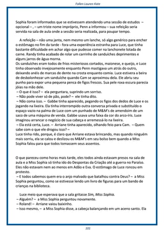 FFaalllleenn LLaauurreenn KKaattee
110011
SSoopphhiiaa ffoorraamm iinnffoorrmmaaddooss qquuee ssee eessttiivveesssseemm aatteennddeennddoo uummaa sseessssããoo ddee eessttuuddooss ––
ooppcciioonnaall –– ,, –– uumm ttrriissttee nnoommee iimmpprróópprriioo,, PPeennnn aa iinnffoorrmmoouu –– ssuuaa rreeffeeiiççããoo sseerriiaa
sseerrvviiddaa nnaa ssaallaa ddee aauullaa oonnddee aa sseessssããoo sseerriiaa rreeaalliizzaaddaa,, ppaarraa ppoouuppaarr tteemmppoo..
AA rreeffeeiiççããoo –– nnããoo uummaa jjaannttaa,, nneemm mmeessmmoo uumm llaanncchhee,, ssóó aallggoo ggeennéérriiccoo ppaarraa eenncchheerr
oo eessttôômmaaggoo nnoo ffiimm ddaa ttaarrddee -- ffoorraa uummaa eexxppeerriiêênncciiaa eessttrraannhhaa ppaarraa LLuuccee,, qquuee ttiinnhhaa
bbaassttaannttee ddiiffiiccuullddaaddee eemm aacchhaarr aallggoo qquuee ppuuddeessssee ccoommeerr nnaa llaanncchhoonneettee lloottaaddaa ddee
ccaarrnnee.. RRaannddyy ttiinnhhaa aaccaabbaaddoo ddee rroollaarr uumm ccaarrrriinnhhoo ddee ssaanndduuíícchheess ddeepprriimmeenntteess ee
aallgguunnss jjaarrrrooss ddee áágguuaa mmoorrnnaa..
OOss ssaanndduuíícchheess eerraamm ttooddooss ddee ffrriiooss mmiisstteerriioossooss ccoorrttaaddooss,, mmaaiioonneessee,, ee qquueeiijjoo,, ee LLuuccee
ttiinnhhaa oobbsseerrvvaaddoo iinnvveejjoossaammeennttee eennqquuaannttoo PPeennnn mmaassttiiggaavvaa uumm aattrrááss ddoo oouuttrroo,,
ddeeiixxaannddoo aannééiiss ddee mmaarrccaass ddee ddeennttee nnaa ccrroossttaa eennqquuaannttoo ccoommiiaa.. LLuuccee eessttiivveerraa aa bbeeiirraa
ddee ddeessbboolloonnhheezzaarr uumm ssaanndduuíícchhee qquuaannddoo CCaamm ssee aapprrooxxiimmoouu ddeellaa.. EEllee aabbrriiuu sseeuu
ppuunnhhoo ppaarraa eexxppoorr uummaa ppeeqquueennaa ppeennccaa ddee ffiiggooss ffrreessccooss.. SSuuaa ppeellee rrooxxaa eessccuurraa ppaarreecciiaa
jjóóiiaass nnaa mmããoo ddeellee..
–– OO qquuee éé iissssoo?? –– eellaa ppeerrgguunnttaarraa,, ssuupprriinnddoo uumm ssoorrrriissoo..
–– NNããoo ppooddee vviivveerr ssóó ddee ppããoo,, ppooddee?? –– eellee ttiinnhhaa ddiittoo..
–– NNããoo ccoommaa iissssoo.. –– GGaabbbbee ttiinnhhaa aappaarreecciiddoo,, ppeeggaannddoo ooss ffiiggooss ddooss ddeeddooss ddee LLuuccee ee ooss
jjooggaannddoo nnaa lliixxeeiirraa.. EEllaa ttiinnhhaa iinntteerrrroommppiiddoo oouuttrraa ccoonnvveerrssaa pprriivvaaddaa ee ssuubbssttiittuuííddoo oo
eessppaaççoo vvaazziioo nnaa ppaallmmaa ddee LLuuccee ccoomm uumm ppuunnhhaaddoo ddee MM&&MM''ss ddee aammeennddooiimm ddee uumm
ssaaccoo ddee uummaa mmááqquuiinnaa ddee vveennddaa.. GGaabbbbee uussaavvaa uummaa ffaaiixxaa ddaa ccoorr ddoo aarrccoo--íírriiss.. LLuuccee
iimmaaggiinnoouu aarrrraannccaarr oo nneeggóócciioo ddee ssuuaa ccaabbeeççaa ee aarrrreemmeessssáá--lloo nnaa lliixxeeiirraa..
–– EEllaa eessttáá cceerrttaa,, LLuuccee.. –– AArrrriiaannee ttiinnhhaa aappaarreecciiddoo,, oollhhaannddoo ffeeiioo ppaarraa CCaamm.. –– QQuueemm
ssaabbee ccoomm oo qquuee eellee ddrrooggoouu iissssoo?? ––
LLuuccee ttiinnhhaa rriiddoo,, ppoorrqquuee,, éé ccllaarroo qquuee AArrrriiaannee eessttaavvaa bbrriinnccaannddoo,, mmaass qquuaannddoo nniinngguuéémm
mmaaiiss ssoorrrriiuu,, eellaa ssee ccaalloouu ee ddeesslliizzoouu ooss MM&&MM’’ss eemm sseeuu bboollssoo bbeemm qquuaannddoo aa MMiissss
SSoopphhiiaa ffaalloouu ppaarraa qquuee ttooddooss ttoommaasssseemm sseeuuss aasssseennttooss..
OO qquuee ppaarreecceeuu ccoommoo hhoorraass mmaaiiss ttaarrddee,, eelleess ttooddooss aaiinnddaa eessttaavvaamm pprreessooss nnaa ssaallaa ddee
aauullaa ee aa MMiissss SSoopphhiiaa ssóó ttiinnhhaa iiddoo ddoo DDeessppoonnttaass ddaa CCrriiaaççããoo aattéé aa gguueerrrraa nnoo PPaarraaííssoo..
EElleess nnããoo eessttaavvaamm nneemm aaoo mmeennooss eemm AAddããoo ee EEvvaa.. OO eessttôômmaaggoo ddee LLuuccee rroonnccoouu eemm
pprrootteessttoo..
–– EE ttooddooss ssaabbeemmooss qquueemm eerraa oo aannjjoo mmaallvvaaddoo qquuee bbaattaallhhoouu ccoonnttrraa DDeeuuss?? –– aa MMiissss
SSoopphhiiaa ppeerrgguunnttoouu,, ccoommoo ssee eessttiivveessssee lleennddoo uumm lliivvrroo ddee ffiigguurraass ppaarraa uumm bbaannddoo ddee
ccrriiaannççaass nnaa bbiibblliiootteeccaa..
LLuuccee mmeeiioo qquuee eessppeerraavvaa qquuee aa ssaallaa ggrriittaassssee SSiimm,, MMiissss SSoopphhiiaa..
–– AAllgguuéémm?? –– aa MMiissss SSoopphhiiaa ppeerrgguunnttoouu nnoovvaammeennttee..
–– RRoollaanndd!! –– AArrrriiaannee vvaaiioouu bbaaiixxiinnhhoo..
–– IIssssoo mmeessmmoo,, –– aa MMiissss SSoopphhiiaa ddiissssee,, aa ccaabbeeççaa bbaallaannççaannddoo eemm uumm aacceennoo ssaannttoo.. EEllaa
 