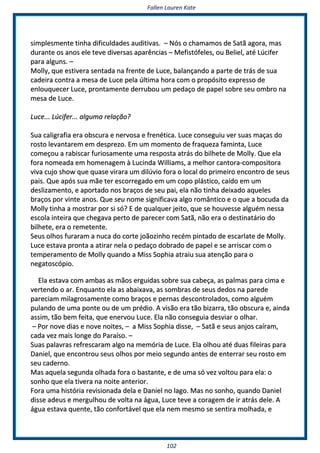 FFaalllleenn LLaauurreenn KKaattee
110022
ssiimmpplleessmmeennttee ttiinnhhaa ddiiffiiccuullddaaddeess aauuddiittiivvaass.. –– NNóóss oo cchhaammaammooss ddee SSaattãã aaggoorraa,, mmaass
dduurraannttee ooss aannooss eellee tteevvee ddiivveerrssaass aappaarrêênncciiaass –– MMeeffiissttóóffeelleess,, oouu BBeelliieell,, aattéé LLúúcciiffeerr
ppaarraa aallgguunnss.. ––
MMoollllyy,, qquuee eessttiivveerraa sseennttaaddaa nnaa ffrreennttee ddee LLuuccee,, bbaallaannççaannddoo aa ppaarrttee ddee ttrrááss ddee ssuuaa
ccaaddeeiirraa ccoonnttrraa aa mmeessaa ddee LLuuccee ppeellaa úúllttiimmaa hhoorraa ccoomm oo pprrooppóóssiittoo eexxpprreessssoo ddee
eennlloouuqquueecceerr LLuuccee,, pprroonnttaammeennttee ddeerrrruubboouu uumm ppeeddaaççoo ddee ppaappeell ssoobbrree sseeuu oommbbrroo nnaa
mmeessaa ddee LLuuccee..
LLuuccee...... LLúúcciiffeerr...... aallgguummaa rreellaaççããoo??
SSuuaa ccaalliiggrraaffiiaa eerraa oobbssccuurraa ee nneerrvvoossaa ee ffrreennééttiiccaa.. LLuuccee ccoonnsseegguuiiuu vveerr ssuuaass mmaaççaass ddoo
rroossttoo lleevvaannttaarreemm eemm ddeesspprreezzoo.. EEmm uumm mmoommeennttoo ddee ffrraaqquueezzaa ffaammiinnttaa,, LLuuccee
ccoommeeççoouu aa rraabbiissccaarr ffuurriioossaammeennttee uummaa rreessppoossttaa aattrrááss ddoo bbiillhheettee ddee MMoollllyy.. QQuuee eellaa
ffoorraa nnoommeeaaddaa eemm hhoommeennaaggeemm àà LLuucciinnddaa WWiilllliiaammss,, aa mmeellhhoorr ccaannttoorraa--ccoommppoossiittoorraa
vviivvaa ccuujjoo sshhooww qquuee qquuaassee vviirraarraa uumm ddiillúúvviioo ffoorraa oo llooccaall ddoo pprriimmeeiirroo eennccoonnttrroo ddee sseeuuss
ppaaiiss.. QQuuee aappóóss ssuuaa mmããee tteerr eessccoorrrreeggaaddoo eemm uumm ccooppoo pplláássttiiccoo,, ccaaííddoo eemm uumm
ddeesslliizzaammeennttoo,, ee aappoorrttaaddoo nnooss bbrraaççooss ddee sseeuu ppaaii,, eellaa nnããoo ttiinnhhaa ddeeiixxaaddoo aaqquueelleess
bbrraaççooss ppoorr vviinnttee aannooss.. QQuuee sseeuu nnoommee ssiiggnniiffiiccaavvaa aallggoo rroommâânnttiiccoo ee oo qquuee aa bbooccuuddaa ddaa
MMoollllyy ttiinnhhaa aa mmoossttrraarr ppoorr ssii ssóó?? EE ddee qquuaallqquueerr jjeeiittoo,, qquuee ssee hhoouuvveessssee aallgguuéémm nneessssaa
eessccoollaa iinntteeiirraa qquuee cchheeggaavvaa ppeerrttoo ddee ppaarreecceerr ccoomm SSaattãã,, nnããoo eerraa oo ddeessttiinnaattáárriioo ddoo
bbiillhheettee,, eerraa oo rreemmeetteennttee..
SSeeuuss oollhhooss ffuurraarraamm aa nnuuccaa ddoo ccoorrttee jjooããoozziinnhhoo rreeccéémm ppiinnttaaddoo ddee eessccaarrllaattee ddee MMoollllyy..
LLuuccee eessttaavvaa pprroonnttaa aa aattiirraarr nneellaa oo ppeeddaaççoo ddoobbrraaddoo ddee ppaappeell ee ssee aarrrriissccaarr ccoomm oo
tteemmppeerraammeennttoo ddee MMoollllyy qquuaannddoo aa MMiissss SSoopphhiiaa aattrraaiiuu ssuuaa aatteennççããoo ppaarraa oo
nneeggaattoossccóóppiioo..
EEllaa eessttaavvaa ccoomm aammbbaass aass mmããooss eerrgguuiiddaass ssoobbrree ssuuaa ccaabbeeççaa,, aass ppaallmmaass ppaarraa cciimmaa ee
vveerrtteennddoo oo aarr.. EEnnqquuaannttoo eellaa aass aabbaaiixxaavvaa,, aass ssoommbbrraass ddee sseeuuss ddeeddooss nnaa ppaarreeddee
ppaarreecciiaamm mmiillaaggrroossaammeennttee ccoommoo bbrraaççooss ee ppeerrnnaass ddeessccoonnttrroollaaddooss,, ccoommoo aallgguuéémm
ppuullaannddoo ddee uummaa ppoonnttee oouu ddee uumm pprrééddiioo.. AA vviissããoo eerraa ttããoo bbiizzaarrrraa,, ttããoo oobbssccuurraa ee,, aaiinnddaa
aassssiimm,, ttããoo bbeemm ffeeiittaa,, qquuee eenneerrvvoouu LLuuccee.. EEllaa nnããoo ccoonnsseegguuiiaa ddeessvviiaarr oo oollhhaarr..
–– PPoorr nnoovvee ddiiaass ee nnoovvee nnooiitteess,, –– aa MMiissss SSoopphhiiaa ddiissssee,, –– SSaattãã ee sseeuuss aannjjooss ccaaíírraamm,,
ccaaddaa vveezz mmaaiiss lloonnggee ddoo PPaarraaííssoo.. ––
SSuuaass ppaallaavvrraass rreeffrreessccaarraamm aallggoo nnaa mmeemmóórriiaa ddee LLuuccee.. EEllaa oollhhoouu aattéé dduuaass ffiilleeiirraass ppaarraa
DDaanniieell,, qquuee eennccoonnttrroouu sseeuuss oollhhooss ppoorr mmeeiioo sseegguunnddoo aanntteess ddee eenntteerrrraarr sseeuu rroossttoo eemm
sseeuu ccaaddeerrnnoo..
MMaass aaqquueellaa sseegguunnddaa oollhhaaddaa ffoorraa oo bbaassttaannttee,, ee ddee uummaa ssóó vveezz vvoollttoouu ppaarraa eellaa:: oo
ssoonnhhoo qquuee eellaa ttiivveerraa nnaa nnooiittee aanntteerriioorr..
FFoorraa uummaa hhiissttóórriiaa rreevviissiioonnaaddaa ddeellaa ee DDaanniieell nnoo llaaggoo.. MMaass nnoo ssoonnhhoo,, qquuaannddoo DDaanniieell
ddiissssee aaddeeuuss ee mmeerrgguullhhoouu ddee vvoollttaa nnaa áágguuaa,, LLuuccee tteevvee aa ccoorraaggeemm ddee iirr aattrrááss ddeellee.. AA
áágguuaa eessttaavvaa qquueennttee,, ttããoo ccoonnffoorrttáávveell qquuee eellaa nneemm mmeessmmoo ssee sseennttiirraa mmoollhhaaddaa,, ee
 