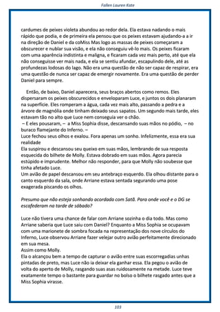 FFaalllleenn LLaauurreenn KKaattee
110033
ccaarrdduummeess ddee ppeeiixxeess vviioolleettaa aabbuunnddoouu aaoo rreeddoorr ddeellaa.. EEllaa eessttaavvaa nnaaddaannddoo oo mmaaiiss
rrááppiiddoo qquuee ppooddiiaa,, ee ddee pprriimmeeiirraa eellaa ppeennssoouu qquuee ooss ppeeiixxeess eessttaavvaamm aajjuuddaannddoo--aa aa iirr
nnaa ddiirreeççããoo ddee DDaanniieell ee ddaa ccooMMiissss MMaass llooggoo aass mmaassssaass ddee ppeeiixxeess ccoommeeççaarraamm aa
oobbssccuurreecceerr ee nnuubbllaarr ssuuaa vviissããoo,, ee eellaa nnããoo ccoonnsseegguuiiuu vvêê--lloo mmaaiiss.. OOss ppeeiixxeess ffiiccaarraamm
ccoomm uummaa aappaarrêênncciiaa iinnddiissttiinnttaa ee mmaalliiggnnaa,, ee ffiiccaarraamm ccaaddaa vveezz mmaaiiss ppeerrttoo,, aattéé qquuee eellaa
nnããoo ccoonnsseegguuiissssee vveerr mmaaiiss nnaaddaa,, ee eellaa ssee sseennttiiuu aaffuunnddaarr,, eessccaappuulliinnddoo ddeellee,, aattéé aass
pprrooffuunnddeezzaass llooddoossaass ddoo llaaggoo.. NNããoo eerraa uummaa qquueessttããoo ddee nnããoo sseerr ccaappaazz ddee rreessppiirraarr,, eerraa
uummaa qquueessttããoo ddee nnuunnccaa sseerr ccaappaazz ddee eemmeerrggiirr nnoovvaammeennttee.. EErraa uummaa qquueessttããoo ddee ppeerrddeerr
DDaanniieell ppaarraa sseemmpprree..
EEnnttããoo,, ddee bbaaiixxoo,, DDaanniieell aappaarreecceerraa,, sseeuuss bbrraaççooss aabbeerrttooss ccoommoo rreemmooss.. EElleess
ddiissppeerrssaarraamm ooss ppeeiixxeess oobbssccuurreecciiddooss ee eennvveellooppaarraamm LLuuccee,, ee jjuunnttooss ooss ddooiiss ppllaannaarraamm
nnaa ssuuppeerrffíícciiee.. EElleess rroommppeerraamm aa áágguuaa,, ccaaddaa vveezz mmaaiiss aallttoo,, ppaassssaannddoo aa ppeeddrraa ee aa
áárrvvoorree ddee mmaaggnnóólliiaa oonnddee ttiinnhhaamm ddeeiixxaaddoo sseeuuss ssaappaattooss.. UUmm sseegguunnddoo mmaaiiss ttaarrddee,, eelleess
eessttaavvaamm ttããoo nnoo aallttoo qquuee LLuuccee nneemm ccoonnsseegguuiiaa vveerr oo cchhããoo..
–– EE eelleess ppoouussaarraamm,, –– aa MMiissss SSoopphhiiaa ddiissssee,, ddeessccaannssaannddoo ssuuaass mmããooss nnoo ppóóddiioo,, –– nnoo
bbuurraaccoo ffllaammeejjaannttee ddoo IInnffeerrnnoo.. ––
LLuuccee ffeecchhoouu sseeuuss oollhhooss ee eexxaalloouu.. FFoorraa aappeennaass uumm ssoonnhhoo.. IInnffeelliizzmmeennttee,, eessssaa eerraa ssuuaa
rreeaalliiddaaddee
EEllaa ssuussppiirroouu ee ddeessccaannssoouu sseeuu qquueeiixxoo eemm ssuuaass mmããooss,, lleemmbbrraannddoo ddee ssuuaa rreessppoossttaa
eessqquueecciiddaa ddoo bbiillhheettee ddee MMoollllyy.. EEssttaavvaa ddoobbrraaddoo eemm ssuuaass mmããooss.. AAggoorraa ppaarreecciiaa
eessttúúppiiddoo ee iimmpprruuddeennttee.. MMeellhhoorr nnããoo rreessppoonnddeerr,, ppaarraa qquuee MMoollllyy nnããoo ssoouubbeessssee qquuee
ttiinnhhaa aaffeettaaddoo LLuuccee..
UUmm aavviiããoo ddee ppaappeell ddeessccaannssoouu eemm sseeuu aanntteebbrraaççoo eessqquueerrddoo.. EEllaa oollhhoouu ddiissttaannttee ppaarraa oo
ccaannttoo eessqquueerrddoo ddaa ssaallaa,, oonnddee AArrrriiaannee eessttaavvaa sseennttaaddaa sseegguurraannddoo uummaa ppoossee
eexxaaggeerraaddaa ppiissccaannddoo ooss oollhhooss..
PPrreessuummoo qquuee nnããoo eesstteejjaa ssoonnhhaannddoo aaccoorrddaaddaa ccoomm SSaattãã.. PPaarraa oonnddee vvooccêê ee oo DDGG ssee
eessccaaffeeddeerraamm nnaa ttaarrddee ddee ssáábbaaddoo??
LLuuccee nnããoo ttiivveerraa uummaa cchhaannccee ddee ffaallaarr ccoomm AArrrriiaannee ssoozziinnhhaa oo ddiiaa ttooddoo.. MMaass ccoommoo
AArrrriiaannee ssaabbeerriiaa qquuee LLuuccee ssaaiiuu ccoomm DDaanniieell?? EEnnqquuaannttoo aa MMiissss SSoopphhiiaa ssee ooccuuppaavvaamm
ccoomm uummaa mmaarriioonneettee ddee ssoommbbrraa ffooccaaddaa nnaa rreepprreesseennttaaççããoo ddooss nnoovvee ccíírrccuullooss ddoo
IInnffeerrnnoo,, LLuuccee oobbsseerrvvoouu AArrrriiaannee ffaazzeerr vveelleejjaarr oouuttrroo aavviiããoo ppeerrffeeiittaammeennttee ddiirreecciioonnaaddoo
eemm ssuuaa mmeessaa..
AAssssiimm ccoommoo MMoollllyy..
EEllaa oo aallccaannççoouu bbeemm aa tteemmppoo ddee ccaappttuurraarr oo aavviiããoo eennttrree ssuuaass eessccoorrrreeggaaddiiaass uunnhhaass
ppiinnttaaddaass ddee pprreettoo,, mmaass LLuuccee nnããoo iiaa ddeeiixxaarr eellaa ggaannhhaarr eessssaa.. EEllaa ppeeggoouu oo aavviiããoo ddee
vvoollttaa ddoo aappeerrttoo ddee MMoollllyy,, rraassggaannddoo ssuuaass aassaass rruuiiddoossaammeennttee nnaa mmeettaaddee.. LLuuccee tteevvee
eexxaattaammeennttee tteemmppoo oo bbaassttaannttee ppaarraa gguuaarrddaarr nnoo bboollssoo oo bbiillhheettee rraassggaaddoo aanntteess qquuee aa
MMiissss SSoopphhiiaa vviirraassssee..
 