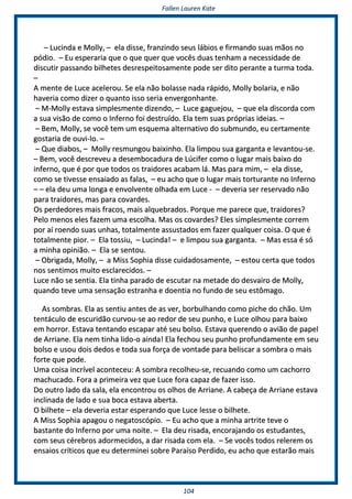 FFaalllleenn LLaauurreenn KKaattee
110044
–– LLuucciinnddaa ee MMoollllyy,, –– eellaa ddiissssee,, ffrraannzziinnddoo sseeuuss lláábbiiooss ee ffiirrmmaannddoo ssuuaass mmããooss nnoo
ppóóddiioo.. –– EEuu eessppeerraarriiaa qquuee oo qquuee qquueerr qquuee vvooccêêss dduuaass tteennhhaamm aa nneecceessssiiddaaddee ddee
ddiissccuuttiirr ppaassssaannddoo bbiillhheetteess ddeessrreessppeeiittoossaammeennttee ppooddee sseerr ddiittoo ppeerraannttee aa ttuurrmmaa ttooddaa..
––
AA mmeennttee ddee LLuuccee aacceelleerroouu.. SSee eellaa nnããoo bboollaassssee nnaaddaa rrááppiiddoo,, MMoollllyy bboollaarriiaa,, ee nnããoo
hhaavveerriiaa ccoommoo ddiizzeerr oo qquuaannttoo iissssoo sseerriiaa eennvveerrggoonnhhaannttee..
–– MM--MMoollllyy eessttaavvaa ssiimmpplleessmmeennttee ddiizzeennddoo,, –– LLuuccee ggaagguueejjoouu,, –– qquuee eellaa ddiissccoorrddaa ccoomm
aa ssuuaa vviissããoo ddee ccoommoo oo IInnffeerrnnoo ffooii ddeessttrruuííddoo.. EEllaa tteemm ssuuaass pprróópprriiaass iiddeeiiaass.. ––
–– BBeemm,, MMoollllyy,, ssee vvooccêê tteemm uumm eessqquueemmaa aalltteerrnnaattiivvoo ddoo ssuubbmmuunnddoo,, eeuu cceerrttaammeennttee
ggoossttaarriiaa ddee oouuvvii--lloo.. ––
–– QQuuee ddiiaabbooss,, –– MMoollllyy rreessmmuunnggoouu bbaaiixxiinnhhoo.. EEllaa lliimmppoouu ssuuaa ggaarrggaannttaa ee lleevvaannttoouu--ssee..
–– BBeemm,, vvooccêê ddeessccrreevveeuu aa ddeesseemmbbooccaadduurraa ddee LLúúcciiffeerr ccoommoo oo lluuggaarr mmaaiiss bbaaiixxoo ddoo
iinnffeerrnnoo,, qquuee éé ppoorr qquuee ttooddooss ooss ttrraaiiddoorreess aaccaabbaamm lláá.. MMaass ppaarraa mmiimm,, –– eellaa ddiissssee,,
ccoommoo ssee ttiivveessssee eennssaaiiaaddoo aass ffaallaass,, –– eeuu aacchhoo qquuee oo lluuggaarr mmaaiiss ttoorrttuurraannttee nnoo IInnffeerrnnoo
–– –– eellaa ddeeuu uummaa lloonnggaa ee eennvvoollvveennttee oollhhaaddaa eemm LLuuccee -- –– ddeevveerriiaa sseerr rreesseerrvvaaddoo nnããoo
ppaarraa ttrraaiiddoorreess,, mmaass ppaarraa ccoovvaarrddeess..
OOss ppeerrddeeddoorreess mmaaiiss ffrraaccooss,, mmaaiiss aallqquueebbrraaddooss.. PPoorrqquuee mmee ppaarreeccee qquuee,, ttrraaiiddoorreess??
PPeelloo mmeennooss eelleess ffaazzeemm uummaa eessccoollhhaa.. MMaass ooss ccoovvaarrddeess?? EElleess ssiimmpplleessmmeennttee ccoorrrreemm
ppoorr aaíí rrooeennddoo ssuuaass uunnhhaass,, ttoottaallmmeennttee aassssuussttaaddooss eemm ffaazzeerr qquuaallqquueerr ccooiissaa.. OO qquuee éé
ttoottaallmmeennttee ppiioorr.. –– EEllaa ttoossssiiuu,, –– LLuucciinnddaa!! –– ee lliimmppoouu ssuuaa ggaarrggaannttaa.. –– MMaass eessssaa éé ssóó
aa mmiinnhhaa ooppiinniiããoo.. –– EEllaa ssee sseennttoouu..
–– OObbrriiggaaddaa,, MMoollllyy,, –– aa MMiissss SSoopphhiiaa ddiissssee ccuuiiddaaddoossaammeennttee,, –– eessttoouu cceerrttaa qquuee ttooddooss
nnooss sseennttiimmooss mmuuiittoo eessccllaarreecciiddooss.. ––
LLuuccee nnããoo ssee sseennttiiaa.. EEllaa ttiinnhhaa ppaarraaddoo ddee eessccuuttaarr nnaa mmeettaaddee ddoo ddeessvvaaiirroo ddee MMoollllyy,,
qquuaannddoo tteevvee uummaa sseennssaaççããoo eessttrraannhhaa ee ddooeennttiiaa nnoo ffuunnddoo ddee sseeuu eessttôômmaaggoo..
AAss ssoommbbrraass.. EEllaa aass sseennttiiuu aanntteess ddee aass vveerr,, bboorrbbuullhhaannddoo ccoommoo ppiicchhee ddoo cchhããoo.. UUmm
tteennttááccuulloo ddee eessccuurriiddããoo ccuurrvvoouu--ssee aaoo rreeddoorr ddee sseeuu ppuunnhhoo,, ee LLuuccee oollhhoouu ppaarraa bbaaiixxoo
eemm hhoorrrroorr.. EEssttaavvaa tteennttaannddoo eessccaappaarr aattéé sseeuu bboollssoo.. EEssttaavvaa qquueerreennddoo oo aavviiããoo ddee ppaappeell
ddee AArrrriiaannee.. EEllaa nneemm ttiinnhhaa lliiddoo--oo aaiinnddaa!! EEllaa ffeecchhoouu sseeuu ppuunnhhoo pprrooffuunnddaammeennttee eemm sseeuu
bboollssoo ee uussoouu ddooiiss ddeeddooss ee ttooddaa ssuuaa ffoorrççaa ddee vvoonnttaaddee ppaarraa bbeelliissccaarr aa ssoommbbrraa oo mmaaiiss
ffoorrttee qquuee ppooddee..
UUmmaa ccooiissaa iinnccrríívveell aaccoonntteecceeuu:: AA ssoommbbrraa rreeccoollhheeuu--ssee,, rreeccuuaannddoo ccoommoo uumm ccaacchhoorrrroo
mmaacchhuuccaaddoo.. FFoorraa aa pprriimmeeiirraa vveezz qquuee LLuuccee ffoorraa ccaappaazz ddee ffaazzeerr iissssoo..
DDoo oouuttrroo llaaddoo ddaa ssaallaa,, eellaa eennccoonnttrroouu ooss oollhhooss ddee AArrrriiaannee.. AA ccaabbeeççaa ddee AArrrriiaannee eessttaavvaa
iinncclliinnaaddaa ddee llaaddoo ee ssuuaa bbooccaa eessttaavvaa aabbeerrttaa..
OO bbiillhheettee –– eellaa ddeevveerriiaa eessttaarr eessppeerraannddoo qquuee LLuuccee lleessssee oo bbiillhheettee..
AA MMiissss SSoopphhiiaa aappaaggoouu oo nneeggaattoossccóóppiioo.. –– EEuu aacchhoo qquuee aa mmiinnhhaa aarrttrriittee tteevvee oo
bbaassttaannttee ddoo IInnffeerrnnoo ppoorr uummaa nnooiittee.. –– EEllaa ddeeuu rriissaaddaa,, eennccoorraajjaannddoo ooss eessttuuddaanntteess,,
ccoomm sseeuuss ccéérreebbrrooss aaddoorrmmeecciiddooss,, aa ddaarr rriissaaddaa ccoomm eellaa.. –– SSee vvooccêêss ttooddooss rreelleerreemm ooss
eennssaaiiooss ccrrííttiiccooss qquuee eeuu ddeetteerrmmiinneeii ssoobbrree PPaarraaííssoo PPeerrddiiddoo,, eeuu aacchhoo qquuee eessttaarrããoo mmaaiiss
 
