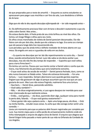 FFaalllleenn LLaauurreenn KKaattee
110055
ddoo qquuee pprreeppaarraaddooss ppaarraa oo tteessttee ddee aammaannhhãã.. –– EEnnqquuaannttoo ooss oouuttrrooss eessttuuddaanntteess ssee
aapprreessssaavvaamm ppaarraa ppeeggaarr ssuuaass mmoocchhiillaass ee ccaaiirr ffoorraa ddaa ssaallaa,, LLuuccee ddeessddoobbrroouu oo bbiillhheettee
ddee AArrrriiaannee::
DDiiggaa qquuee eellee nnããoo ttee ddeeuu aaqquueellaa ddeessccuullppaa eessffaarrrraappaaddaa ddee –– tteerr ssiiddoo mmaaggooaaddoo aanntteess ––
..
AAii.. EEllaa ddeeffiinniittiivvaammeennttee pprreecciissaavvaa ffaallaarr ccoomm AArrrriiaannee ee ddeessccoobbrriirr eexxaattaammeennttee oo qquuee eellaa
ssaabbiiaa ssoobbrree DDaanniieell.. MMaass aanntteess......
EEllee eessttaavvaa ddiiaannttee ddeellaa.. AA ffiivveellaa pprraattaa ddee sseeuu cciinnttoo bbrriillhhoouu aaoo nníívveell ddooss oollhhooss.. EEllaa
ttoommoouu uumm lloonnggoo ffôôlleeggoo ee oollhhoouu ppaarraa sseeuu rroossttoo..
OOss oollhhooss cciinnzzaass mmaanncchhaaddooss ddee vviioolleettaa ddee DDaanniieell ppaarreecciiaamm ddeessccaannssaaddooss.. EEllaa nnããoo
ffaallaarraa ccoomm eellee ppoorr ddooiiss ddiiaass,, ddeessddee qquuee eellee aa ddeeiixxaarraa nnoo llaaggoo.. EErraa ccoommoo ssee oo tteemmppoo
qquuee eellee ppaassssaarraa lloonnggee ddeellaa ttiivvee rreejjuuvveenneesscciiddoo eellee..
LLuuccee ppeerrcceebbeeuu qquuee eellaa aaiinnddaa ttiinnhhaa oo bbiillhheettee rreevveellaaddoorr ddee AArrrriiaannee aabbeerrttoo eemm ssuuaa
mmeessaa.. EEllaa eennggoolliiuu eemm sseeccoo ee oo gguuaarrddoouu ddee vvoollttaa eemm sseeuu bboollssoo..
–– EEuu qquueerriiaa mmee ddeessccuullppaarr ppoorr tteerr iiddoo ttããoo rreeppeennttiinnaammeennttee nnoo oouuttrroo ddiiaa,, –– DDaanniieell
ddiissssee,, ssooaannddoo eessttrraannhhaammeennttee ffoorrmmaall.. LLuuccee nnããoo ssaabbiiaa ssee eellaa ddeevviiaa aacceeiittaarr ssuuaass
ddeessccuullppaass,, mmaass eellee nnããoo llhhee ddeeuu tteemmppoo ddee rreessppoonnddeerr.. –– SSuuppoonnhhoo qquuee vvooccêê vvoollttoouu
ppaarraa aa tteerrrraa ffiirrmmee bbeemm?? ––
EEllaa tteennttoouu uumm ssoorrrriissoo.. PPaassssoouu ppoorr ssuuaa mmeennttee ccoonnttaarr aa DDaanniieell ssoobbrree oo ssoonnhhoo qquuee eellaa
ttiivveerraa,, mmaass ffeelliizzmmeennttee eellaa ppeerrcceebbeeuu qquuee sseerriiaa ttoottaallmmeennttee eessttrraannhhoo..
–– OO qquuee vvooccêê aacchhoouu ddaa sseessssããoo ddee rreevviissããoo?? –– DDaanniieell ppaarreecciiaa ffeecchhaaddoo,, dduurroo,, ccoommoo ssee
eelleess nnuunnccaa ttiivveesssseemm ssee ffaallaaddoo aanntteess.. TTaallvveezz eellee eessttiivveessssee bbrriinnccaannddoo.. –– FFooii uummaa
ttoorrttuurraa,, –– LLuuccee rreessppoonnddeeuu.. SSeemmpprree aabboorrrreecceerraa LLuuccee qquuaannddoo ggaarroottaass eessppeerrttaass
ffiinnggiiaamm qquuee nnããoo ggoossttaavvaamm ddee aallggoo ssóó ppoorrqquuee aassssuummiiaamm qquuee eerraa iissssoo qquuee uumm ccaarraa
ggoossttaarriiaa ddee oouuvviirr.. MMaass LLuuccee nnããoo eessttaavvaa ffiinnggiinnddoo;; rreeaallmmeennttee ffoorraa uummaa ttoorrttuurraa..
–– QQuuee bboomm,, –– DDaanniieell ddiissssee,, ppaarreecceennddoo ssaattiissffeeiittoo..
–– VVooccêê ooddiioouu ttaammbbéémm?? ––
–– NNããoo,, –– eellee ddiissssee eenniiggmmaattiiccaammeennttee,, ee LLuuccee aaggoorraa ddeesseejjaarraa tteerr mmeennttiiddoo ppaarraa ssooaarr
mmaaiiss iinntteerreessssaaddaa ddoo qquuee rreeaallmmeennttee eessttaavvaa..
–– EEnnttããoo...... vvooccêê ggoossttoouu,, –– eellaa ddiissssee,, qquueerreennddoo ddiizzeerr aallggoo,, qquuaallqquueerr ccooiissaa ppaarraa mmaannttêê--
lloo ppeerrttoo ddeellaa,, ffaallaannddoo.. –– OO qquuee vvooccêê ggoossttoouu eexxaattaammeennttee?? ––
–– TTaallvveezz ggoossttaarr nnããoo sseejjaa aa ppaallaavvrraa cceerrttaa.. –– AAppóóss uummaa lloonnggaa ppaauussaa,, eellee ddiissssee,, –– EEssttáá
nnaa mmiinnhhaa ffaammíílliiaa...... eessttuuddaarr eessssaass ccooiissaass.. EEuu aacchhoo qquuee nnããoo ccoonnssiiggoo eevviittaarr sseennttiirr uummaa
ccoonneexxããoo.. ––
LLeevvoouu uumm mmoommeennttoo ppaarraa qquuee aass ppaallaavvrraass ddeellee ffoosssseemm rreeggiissttrraaddaass ppoorr ccoommpplleettoo ppoorr
LLuuccee.. SSuuaa mmeennttee vviiaajjoouu ppaarraa oo vveellhhoo ppoorrããoo ddee aarrmmaazzeennaammeennttoo mmooffeennttoo oonnddee eellaa
ttiinnhhaa rreellaammppeejjaaddoo oo aarrqquuiivvoo ddee ppáággiinnaa úúnniiccaa ddee DDaanniieell.. OO aarrqquuiivvoo qquuee aalleeggaavvaa qquuee
DDaanniieell GGrriiggoorrii ttiinnhhaa ppaassssaaddoo aa mmaaiioorr ppaarrttee ddee ssuuaa vviiddaa nnoo OOrrffaannaattoo ddoo CCoonnddaaddoo ddee
LLooss AAnnggeelleess..
 