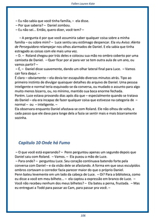 FFaalllleenn LLaauurreenn KKaattee
110066
–– EEuu nnããoo ssaabbiiaa qquuee vvooccêê ttiinnhhaa ffaammíílliiaa,, –– eellaa ddiissssee..
–– PPoorr qquuee ssaabbeerriiaa?? –– DDaanniieell zzoommbboouu..
–– EEuu nnããoo sseeii...... EEnnttããoo,, qquueerroo ddiizzeerr,, vvooccêê tteemm?? ––
–– AA ppeerrgguunnttaa éé ppoorr qquuee vvooccêê aassssuummiirriiaa ssaabbeerr qquuaallqquueerr ccooiissaa ssoobbrree aa mmiinnhhaa
ffaammíílliiaa –– oouu ssoobbrree mmiimm?? –– LLuuccee sseennttiiuu sseeuu eessttôômmaaggoo ddeessppeennccaarr.. EEllaa vviiuu AAvviissoo:: AAlleerrttaa
ddee PPeerrsseegguuiiddoorraa rreellaammppeejjaarr nnooss oollhhooss aallaarrmmaaddooss ddee DDaanniieell.. EE eellaa ssaabbiiaa qquuee ttiinnhhaa
eessttrraaggaaddoo aass ccooiissaass ccoomm eellee mmaaiiss uummaa vveezz..
–– DD.. –– RRoollaanndd cchheeggoouu ppoorr ttrrááss ddeelleess ee ccoollooccoouu ssuuaa mmããoo nnoo oommbbrroo ccoobbeerrttoo ppoorr uummaa
ccaammiisseettaa ddee DDaanniieell.. –– QQuueerr ffiiccaarr ppoorr aaíí ppaarraa vveerr ssee tteemm oouuttrraa aauullaa ddee uumm aannoo,, oouu
vvaammooss ppaarrttiirr?? ––
–– ÉÉ,, –– DDaanniieell ddiissssee ssuuaavveemmeennttee,, ddaannddoo uumm oollhhaarr llaatteerraall ffiinnaall ppaarraa LLuuccee.. –– VVaammooss
ccaaiirr ffoorraa ddaaqquuii.. ––
ÉÉ ccllaarroo –– oobbvviiaammeennttee –– eellaa ddeevviiaa tteerr eessccaappuulliiddoo ddiivveerrssooss mmiinnuuttooss aattrrááss.. TTiippoo aaoo
pprriimmeeiirroo iinnssttiinnttoo ddee ddiivvuullggaarr qquuaaiissqquueerr ddeettaallhheess ddoo aarrqquuiivvoo ddee DDaanniieell.. UUmmaa ppeessssooaa
iinntteelliiggeennttee ee nnoorrmmaall tteerriiaa eessqquuiivvaaddoo--ssee ddaa ccoonnvveerrssaa,, oouu mmuuddaaddoo oo aassssuunnttoo ppaarraa aallggoo
mmuuiittoo mmeennooss bbiizzaarrrroo,, oouu,, nnoo mmíínniimmoo,, mmaannttiiddoo ssuuaa bbooccaa eennoorrmmee ffeecchhaaddaa..
PPoorréémm.. LLuuccee eessttaavvaa pprroovvaannddoo ddiiaass aappóóss ddiiaa qquuee –– eessppeecciiaallmmeennttee qquuaannddoo ssee ttrraattaavvaa
ddoo DDaanniieell –– eellaa eerraa iinnccaappaazz ddee ffaazzeerr qquuaallqquueerr ccooiissaa qquuee eessttiivveessssee nnaa ccaatteeggoorriiaa ddee ––
nnoorrmmaall –– oouu –– iinntteelliiggeennttee.. ––
EEllaa oobbsseerrvvaarraa eennqquuaannttoo DDaanniieell aaffaassttaavvaa--ssee ccoomm RRoollaanndd.. EEllee nnããoo oollhhoouu ddee vvoollttaa,, ee
ccaaddaa ppaassssoo qquuee eellee ddaavvaa ppaarraa lloonnggee ddeellaa aa ffaazziiaa ssee sseennttiirr mmaaiiss ee mmaaiiss bbiizzaarrrraammeennttee
ssoozziinnhhaa..
CCaappiittuulloo 1100 OOnnddee hháá FFuummoo
–– OO qquuee vvooccêê eessttáá eessppeerraannddoo?? –– PPeennnn ppeerrgguunnttoouu aappeennaass uumm sseegguunnddoo ddeeppooiiss qquuee
DDaanniieell ssaaiiuu ccoomm RRoollaanndd.. –– VVaammooss.. –– EEllaa ppuuxxoouu aa mmããoo ddee LLuuccee..
–– PPaarraa oonnddee?? –– ppeerrgguunnttoouu LLuuccee.. SSeeuu ccoorraaççããoo ccoonnttiinnuuaavvaa bbaatteennddoo ffoorrttee ppeellaa
ccoonnvveerrssaa ccoomm DDaanniieell –– ee ddaa vviissããoo ddeellee ssee aaffaassttaannddoo.. AA ffoorrmmaa eemm qquuee sseeuuss eessccuullppiiddooss
oommbbrrooss ccoorrttaavvaamm oo ccoorrrreeddoorr ffaazziiaa ppaarreecceerr mmaaiioorr ddoo qquuee oo pprróópprriioo DDaanniieell..
PPeennnn bbaatteeuu lleevveemmeennttee eemm uumm llaaddoo ddaa ccaabbeeççaa ddee LLuuccee.. –– OOii?? PPaarraa aa bbiibblliiootteeccaa,, ccoommoo
eeuu ddiissssee aa vvooccêê eemm mmeeuu bbiillhheettee...... –– eellaa ccaappttoouu aa eexxpprreessssããoo eemm bbrraannccoo ddee LLuuccee.. ––
VVooccêê nnããoo rreecceebbeeuu nneennhhuumm ddooss mmeeuuss bbiillhheetteess?? –– EEllaa bbaatteeuu aa ppeerrnnaa,, ffrruussttaaddaa.. –– MMaass
eeuu eennttrreegguueeii aa TToodddd ppaarraa ppaassssaarr aaoo CCaamm,, ppaarraa ppaassssaarr pprraa vvooccêê.. ––
 
