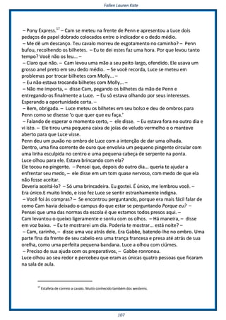 FFaalllleenn LLaauurreenn KKaattee
110077
–– PPoonnyy EExxpprreessss..1177
–– CCaamm ssee mmeetteeuu nnaa ffrreennttee ddee PPeennnn ee aapprreesseennttoouu aa LLuuccee ddooiiss
ppeeddaaççooss ddee ppaappeell ddoobbrraaddoo ccoollooccaaddooss eennttrree oo iinnddiiccaaddoorr ee oo ddeeddoo mmééddiioo..
–– MMee ddêê uumm ddeessccaannççoo.. TTeeuu ccaavvaalloo mmoorrrreeuu ddee eessggoottaammeennttoo nnoo ccaammiinnhhoo?? –– PPeennnn
bbuuffoouu,, rreeccoollhheennddoo ooss bbiillhheetteess.. –– EEuu ttee ddeeii eesstteess ffaazz uummaa hhoorraa.. PPoorr qquuee lleevvoouu ttaannttoo
tteemmppoo?? VVooccêê nnããoo ooss lleeuu...... ––
–– CCllaarroo qquuee nnããoo.. –– CCaamm lleevvoouu uummaa mmããoo aa sseeuu ppeeiittoo llaarrggoo,, ooffeennddiiddoo.. EEllee uussaavvaa uumm
ggrroossssoo aanneell pprreettoo eemm sseeuu ddeeddoo mmééddiioo.. –– SSee vvooccêê rreeccoorrddaa,, LLuuccee ssee mmeetteeuu eemm
pprroobblleemmaass ppoorr ttrrooccaarr bbiillhheetteess ccoomm MMoollllyy...... ––
–– EEuu nnããoo eessttaavvaa ttrrooccaannddoo bbiillhheetteess ccoomm MMoollllyy...... ––
–– NNããoo mmee iimmppoorrttaa,, –– ddiissssee CCaamm,, ppeeggaannddoo ooss bbiillhheetteess ddaa mmããoo ddee PPeennnn ee
eennttrreeggaannddoo--ooss ffiinnaallmmeennttee aa LLuuccee.. –– EEuu ssóó eessttaavvaa oollhhaannddoo ppoorr sseeuuss iinntteerreesssseess..
EEssppeerraannddoo aa ooppoorrttuunniiddaaddee cceerrttaa.. ––
–– BBeemm,, oobbrriiggaaddaa.. –– LLuuccee mmeetteeuu ooss bbiillhheetteess eemm sseeuu bboollssoo ee ddeeuu ddee oommbbrrooss ppaarraa
PPeennnn ccoommoo ssee ddiisseessssee ‘‘oo qquuee qquueerr qquuee eeuu ffaaççaa..’’
–– FFaallaannddoo ddee eessppeerraarr oo mmoommeennttoo cceerrttoo,, –– eellee ddiissssee.. –– EEuu eessttaavvaa ffoorraa nnoo oouuttrroo ddiiaa ee
vvii iissttoo.. –– EEllee ttiirroouu uummaa ppeeqquueennaa ccaaiixxaa ddee jjooííaass ddee vveelluuddoo vveerrmmeellhhoo ee oo mmaanntteevvee
aabbeerrttoo ppaarraa qquuee LLuuccee vviissssee..
PPeennnn ddeeuu uumm ppuuxxããoo nnoo oommbbrroo ddee LLuuccee ccoomm aa iinntteennççããoo ddee ddaarr uummaa oollhhaaddaa..
DDeennttrroo,, uummaa ffiinnaa ccoorrrreennttee ddee oouurroo qquuee eennvvoollvviiaa uumm ppeeqquueennoo ppiinnggeennttee cciirrccuullaarr ccoomm
uummaa lliinnhhaa eessccuullppiiddaa nnoo cceennttrroo ee uummaa ppeeqquueennaa ccaabbeeççaa ddee sseerrppeennttee nnaa ppoonnttaa..
LLuuccee oollhhoouu ppaarraa eellee.. EEssttaavvaa bbrriinnccaannddoo ccoomm eellaa??
EEllee ttooccoouu nnoo ppiinnggeennttee.. –– PPeennsseeii qquuee,, ddeeppooiiss ddoo oouuttrroo ddiiaa...... qquueerriiaa ttee aajjuuddaarr aa
eennffrreennttaarr sseeuu mmeeddoo,, –– eellee ddiissssee eemm uumm ttoomm qquuaassee nneerrvvoossoo,, ccoomm mmeeddoo ddee qquuee eellaa
nnããoo ffoossssee aacceeiittaarr..
DDeevveerriiaa aacceeiittáá--lloo?? –– SSóó uummaa bbrriinnccaaddeeiirraa.. EEuu ggoosstteeii.. ÉÉ úúnniiccoo,, mmee lleemmbbrroouu vvooccêê.. ––
EErraa úúnniiccoo..EE mmuuiittoo lliinnddoo,, ee iissssoo ffeezz LLuuccee ssee sseennttiirr eessttrraannhhaammeennttee iinnddiiggnnaa..
–– VVooccêê ffooii ààss ccoommpprraass?? –– SSee eennccoonnttrroouu ppeerrgguunnttaannddoo,, ppoorrqquuee eerraa mmaaiiss ffáácciill ffaallaarr ddee
ccoommoo CCaamm hhaavviiaa ddeeiixxaaddoo oo ccaammppuuss ddoo qquuee eessttaarr ssee ppeerrgguunnttaannddoo PPoorrqquuee eeuu?? ––
PPeennsseeii qquuee uummaa ddaass nnoorrmmaass ddaa eessccoollaa éé qquuee eessttaammooss ttooddooss pprreessooss aaqquuii.. ––
CCaamm lleevvaannttoouu oo qquueeiixxoo lliiggeerraammeennttee ee ssoorrrriiuu ccoomm ooss oollhhooss.. –– HHáá mmaanneeiirraa,, –– ddiissssee
eemm vvoozz bbaaiixxaa.. –– EEuu ttee mmoossttrraarreeii uumm ddiiaa.. PPooddeerriiaa ttee mmoossttrraarr...... eessttáá nnooiittee?? ––
–– CCaamm,, ccaarriinnhhoo,, –– ddiissssee uummaa vvoozz aattrrááss ddeellee.. EErraa GGaabbbbee,, bbaatteennddoo--llhhee nnoo oommbbrroo.. UUmmaa
ppaarrttee ffiinnaa ddaa ffrreennttee ddee sseeuu ccaabbeelloo eerraa uummaa ttrraannççaa ffrraanncceessaa ee pprreessaa aattéé aattrrááss ddee ssuuaa
oorreellhhaa,, ccoommoo uummaa ppeerrffeeiittaa ppeeqquueennaa bbaannddaannaa.. LLuuccee aa oollhhoouu ccoomm cciiúúmmeess..
–– PPrreecciissoo ddee ssuuaa aajjuuddaa ccoomm ooss pprreeppaarraattiivvooss,, –– GGaabbbbee rroonnrroonnoouu..
LLuuccee oollhhoouu aaoo sseeuu rreeddoorr ee ppeerrcceebbeeuu qquuee eerraamm aass úúnniiccaass qquuaattrroo ppeessssooaass qquuee ffiiccaarraamm
nnaa ssaallaa ddee aauullaa..
1177
EEssttaaffeettaa ddee ccoorrrreeiioo aa ccaavvaalloo.. MMuuiittoo ccoonnhheecciiddoo ttaammbbéémm ddooss wweesstteerrnnss..
 