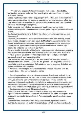 FFaalllleenn LLaauurreenn KKaattee
110088
–– VVoouu ddaarr uummaa ppeeqquueennaa ffeessttaa eemm mmeeuu qquuaarrttoo mmaaiiss ttaarrddee,, –– ddiissssee GGaabbbbee,,
aappeerrttaannddoo oo qquueeiixxoo nnoo oommbbrroo ddee CCaamm ppaarraa ddiirriiggiirr--ssee aa LLuuccee ee aa PPeennnn.. –– EE ttooddooss
eessttããoo iinnddoo,, cceerrttoo?? ––
GGaabbbbee,, ccuujjaa bbooccaa ppaarreecciiaa sseemmpprree ppeeggaajjoossaa ppeelloo bbrriillhhoo llaabbiiaall,, ccuujjoo ooss ccaabbeellooss llooiirrooss
nnuunnccaa ppaarraavvaamm ddee ddeeiixxaarr ssuuaa mmaarrccaa nnoo sseegguunnddoo qquuee uumm ccaarraa ccoommeeççaavvaa aa ffaallaarr ccoomm
LLuuccee.. MMeessmmoo qquuee DDaanniieell tteennhhaa ddiittoo qquuee nnããoo hhaavviiaa nnaaddaa eennttrree eelleess,, LLuuccee ssaabbiiaa qquuee
eellaa nnuunnccaa iirriiaa sseerr aammiiggaa ddeessssaa ggaarroottaa..
EEnnttããoo oouuttrraa vveezz,, vvooccêê nnããoo tteemm qquuee ggoossttaarr ddee aallgguuéémm ppaarraa iirr aa ssuuaa ffeessttaa,,
eessppeecciiaallmmeennttee qquuaannddoo cceerrttaammeennttee oouuttrraa ppeessssooaa qquuee vvooccêê ggoossttaa,, pprroovvaavveellmmeennttee vvaaii
eessttáá lláá......
OOuu eellaa ddeevveerriiaa aacceeiittaarr aa ooffeerrttaa ddee CCaamm?? EEllee eessttaavvaa rreeaallmmeennttee ssuuggeerriinnddoo qquuee eelleess
eessccaappaasssseemm??
SSóó oonntteemm,, uumm rruummoorr ttiinnhhaa vvooaaddoo ppoorr ttooddaa aa ccllaassssee qquuaannddoo JJuulleess ee PPhhiilllliipp,, oo ccaassaall
llíínngguuaa ffuurraaddaa,, nnããoo aappaarreecceerraamm ppaarraa aa aauullaa ddaa MMiissss SSoopphhiiaa.. AAppaarreenntteemmeennttee,, eelleess
ttiinnhhaamm tteennttaaddoo ssaaiirr ddoo ccaammppuuss nnoo mmeeiioo ddaa nnooiittee,, ppaarraa uumm eennccoonnttrroo sseeccrreettoo qquuee
ssaaiiuu eerrrraaddoo –– ee aaggoorraa eessttaavvaamm eemm aallgguumm ttiippoo ddee ccoonnffiinnaammeennttoo ssoolliittáárriioo,, ccuujjaa
llooccaalliizzaaççããoo aaiinnddaa nnããoo eerraa ccoonnhheecciiddaa ppoorr PPeennnn..
OO mmaaiiss eessttrraannhhoo ddee ttuuddoo ffooii aa MMiissss SSoopphhiiaa –– qquuee ggeerraallmmeennttee nnããoo ttoolleerraa ooss ssuussssuurrrrooss
–– nnããoo ccaalloouu ooss eessttuuddaanntteess qquuee ffooffooccaavvaamm lloouuccaammeennttee dduurraannttee aa aauullaa.. EErraa qquuaassee
ccoommoo ssee qquuiisseessssee qquuee ooss eessttuuddaanntteess iimmaaggiinnaasssseemm oo ppiioorr ccaassttiiggoo ppoossssíívveell ppoorr
qquueebbrraarr aallgguummaa ddee ssuuaass rreeggrraass ddiittaattoorriiaaiiss..
LLuuccee eennggoolliiuu eemm sseeccoo,, oollhhaannddoo ppaarraa CCaamm.. EEllee ooffeerreecceeuu sseeuu ccoottoovveelloo,, iiggnnoorraannddoo
iinntteeiirraammeennttee GGaabbbbee ee PPeennnn.. –– OO qquuee mmee ddiizz,, ggaarroottaa?? –– eellee ppeerrgguunnttoouu,, ssooaannddoo ttããoo
eennccaannttaaddoorraammeennttee uumm cclláássssiiccoo ddee HHoollllyywwoooodd qquuee LLuuccee ssee eessqquueecceeuu ddee ttuuddoo oo qquuee
ttiinnhhaa aaccoonntteecciiddoo aa JJuulleess ee aa PPhhiilllliipp..
–– DDeessccuullppee.. –– IInntteerrrroommppeeuu PPeennnn,, rreessppoonnddeennddoo aa aammbbooss ee aaffaassttaannddoo LLuuccee ddoo
ccoottoovveelloo ddeellee.. –– MMaass nnóóss tteemmooss oouuttrrooss ppllaannooss.. ––
CCaamm oollhhoouu ppaarraa PPeennnn ccoommoo ssee eessttiivveessssee tteennttaannddoo ddeessccoobbrriirr ddee oonnddee eellaa ttiinnhhaa
vviinnddoo ttããoo rreeppeennttiinnaammeennttee.. EEllee ffaazziiaa LLuuccee ssee sseennttiirr ccoommoo uummaa vveerrssããoo mmeellhhoorr,, mmaaiiss
ccaallmmaa,, ddee ssii mmeessmmaa.. EE eellee ttiinnhhaa uummaa mmaanneeiirraa ddee ccrruuzzaarr eemm sseeuu ccaammiinnhhoo nnoo
mmoommeennttoo cceerrttoo ddeeppooiiss qquuee DDaanniieell aa ttiinnhhaa ffeeiittoo ssee sseennttiirr eexxaattaammeennttee oo ooppoossttoo.. MMaass
GGaabbbbee aaiinnddaa ccoonnttiinnuuaavvaa fflluuttuuaannddoo aaoo llaaddoo ddeellee,, ee oo aappeerrttoo ddee PPeennnn eerraa ccaaddaa vveezz
mmaaiiss ffoorrttee,, eennttããoo ffiinnaallmmeennttee LLuuccee ssóó aaggiittoouu aa mmããoo qquuee aaiinnddaa eessttaavvaa sseegguurraannddoo CCaamm..
–– UUmm,, ttaallvveezz ddaa pprróóxxiimmaa vveezz!! OObbrriiggaaddaa ppeelloo ccoollaarr.. ––
DDeeiixxaannddoo CCaamm ee GGaabbbbee ccoonnffuussooss nnaa ssaallaa aattrrááss ddeellaass,, PPeennnn ee LLuuccee ssaaiirraamm ddee
AAgguussttiinnee.. EErraa aassssuussttaaddoorr eessttáá ssoozziinnhhaa nnoo eessccuurroo eeddiiffiicciill ttããoo ttaarrddee,, ee LLuuccee ppooddiiaa ddiizzeerr
ppeellooss rruuííddoo aapprreessssaaddoorr ddaass ssaannddaalliiaass ddee PPeennnn nnaass eessccaaddaass qquuee eellaa sseennttiiaa oo mmeessmmoo
ttaammbbéémm..
DDoo llaaddoo ddee ffoorraa,, hhaavviiaa vveennttoo.. UUmmaa ccoorruujjaa ccaannttaavvaa eemm ssuuaa ppeeqquueennaa PPaallmmeeiirraa..
QQuuaannddoo eellaass ppaassssaarraamm ssoobb ooss CCaarrvvaallhhooss aaoo llaaddoo ddoo eeddiiffíícciill,, ggaanncchhooss ddeessoorrddeennaaddooss
 