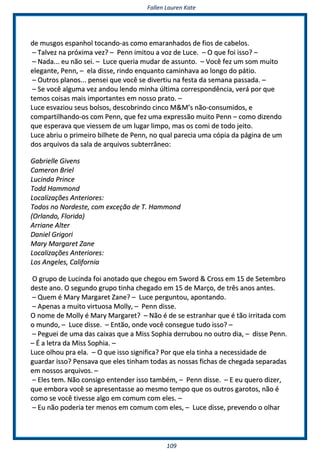 FFaalllleenn LLaauurreenn KKaattee
110099
ddee mmuussggooss eessppaannhhooll ttooccaannddoo--aass ccoommoo eemmaarraannhhaaddooss ddee ffiiooss ddee ccaabbeellooss..
–– TTaallvveezz nnaa pprróóxxiimmaa vveezz?? –– PPeennnn iimmiittoouu aa vvoozz ddee LLuuccee.. –– OO qquuee ffooii iissssoo?? ––
–– NNaaddaa...... eeuu nnããoo sseeii.. –– LLuuccee qquueerriiaa mmuuddaarr ddee aassssuunnttoo.. –– VVooccêê ffeezz uumm ssoomm mmuuiittoo
eelleeggaannttee,, PPeennnn,, –– eellaa ddiissssee,, rriinnddoo eennqquuaannttoo ccaammiinnhhaavvaa aaoo lloonnggoo ddoo ppááttiioo..
–– OOuuttrrooss ppllaannooss...... ppeennsseeii qquuee vvooccêê ssee ddiivveerrttiiuu nnaa ffeessttaa ddaa sseemmaannaa ppaassssaaddaa.. ––
–– SSee vvooccêê aallgguummaa vveezz aannddoouu lleennddoo mmiinnhhaa úúllttiimmaa ccoorrrreessppoonnddêênncciiaa,, vveerráá ppoorr qquuee
tteemmooss ccooiissaass mmaaiiss iimmppoorrttaanntteess eemm nnoossssoo pprraattoo.. ––
LLuuccee eessvvaazziioouu sseeuuss bboollssooss,, ddeessccoobbrriinnddoo cciinnccoo MM&&MM’’ss nnããoo--ccoonnssuummiiddooss,, ee
ccoommppaarrttiillhhaannddoo--ooss ccoomm PPeennnn,, qquuee ffeezz uummaa eexxpprreessssããoo mmuuiittoo PPeennnn –– ccoommoo ddiizzeennddoo
qquuee eessppeerraavvaa qquuee vviieesssseemm ddee uumm lluuggaarr lliimmppoo,, mmaass ooss ccoommii ddee ttooddoo jjeeiittoo..
LLuuccee aabbrriiuu oo pprriimmeeiirroo bbiillhheettee ddee PPeennnn,, nnoo qquuaall ppaarreecciiaa uummaa ccóóppiiaa ddaa ppáággiinnaa ddee uumm
ddooss aarrqquuiivvooss ddaa ssaallaa ddee aarrqquuiivvooss ssuubbtteerrrrâânneeoo::
GGaabbrriieellllee GGiivveennss
CCaammeerroonn BBrriieell
LLuucciinnddaa PPrriinnccee
TToodddd HHaammmmoonndd
LLooccaalliizzaaççõõeess AAnntteerriioorreess::
TTooddooss nnoo NNoorrddeessttee,, ccoomm eexxcceeççããoo ddee TT.. HHaammmmoonndd
((OOrrllaannddoo,, FFlloorriiddaa))
AArrrriiaannee AAlltteerr
DDaanniieell GGrriiggoorrii
MMaarryy MMaarrggaarreett ZZaannee
LLooccaalliizzaaççõõeess AAnntteerriioorreess::
LLooss AAnnggeelleess,, CCaalliiffoorrnniiaa
OO ggrruuppoo ddee LLuucciinnddaa ffooii aannoottaaddoo qquuee cchheeggoouu eemm SSwwoorrdd && CCrroossss eemm 1155 ddee SSeetteemmbbrroo
ddeessttee aannoo.. OO sseegguunnddoo ggrruuppoo ttiinnhhaa cchheeggaaddoo eemm 1155 ddee MMaarrççoo,, ddee ttrrêêss aannooss aanntteess..
–– QQuueemm éé MMaarryy MMaarrggaarreett ZZaannee?? –– LLuuccee ppeerrgguunnttoouu,, aappoonnttaannddoo..
–– AAppeennaass aa mmuuiittoo vviirrttuuoossaa MMoollllyy,, –– PPeennnn ddiissssee..
OO nnoommee ddee MMoollllyy éé MMaarryy MMaarrggaarreett?? –– NNããoo éé ddee ssee eessttrraannhhaarr qquuee éé ttããoo iirrrriittaaddaa ccoomm
oo mmuunnddoo,, –– LLuuccee ddiissssee.. –– EEnnttããoo,, oonnddee vvooccêê ccoonnsseegguuee ttuuddoo iissssoo?? ––
–– PPeegguueeii ddee uummaa ddaass ccaaiixxaass qquuee aa MMiissss SSoopphhiiaa ddeerrrruubboouu nnoo oouuttrroo ddiiaa,, –– ddiissssee PPeennnn..
–– ÉÉ aa lleettrraa ddaa MMiissss SSoopphhiiaa.. ––
LLuuccee oollhhoouu pprraa eellaa.. –– OO qquuee iissssoo ssiiggnniiffiiccaa?? PPoorr qquuee eellaa ttiinnhhaa aa nneecceessssiiddaaddee ddee
gguuaarrddaarr iissssoo?? PPeennssaavvaa qquuee eelleess ttiinnhhaamm ttooddaass aass nnoossssaass ffiicchhaass ddee cchheeggaaddaa sseeppaarraaddaass
eemm nnoossssooss aarrqquuiivvooss.. ––
–– EElleess tteemm.. NNããoo ccoonnssiiggoo eenntteennddeerr iissssoo ttaammbbéémm,, –– PPeennnn ddiissssee.. –– EE eeuu qquueerroo ddiizzeerr,,
qquuee eemmbboorraa vvooccêê ssee aapprreesseennttaassssee aaoo mmeessmmoo tteemmppoo qquuee ooss oouuttrrooss ggaarroottooss,, nnããoo éé
ccoommoo ssee vvooccêê ttiivveessssee aallggoo eemm ccoommuumm ccoomm eelleess.. ––
–– EEuu nnããoo ppooddeerriiaa tteerr mmeennooss eemm ccoommuumm ccoomm eelleess,, –– LLuuccee ddiissssee,, pprreevveennddoo oo oollhhaarr
 