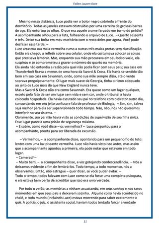 FFaalllleenn LLaauurreenn KKaattee
1111
MMeessmmoo nneessssaa ddiissttâânncciiaa,, LLuuccee ppooddiiaa vveerr oo bboolloorr nneeggrroo ccoobbrriinnddoo aa ffrreennttee ddoo
ddoorrmmiittóórriioo.. TTooddaass aass jjaanneellaass eessttaavvaamm oobbssttrruuííddaass ppoorr uummaa ccaarrrreeiirraa ddee ggrroossssaass bbaarrrraass
ddee aaççoo.. EEllaa eennttoorrttoouu ooss oollhhooss.. OO qquuee eerraa aaqquueellee aarraammee ffaarrppaaddoo eemm ttoorrnnoo ddoo pprrééddiioo??
AA aaccoommppaannhhaannttee oollhhoouu ppaarraa aa lliissttaa,, ffoollhheeaannddoo oo aarrqquuiivvoo ddee LLuuccee.. –– QQuuaarrttoo sseesssseennttaa
ee ttrrêêss.. DDeeiixxee ssuuaa bboollssaa eemm mmeeuu eessccrriittóórriioo ccoomm oo rreessttoo ddeelleess ppoorr aaggoorraa.. VVooccêê ppooddee
ddeessffaazzeerr eessssaa ttaarrddee.. ––
LLuuccee aarrrraassttoouu ssuuaa mmaallaa vveerrmmeellhhaa rruummoo aa oouuttrraass ttrrêêss mmaallaass pprreettaass sseemm ccllaassssiiffiiccaaççããoo..
EEnnttããoo eellaa cchheeggoouu aa rreefflleettiirr ssoobbrree sseeuu cceelluullaarr,, oonnddee eellaa ccoossttuummaavvaa ccoollooccaarr aass ccooiissaass
qquuee pprreecciissaavvaa lleemmbbrraarr.. MMaass,, eennqquuaannttoo ssuuaa mmããoo pprrooccuurraavvaa eemm sseeuu bboollssoo vvaazziioo,, eellaa
ssuussppiirroouu ee ssee ccoommpprroommeetteeuu aa ggrraavvaarr oo nnúúmmeerroo ddoo qquuaarrttoo nnaa mmeemmóórriiaa..
EEllaa aaiinnddaa nnããoo eenntteennddiiaa aa rraazzããoo ppeellaa qquuaall nnããoo ppooddiiaa ffiiccaarr ccoomm sseeuuss ppaaiiss;; ssuuaa ccaassaa eemm
TThhuunnddeerrbboolltt ffiiccaavvaa aa mmeennooss ddee uummaa hhoorraa ddaa SSwwoorrdd && CCrroossss.. EEllaa hhaavviiaa ssee sseennttiiddoo ttããoo
bbeemm eemm ssuuaa ccaassaa eemm SSaavvaannnnaahh,, oonnddee,, ccoommoo ssuuaa mmããee sseemmpprree ddiizziiaa,, aattéé oo vveennttoo
ssoopprraavvaa pprreegguuiiççoossaammeennttee.. OO lluuggaarr mmaaiiss ssuuaavvee ddaa GGeeoorrggiiaa,, ttiinnhhaa oo rriittmmoo aaddeeqquuaaddoo
aaoo jjeeiittoo ddee LLuuccee mmaaiiss ddoo qquuee NNeeww EEnnggllaanndd nnuunnccaa tteevvee..
MMaass aa SSwwoorrdd && CCrroossss nnããoo eerraa ccoommoo SSaavvaannnnaahh.. EErraa qquuaassee ccoommoo uumm lluuggaarr qquuaallqquueerr,,
eexxcceettoo ppeelloo ffaattoo ddee sseerr uumm lluuggaarr sseemm vviiddaa ee sseemm ccoorr,, oonnddee oo ttrriibbuunnaall aa hhaavviiaa
ccoollooccaaddoo hhoossppeeddaaddaa.. EEllaa hhaavviiaa eessccuuttaaddoo sseeuu ppaaii nnoo tteelleeffoonnee ccoomm oo ddiirreettoorr oouuttrroo ddiiaa,,
ccoonnccoorrddaannddoo eemm sseeuu jjeeiittoo ccoonnffuussoo ee ffaallaa ddee pprrooffeessssoorr ddee BBiioollooggiiaa,, –– SSiimm,, ssiimm,, ttaallvveezz
sseejjaa mmeellhhoorr ppaarraa eellaa sseerr ssuuppeerrvviissiioonnaaddaa ttooddoo tteemmppoo.. NNããoo,, nnããoo,, nnóóss nnããoo qquueerreemmooss
iinntteerrffeerriirr nnoo sseeuu ssiisstteemmaa.. ––
CCllaarraammeennttee,, sseeuu ppaaii nnããoo hhaavviiaa vviissttoo aass ccoonnddiiççõõeess ddee ssuuppeerrvviissããoo ddee ssuuaa ffiillhhaa úúnniiccaa..
EEssssee lluuggaarr ppaarreecciiaa uummaa pprriissããoo ddee sseegguurraannççaa mmááxxiimmaa..
–– EE ssoobbrree,, ccoommoo vvooccêê ddiissssee –– ooss vveerrmmeellhhooss?? –– LLuuccee ppeerrgguunnttoouu ppaarraa aa
aaccoommppaannhhaannttee,, pprroonnttaa ppaarraa sseerr lliibbeerraaddaa ddaa eexxccuurrssããoo..
–– VVeerrmmeellhhooss,, –– aa aaccoommppaannhhaannttee ddiissssee,, aappoonnttaannddoo ppaarraa uumm ppeeqquueennoo ffiioo ddoo tteettoo::
lleenntteess ccoomm uummaa lluuzz ppiissccaannttee vveerrmmeellhhaa.. LLuuccee nnããoo hhaavviiaa vviissttoo iissssoo aanntteess,, mmaass aassssiimm
qquuee aa aaccoommppaannhhaannttee aappoonnttoouu aa pprriimmeeiirraa,, eellaa ppooddee nnoottaarr qquuee eessttaavvaamm eemm ttooddoo
lluuggaarr..
–– CCaammeerraass?? ––
–– MMuuiittoo bbeemm,, –– aa aaccoommppaannhhaannttee ddiissssee,, aa vvoozz ggootteejjaannddoo ccoonnddeesscceennddêênncciiaa.. –– NNóóss aa
ddeeiixxaammooss eevviiddeennttee aa ffiimm ddee lleemmbbrráá--llooss.. TTooddoo tteemmppoo,, aa ttooddoo mmoommeennttoo,, nnóóss aa
oobbsseerrvvaammooss.. EEnnttããoo,, nnããoo eessttrraagguuee –– qquueerr ddiizzeerr,, ssee vvooccêê ppuuddeerr eevviittaarr.. ––
TTooddoo oo tteemmppoo,, ttooddooss ffaallaavvaamm ccoomm LLuuccee ccoommoo ssee eellaa ffoossssee uummaa ccoommpplleettaa ppssiiccooppaattaa,,
ee eellaa eessttaavvaa bbeemm ppeerrttoo ddee aaccrreeddiittaarr qquuee iissssoo eerraa uummaa vveerrddaaddee..
PPoorr ttooddoo oo vveerrããoo,, aass mmeemmóórriiaass aa vviinnhhaamm aassssuussttaannddoo,, eemm sseeuuss ssoonnhhooss ee nnooss rraarrooss
mmoommeennttooss eemm qquuee sseeuuss ppaaiiss aa ddeeiixxaavvaamm ssoozziinnhhaa.. AAllgguummaa ccooiissaa hhaavviiaa aaccoonntteecciiddoo nnoo
cchhaalléé,, ee ttooddoo mmuunnddoo ((iinncclluuiinnddoo LLuuccee)) eessttaavvaa mmoorrrreennddoo ppaarraa ssaabbeerr eexxaattaammeennttee oo
qquuêê.. AA ppoollíícciiaa,, oo jjuuiizz,, oo aassssiisstteennttee ssoocciiaall,, hhaavviiaamm ttooddooss tteennttaaddoo ffoorrççaarr aa vveerrddaaddee
 