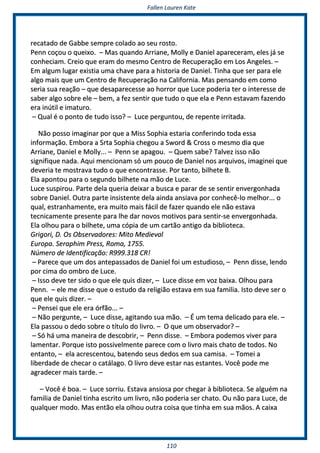 FFaalllleenn LLaauurreenn KKaattee
111100
rreeccaattaaddoo ddee GGaabbbbee sseemmpprree ccoollaaddoo aaoo sseeuu rroossttoo..
PPeennnn ccooççoouu oo qquueeiixxoo.. –– MMaass qquuaannddoo AArrrriiaannee,, MMoollllyy ee DDaanniieell aappaarreecceerraamm,, eelleess jjáá ssee
ccoonnhheecciiaamm.. CCrreeiioo qquuee eerraamm ddoo mmeessmmoo CCeennttrroo ddee RReeccuuppeerraaççããoo eemm LLooss AAnnggeelleess.. ––
EEmm aallgguumm lluuggaarr eexxiissttiiaa uummaa cchhaavvee ppaarraa aa hhiissttoorriiaa ddee DDaanniieell.. TTiinnhhaa qquuee sseerr ppaarraa eellee
aallggoo mmaaiiss qquuee uumm CCeennttrroo ddee RReeccuuppeerraaççããoo nnaa CCaalliiffoorrnniiaa.. MMaass ppeennssaannddoo eemm ccoommoo
sseerriiaa ssuuaa rreeaaççããoo –– qquuee ddeessaappaarreecceessssee aaoo hhoorrrroorr qquuee LLuuccee ppooddeerriiaa tteerr oo iinntteerreessssee ddee
ssaabbeerr aallggoo ssoobbrree eellee –– bbeemm,, aa ffeezz sseennttiirr qquuee ttuuddoo oo qquuee eellaa ee PPeennnn eessttaavvaamm ffaazzeennddoo
eerraa iinnúúttiill ee iimmaattuurroo..
–– QQuuaall éé oo ppoonnttoo ddee ttuuddoo iissssoo?? –– LLuuccee ppeerrgguunnttoouu,, ddee rreeppeennttee iirrrriittaaddaa..
NNããoo ppoossssoo iimmaaggiinnaarr ppoorr qquuee aa MMiissss SSoopphhiiaa eessttaarriiaa ccoonnffeerriinnddoo ttooddaa eessssaa
iinnffoorrmmaaççããoo.. EEmmbboorraa aa SSrrttaa SSoopphhiiaa cchheeggoouu aa SSwwoorrdd && CCrroossss oo mmeessmmoo ddiiaa qquuee
AArrrriiaannee,, DDaanniieell ee MMoollllyy...... –– PPeennnn ssee aappaaggoouu.. –– QQuueemm ssaabbee?? TTaallvveezz iissssoo nnããoo
ssiiggnniiffiiqquuee nnaaddaa.. AAqquuii mmeenncciioonnaamm ssóó uumm ppoouuccoo ddee DDaanniieell nnooss aarrqquuiivvooss,, iimmaaggiinneeii qquuee
ddeevveerriiaa ttee mmoossttrraavvaa ttuuddoo oo qquuee eennccoonnttrraassssee.. PPoorr ttaannttoo,, bbiillhheettee BB..
EEllaa aappoonnttoouu ppaarraa oo sseegguunnddoo bbiillhheettee nnaa mmããoo ddee LLuuccee..
LLuuccee ssuussppiirroouu.. PPaarrttee ddeellaa qquueerriiaa ddeeiixxaarr aa bbuussccaa ee ppaarraarr ddee ssee sseennttiirr eennvveerrggoonnhhaaddaa
ssoobbrree DDaanniieell.. OOuuttrraa ppaarrttee iinnssiisstteennttee ddeellaa aaiinnddaa aannssiiaavvaa ppoorr ccoonnhheeccêê--lloo mmeellhhoorr...... oo
qquuaall,, eessttrraannhhaammeennttee,, eerraa mmuuiittoo mmaaiiss ffáácciill ddee ffaazzeerr qquuaannddoo eellee nnããoo eessttaavvaa
tteeccnniiccaammeennttee pprreesseennttee ppaarraa llhhee ddaarr nnoovvooss mmoottiivvooss ppaarraa sseennttiirr--ssee eennvveerrggoonnhhaaddaa..
EEllaa oollhhoouu ppaarraa oo bbiillhheettee,, uummaa ccóóppiiaa ddee uumm ccaarrttããoo aannttiiggoo ddaa bbiibblliiootteeccaa..
GGrriiggoorrii,, DD.. OOss OObbsseerrvvaaddoorreess:: MMiittoo MMeeddiieevvaall
EEuurrooppaa.. SSeerraapphhiimm PPrreessss,, RRoommaa,, 11775555..
NNúúmmeerroo ddee IIddeennttiiffiiccaaççããoo:: RR999999..331188 CCRR!!
–– PPaarreeccee qquuee uumm ddooss aanntteeppaassssaaddooss ddee DDaanniieell ffooii uumm eessttuuddiioossoo,, –– PPeennnn ddiissssee,, lleennddoo
ppoorr cciimmaa ddoo oommbbrroo ddee LLuuccee..
–– IIssssoo ddeevvee tteerr ssiiddoo oo qquuee eellee qquuiiss ddiizzeerr,, –– LLuuccee ddiissssee eemm vvoozz bbaaiixxaa.. OOllhhoouu ppaarraa
PPeennnn.. –– eellee mmee ddiissssee qquuee oo eessttuuddoo ddaa rreelliiggiiããoo eessttaavvaa eemm ssuuaa ffaammiilliiaa.. IIssttoo ddeevvee sseerr oo
qquuee eellee qquuiiss ddiizzeerr.. ––
–– PPeennsseeii qquuee eellee eerraa óórrffããoo...... ––
–– NNããoo ppeerrgguunnttee,, –– LLuuccee ddiissssee,, aaggiittaannddoo ssuuaa mmããoo.. –– ÉÉ uumm tteemmaa ddeelliiccaaddoo ppaarraa eellee.. ––
EEllaa ppaassssoouu oo ddeeddoo ssoobbrree oo ttííttuulloo ddoo lliivvrroo.. –– OO qquuee uumm oobbsseerrvvaaddoorr?? ––
–– SSóó hháá uummaa mmaanneeiirraa ddee ddeessccoobbrriirr,, –– PPeennnn ddiissssee.. –– EEmmbboorraa ppooddeemmooss vviivveerr ppaarraa
llaammeennttaarr.. PPoorrqquuee iissttoo ppoossssiivveellmmeennttee ppaarreeccee ccoomm oo lliivvrroo mmaaiiss cchhaattoo ddee ttooddooss.. NNoo
eennttaannttoo,, –– eellaa aaccrreesscceennttoouu,, bbaatteennddoo sseeuuss ddeeddooss eemm ssuuaa ccaammiissaa.. –– TToommeeii aa
lliibbeerrddaaddee ddee cchheeccaarr oo ccaattáállaaggoo.. OO lliivvrroo ddeevvee eessttaarr nnaass eessttaanntteess.. VVooccêê ppooddee mmee
aaggrraaddeecceerr mmaaiiss ttaarrddee.. ––
–– VVooccêê éé bbooaa.. –– LLuuccee ssoorrrriiuu.. EEssttaavvaa aannssiioossaa ppoorr cchheeggaarr àà bbiibblliiootteeccaa.. SSee aallgguuéémm nnaa
ffaammiilliiaa ddee DDaanniieell ttiinnhhaa eessccrriittoo uumm lliivvrroo,, nnããoo ppooddeerriiaa sseerr cchhaattoo.. OOuu nnããoo ppaarraa LLuuccee,, ddee
qquuaallqquueerr mmooddoo.. MMaass eennttããoo eellaa oollhhoouu oouuttrraa ccooiissaa qquuee ttiinnhhaa eemm ssuuaa mmããooss.. AA ccaaiixxaa
 