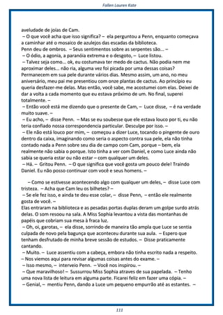 FFaalllleenn LLaauurreenn KKaattee
111111
aavveelluuddaaddee ddee jjooííaass ddee CCaamm..
–– OO qquuee vvooccêê aacchhaa qquuee iissssoo ssiiggnniiffiiccaa?? –– eellaa ppeerrgguunnttoouu aa PPeennnn,, eennqquuaannttoo ccoommeeççaavvaa
aa ccaammiinnhhaarr aattéé oo mmoossaaiiccoo ddee aazzuulleejjooss ddaass eessccaaddaass ddaa bbiibblliiootteeccaa..
PPeennnn ddeeuu ddee oommbbrrooss.. –– SSeeuuss sseennttiimmeennttooss ssoobbrree aass sseerrppeenntteess ssããoo...... ––
–– OO óóddiioo,, aa aaggoonniiaa,, aa ppaarraannóóiiaa eexxttrreemmaa ee oo ddeessggoottoo,, –– LLuuccee lliissttoouu..
–– TTaallvveezz sseejjaa ccoommoo...... ookk,, eeuu ccoossttuummaavvaa tteerr mmeeddoo ddee ccaaccttuuss.. NNããoo ppooddiiaa nneemm mmee
aapprrooxxiimmaarr ddeelleess...... nnããoo rriiaa,, aallgguummaa vveezz ffooii ppiiccaaddaa ppoorr uummaa ddeessssaass ccooiissaass??
PPeerrmmaanneecceemm eemm ssuuaa ppeellee dduurraannttee vváárriiooss ddiiaass.. MMeessmmoo aassssiimm,, uumm aannoo,, nnoo mmeeuu
aanniivveerrssáárriioo,, mmeeuu ppaaii mmee pprreesseennttiioouu ccoomm oonnzzee ppllaannttaass ddee ccaaccttuuss.. AAoo pprriinnccííppiioo eeuu
qquueerriiaa ddeessffaazzeerr--mmee ddeellaass.. MMaass eennttããoo,, vvooccêê ssaabbee,, mmee aaccoossttuummeeii ccoomm eellaass.. DDeeiixxeeii ddee
ddaarr aa vvoollttaa aa ccaaddaa mmoommeennttoo qquuee eeuu eessttaavvaa pprróóxxiimmoo ddee uumm.. NNoo ffiinnaall,, ssuuppeerreeii
ttoottaallmmeennttee.. ––
–– EEnnttããoo vvooccêê eessttáá mmee ddiizzeennddoo qquuee oo pprreesseennttee ddee CCaamm,, –– LLuuccee ddiissssee,, –– éé nnaa vveerrddaaddee
mmuuiittoo ssuuaavvee.. ––
–– EEuu aacchhoo,, –– ddiissssee PPeennnn.. –– MMaass ssee eeuu ssoouubbeessssee qquuee eellee eessttaavvaa lloouuccoo ppoorr ttii,, eeuu nnããoo
tteerriiaa ccoonnffiiaaddoo nnoossssaa ccoorrrreessppoonnddeenncciiaa ppaarrttiiccuullaarr.. DDeessccuullppee ppoorr iissssoo.. ––
–– EEllee nnããoo eessttáá lloouuccoo ppoorr mmiimm,, –– ccoommeeççoouu aa ddiizzeerr LLuuccee,, ttooccaannddoo oo ppiinnggeennttee ddee oouurroo
ddeennttrroo ddaa ccaaiixxaa,, iimmaaggiinnaannddoo ccoommoo sseerriiaa oo aassppeeccttoo ccoonnttrraa ssuuaa ppeellee,, eellaa nnããoo ttiinnhhaa
ccoonnttaaddoo nnaaddaa aa PPeennnn ssoobbrree sseeuu ddiiaa ddee ccaammppoo ccoomm CCaamm,, ppoorrqquuee –– bbeemm,, eellaa
rreeaallmmeennttee nnããoo ssaabbiiaa oo ppoorrqquuee.. IIssttoo ttiinnhhaa aa vveerr ccoomm DDaanniieell,, ee ccoommoo LLuuccee aaiinnddaa nnããoo
ssaabbiiaa ssee qquueerriiaa eessttaarr oouu nnããoo eessttaarr –– ccoomm qquuaallqquueerr uumm ddeelleess..
–– HHáá.. –– GGrriittoouu PPeennnn.. –– OO qquuee ssiiggnniiffiiccaa qquuee vvooccêê ggoossttaa uumm ppoouuccoo ddeellee!! TTrraaiinnddoo
DDaanniieell.. EEuu nnããoo ppoossssoo ccoonnttiinnuuaarr ccoomm vvooccêê ee sseeuuss hhoommeennss.. ––
–– CCoommoo ssee eessttiivveessssee aaccoonntteecceennddoo aallggoo ccoomm qquuaallqquueerr uumm ddeelleess,, –– ddiissssee LLuuccee ccoomm
ttrriisstteezzaa.. –– AAcchhaa qquuee CCaamm lleeuu ooss bbiillhheetteess?? ––
–– SSee eellee ffeezz iissssoo,, ee aaiinnddaa ttee ddeeuu eessssee ccoollaarr,, –– ddiissssee PPeennnn,, –– eennttããoo eellee rreeaallmmeennttee
ggoossttaa ddee vvooccêê.. ––
EEllaass eennttrraarraamm nnaa bbiibblliiootteeccaa ee aass ppeessaaddaass ppoorrttaass dduuppllaass ddeerraamm uumm ggoollppee ssuurrddoo aattrrááss
ddeellaass.. OO ssoomm rreessoooouu nnaa ssaallaa.. AA MMiissss SSoopphhiiaa lleevvaannttoouu aa vviissttaa ddaass mmoonnttaannhhaass ddee
ppaappééiiss qquuee ccoobbrriiaamm ssuuaa mmeessaa àà ffrraaccaa lluuzz..
–– OOhh,, ooii,, ggaarroottaass,, –– eellaa ddiissssee,, ssoorrrriinnddoo ddee mmaanneeiirraa ttããoo aammppllaa qquuee LLuuccee ssee sseennttiiaa
ccuullppaaddaa ddee nnoovvoo ppeellaa bbaagguunnççaa qquuee aaccoonntteecceeuu dduurraannttee ssuuaa aauullaa.. –– EEssppeerroo qquuee
tteennhhaamm ddeessffrruuttaaddoo ddee mmiinnhhaa bbrreevvee sseessssããoo ddee eessttuuddooss.. –– DDiissssee pprraattiiccaammeennttee
ccaannttaannddoo..
–– MMuuiittoo.. –– LLuuccee aasssseennttiiuu ccoomm aa ccaabbeeççaa,, eemmbboorraa nnããoo ttiinnhhaa eessccrriittoo nnaaddaa aa rreessppeeiittoo..
–– NNooss vviieemmooss aaqquuii ppaarraa rreevviissaarr aallgguummaass ccooiissaass aanntteess ddoo eexxaammee.. ––
–– IIssssoo mmeessmmoo,, –– iinntteerrvveeiioo PPeennnn.. –– VVooccêê nnooss iinnssppiirroouu.. ––
–– QQuuee mmaarraavviillhhoossoo!! –– SSuussssuurrrroouu MMiissss SSoopphhiiaa aattrraavveess ddee ssuuaa ppaappeellaaddaa.. –– TTeennhhoo
uummaa nnoovvaa lliissttaa ddee lleeiittuurraa eemm aallgguummaa ppaarrttee.. FFiiccaarreeii ffeelliizz eemm ffaazzeerr uummaa ccóóppiiaa.. ––
–– GGeenniiaall,, –– mmeennttiiuu PPeennnn,, ddaannddoo aa LLuuccee uumm ppeeqquueennoo eemmppuurrrrããoo aattéé aass eessttaanntteess.. ––
 