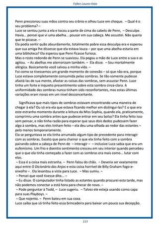 FFaalllleenn LLaauurreenn KKaattee
111133
PPeennnn pprreessssiioonnoouu ssuuaass mmããooss ccoonnttrraa sseeuu ccrrâânniioo ee oollhhoouu LLuuccee eemm cchhooqquuee.. –– QQuuaall éé oo
sseeuu pprroobblleemmaa?? ––
LLuuccee ssee sseennttoouu jjuunnttoo aa eellaa ee ttooccoouu aa ppaarrttee ddee cciimmaa ddoo ccaabbeelloo ddee PPeennnn,, –– DDeessccuullppee..
HHaavviiaa...... ppeennsseeii qquuee vvii uummaa aabbeellhhaa...... ppoouussaarr eemm ssuuaa ccaabbeeççaa.. MMee aassssuusstteeii.. NNããoo qquueerriiaa
qquuee ttee ppiiccaassssee.. ––
EEllaa ppooddiiaa sseennttiirr qquuããoo aabbssuurrddaammeennttee,, ttoottaallmmeennttee ppoobbrree eessssaa ddeessccuullppaa eerraa ee eessppeerroouu
qquuee ssuuaa aammiiggaa llhhee ddiisssseessssee qquuee eellaa eessttaavvaa lloouuccaa –– ppoorr qquuee uummaa aabbeellhhaa eessttaarriiaa eemm
uummaa bbiibblliiootteeccaa?? EEllaa eessppeerroouu qquuee PPeennnn ffiiccaassssee ffuurriioossaa..
MMaass oo rroossttoo rreeddoonnddoo ddee PPeennnn ssee ssuuaavviizzoouu.. EEllaa ppeeggoouu aa mmããoo ddee LLuuccee eennttrree aa ssuuaa ee aass
aaggiittoouu.. –– AAss aabbeellhhaass mmee aatteerrrroorriizzaamm ttaammbbéémm.. –– EEllaa ddiissssee.. –– SSoouu mmoorrttaallmmeennttee
aalléérrggiiccaa.. BBaassiiccaammeennttee vvooccêê ssaallvvoouu aa mmiinnhhaa vviiddaa.. ––
FFooii ccoommoo ssee ttiivveesssseemmooss uumm ggrraannddee mmoommeennttoo ddee ccoonneexxããoo –– ssóó qquuee nnããoo eerraa,, ppoorrqquuee
LLuuccee eessttaavvaa ccoommpplleettaammeennttee ccoonnssuummiiddaa ppeellaass ssoommbbrraass.. SSee ttããoo--ssoommeennttee ppuuddeessssee
aaffaassttáá--llaass ddee ssuuaa mmeennttee,, aaffaassttaarr aass ccooiissaass ddaass ssoommbbrraass,, sseemm aassssuussttaarr PPeennnn.. LLuuccee
ttiinnhhaa uumm ffoorrttee ee iinnqquuiieettoo pprreesseennttiimmeennttoo ssoobbrree eessttaa ssoommbbrraa cciinnzzaa--ccllaarraa.. AA
uunniiffoorrmmiiddaaddee ddaass ssoommbbrraass nnuunnccaa ttiinnhhaamm ssiiddoo rreeccoonnffoorrttaanntteess,, mmaass eessttaass úúllttiimmaass
vvaarriiaaççõõeess eerraamm nnoovvaass eemm uumm nníívveell ddeessccoonncceerrttaannttee..
SSiiggnniiffiiccaavvaa qquuee mmaaiiss ttiippooss ddee ssoommbbrraass eessttaavvaamm eennccoonnttrraannddoo uummaa mmaanneeiirraa ddee
cchheeggaarr àà eellaa?? OOuu ssóó eerraa eellaa qquuee eessttaavvaa ffiiccaannddoo mmeellhhoorr eemm ddiissttiinngguuii--llaass?? EE oo qquuee eerraa
eessttee eessttrraannhhoo mmoommeennttoo dduurraannttee aa lleeiittuurraa ddaa MMiissss SSoopphhiiaa,, qquuaannddoo eellaa,, pprraattiiccaammeennttee,,
ccoommpprriimmiiuu uummaa ssoommbbrraa aanntteess qquuee ppuuddeessssee eennttrraarr eemm sseeuu bboollssoo?? EEllaa ttiinnhhaa ffeeiittoo iissssoo
sseemm ppeennssaarr,, ee nnããoo ttiinnhhaa rraazzããoo ppaarraa eessppeerraarr qquuee sseeuuss ddooiiss ddeeddooss ppuuddeesssseemm ffaazzeerr
aallggoo àà ssoommbbrraa,, mmaass eelleess ttiinnhhaamm ffeeiittoo –– eellaa ddeeuu uummaa oollhhaaddaa aaoo rreeddoorr ddaass eessttaanntteess ––
ppeelloo mmeennooss tteemmppoorraarriiaammeennttee..
EEllaa ssee ppeerrgguunnttaavvaa ssee eellaa ttiinnhhaa aarrrruummaaddoo aallgguumm ttiippoo ddee pprreecceeddeennttee ppaarraa iinntteerraaggiirr
ccoomm aass ssoommbbrraass.. EExxcceettoo qquuee ppaarraa cchhaammaarr oo qquuee eellaa ttiinnhhaa ffeeiittoo ccoomm aa ssoommbbrraa
ppaaiirraannddoo ssoobbrree aa ccaabbeeççaa ddee PPeennnn ddee –– iinntteerraaggiirr –– –– iinncclluussiivvee LLuuccee ssaabbiiaa qquuee eerraa uumm
eeuuffeemmiissmmoo.. UUmm ffrriioo ee ddooeennttiioo sseennttiimmeennttoo ccrreesscceeuu eemm sseeuu iinntteerriioorr qquuaannddoo ppeerrcceebbeeuu
qquuee oo qquuee eellaa ttiinnhhaa ccoommeeççaaddoo aa ffaazzeerr ccoomm aass ssoommbbrraass eerraa mmaaiiss ccoommoo...... lluuttaarr ccoomm
eellaass..
–– EEssssaa éé aa ccooiissaa mmaaiiss eessttrraannhhaa.. –– PPeennnn ffaalloouu ddoo cchhããoo.. –– DDeevveerriiaa sseerr eexxaattaammeennttee
aaqquuii eennttrree OO DDiicciioonnáárriioo ddooss AAnnjjooss ee eessttaa ccooiissaa hhoorrrríívveell ddee BBiillllyy GGrraahhaamm ffooggoo--ee--
eennxxooffrree –– .. EEllaa lleevvaannttoouu aa vviissttaa ppaarraa LLuuccee.. –– MMaass ssuummiiuu.. ––
–– PPeennsseeii qquuee vvooccêê ttiivveessssee ddiittoo...... ––
–– EEuu ddiissssee.. OO ccoommppuuttaaddoorr ttiinnhhaa lliissttaaddoo aass eessttaanntteess qquuaannddoo pprrooccuurreeii eessttaa ttaarrddee,, mmaass
nnããoo ppooddeemmooss ccoonneeccttaarr aa eessttáá hhoorraa ppaarraa cchheeccaarr ddee nnoovvoo.. ––
–– PPooddee ppeerrgguunnttaarr àà TToodddd,, –– LLuuccee ssuuggeerriiuu.. –– TTaallvveezz eellee eesstteejjaa uussaannddoo ccoommoo ccaappaa
ppaarraa ssuuaass PPllaayybbooyyss.. ––
–– QQuuee nnoojjeennttoo.. –– PPeennnn bbaatteeuu eemm ssuuaa ccooxxaa..
LLuuccee ssaaiibbaa qquuee ssóó ttiinnhhaa ffeeiittoo eessssaa bbrriinnccaaddeeiirraa ppaarraa bbaaiixxaarr uumm ppoouuccoo ssuuaa ddeecceeppççããoo..
 