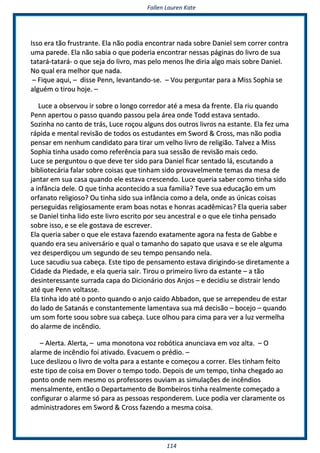 FFaalllleenn LLaauurreenn KKaattee
111144
IIssssoo eerraa ttããoo ffrruussttrraannttee.. EEllaa nnããoo ppooddiiaa eennccoonnttrraarr nnaaddaa ssoobbrree DDaanniieell sseemm ccoorrrreerr ccoonnttrraa
uummaa ppaarreeddee.. EEllaa nnããoo ssaabbiiaa oo qquuee ppooddeerriiaa eennccoonnttrraarr nneessssaass ppáággiinnaass ddoo lliivvrroo ddee ssuuaa
ttaattaarráá--ttaattaarráá-- oo qquuee sseejjaa ddoo lliivvrroo,, mmaass ppeelloo mmeennooss llhhee ddiirriiaa aallggoo mmaaiiss ssoobbrree DDaanniieell..
NNoo qquuaall eerraa mmeellhhoorr qquuee nnaaddaa..
–– FFiiqquuee aaqquuii,, –– ddiissssee PPeennnn,, lleevvaannttaannddoo--ssee.. –– VVoouu ppeerrgguunnttaarr ppaarraa aa MMiissss SSoopphhiiaa ssee
aallgguuéémm oo ttiirroouu hhoojjee.. ––
LLuuccee aa oobbsseerrvvoouu iirr ssoobbrree oo lloonnggoo ccoorrrreeddoorr aattéé aa mmeessaa ddaa ffrreennttee.. EEllaa rriiuu qquuaannddoo
PPeennnn aappeerrttoouu oo ppaassssoo qquuaannddoo ppaassssoouu ppeellaa áárreeaa oonnddee TToodddd eessttaavvaa sseennttaaddoo..
SSoozziinnhhaa nnoo ccaannttoo ddee ttrrááss,, LLuuccee rrooççoouu aallgguunnss ddooss oouuttrrooss lliivvrrooss nnaa eessttaannttee.. EEllaa ffeezz uummaa
rrááppiiddaa ee mmeennttaall rreevviissããoo ddee ttooddooss ooss eessttuuddaanntteess eemm SSwwoorrdd && CCrroossss,, mmaass nnããoo ppooddiiaa
ppeennssaarr eemm nneennhhuumm ccaannddiiddaattoo ppaarraa ttiirraarr uumm vveellhhoo lliivvrroo ddee rreelliiggiiããoo.. TTaallvveezz aa MMiissss
SSoopphhiiaa ttiinnhhaa uussaaddoo ccoommoo rreeffeerrêênncciiaa ppaarraa ssuuaa sseessssããoo ddee rreevviissããoo mmaaiiss cceeddoo..
LLuuccee ssee ppeerrgguunnttoouu oo qquuee ddeevvee tteerr ssiiddoo ppaarraa DDaanniieell ffiiccaarr sseennttaaddoo lláá,, eessccuuttaannddoo aa
bbiibblliiootteeccáárriiaa ffaallaarr ssoobbrree ccooiissaass qquuee ttiinnhhaamm ssiiddoo pprroovvaavveellmmeennttee tteemmaass ddaa mmeessaa ddee
jjaannttaarr eemm ssuuaa ccaassaa qquuaannddoo eellee eessttaavvaa ccrreesscceennddoo.. LLuuccee qquueerriiaa ssaabbeerr ccoommoo ttiinnhhaa ssiiddoo
aa iinnffâânncciiaa ddeellee.. OO qquuee ttiinnhhaa aaccoonntteecciiddoo aa ssuuaa ffaammiilliiaa?? TTeevvee ssuuaa eedduuccaaççããoo eemm uumm
oorrffaannaattoo rreelliiggiioossoo?? OOuu ttiinnhhaa ssiiddoo ssuuaa iinnffâânncciiaa ccoommoo aa ddeellaa,, oonnddee aass úúnniiccaass ccooiissaass
ppeerrsseegguuiiddaass rreelliiggiioossaammeennttee eerraamm bbooaass nnoottaass ee hhoonnrraass aaccaaddêêmmiiccaass?? EEllaa qquueerriiaa ssaabbeerr
ssee DDaanniieell ttiinnhhaa lliiddoo eessttee lliivvrroo eessccrriittoo ppoorr sseeuu aanncceessttrraall ee oo qquuee eellee ttiinnhhaa ppeennssaaddoo
ssoobbrree iissssoo,, ee ssee eellee ggoossttaavvaa ddee eessccrreevveerr..
EEllaa qquueerriiaa ssaabbeerr oo qquuee eellee eessttaavvaa ffaazzeennddoo eexxaattaammeennttee aaggoorraa nnaa ffeessttaa ddee GGaabbbbee ee
qquuaannddoo eerraa sseeuu aanniivveerrssáárriioo ee qquuaall oo ttaammaannhhoo ddoo ssaappaattoo qquuee uussaavvaa ee ssee eellee aallgguummaa
vveezz ddeessppeerrddiiççoouu uumm sseegguunnddoo ddee sseeuu tteemmppoo ppeennssaannddoo nneellaa..
LLuuccee ssaaccuuddiiuu ssuuaa ccaabbeeççaa.. EEssttee ttiippoo ddee ppeennssaammeennttoo eessttaavvaa ddiirriiggiinnddoo--ssee ddiirreettaammeennttee aa
CCiiddaaddee ddaa PPiieeddaaddee,, ee eellaa qquueerriiaa ssaaiirr.. TTiirroouu oo pprriimmeeiirroo lliivvrroo ddaa eessttaannttee –– aa ttããoo
ddeessiinntteerreessssaannttee ssuurrrraaddaa ccaappaa ddoo DDiicciioonnáárriioo ddooss AAnnjjooss –– ee ddeecciiddiiuu ssee ddiissttrraaiirr lleennddoo
aattéé qquuee PPeennnn vvoollttaassssee..
EEllaa ttiinnhhaa iiddoo aattéé oo ppoonnttoo qquuaannddoo oo aannjjoo ccaaiiddoo AAbbbbaaddoonn,, qquuee ssee aarrrreeppeennddeeuu ddee eessttaarr
ddoo llaaddoo ddee SSaattaannááss ee ccoonnssttaanntteemmeennttee llaammeennttaavvaa ssuuaa mmáá ddeecciissããoo –– bboocceejjoo –– qquuaannddoo
uumm ssoomm ffoorrttee ssoooouu ssoobbrree ssuuaa ccaabbeeççaa.. LLuuccee oollhhoouu ppaarraa cciimmaa ppaarraa vveerr aa lluuzz vveerrmmeellhhaa
ddoo aallaarrmmee ddee iinnccêênnddiioo..
–– AAlleerrttaa.. AAlleerrttaa,, –– uummaa mmoonnoottoonnaa vvoozz rroobbóóttiiccaa aannuunncciiaavvaa eemm vvoozz aallttaa.. –– OO
aallaarrmmee ddee iinnccêênnddiioo ffooii aattiivvaaddoo.. EEvvaaccuueemm oo pprrééddiioo.. ––
LLuuccee ddeesslliizzoouu oo lliivvrroo ddee vvoollttaa ppaarraa aa eessttaannttee ee ccoommeeççoouu aa ccoorrrreerr.. EElleess ttiinnhhaamm ffeeiittoo
eessttee ttiippoo ddee ccooiissaa eemm DDoovveerr oo tteemmppoo ttooddoo.. DDeeppooiiss ddee uumm tteemmppoo,, ttiinnhhaa cchheeggaaddoo aaoo
ppoonnttoo oonnddee nneemm mmeessmmoo ooss pprrooffeessssoorreess oouuvviiaamm aass ssiimmuullaaççõõeess ddee iinnccêênnddiiooss
mmeennssaallmmeennttee,, eennttããoo oo DDeeppaarrttaammeennttoo ddee BBoommbbeeiirrooss ttiinnhhaa rreeaallmmeennttee ccoommeeççaaddoo aa
ccoonnffiigguurraarr oo aallaarrmmee ssóó ppaarraa aass ppeessssooaass rreessppoonnddeerreemm.. LLuuccee ppooddiiaa vveerr ccllaarraammeennttee ooss
aaddmmiinniissttrraaddoorreess eemm SSwwoorrdd && CCrroossss ffaazzeennddoo aa mmeessmmaa ccooiissaa..
 