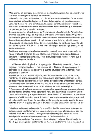 FFaalllleenn LLaauurreenn KKaattee
111155
MMaass qquuaannddoo eellaa ccoommeeççoouu aa ccaammiinnhhaarr aattéé aa ssaaiiddaa,, ffooii ssuurrpprreeeennddiiddaa aaoo eennccoonnttrraarr--ssee
ttoossssiinnddoo.. TTiinnhhaa ffooggoo ddee vveerrddaaddee nnaa bbiibblliiootteeccaa..
–– PPeennnn?? –– EEllaa ggrriittoouu,, eessccuuttaannddoo oo eeccoo ddee ssuuaa vvoozz eemm sseeuuss oouuvviiddooss.. EEllaa ssaabbiiaa qquuee
sseerriiaa aabbaaffaaddaa ppeelloo rruuiiddoo ddoo aallaarrmmee.. OO ooddoorr ddaa ffuummaaççaa ffeezz eellaa iinnssttaattaanneeaammeennttee
vvoollttaarr ààss cchhaammaass nnaa nnooiittee ccoomm TTrreevvoorr.. IImmaaggeennss ee ssoonnss fflluuttuuaavvaamm eemm ssuuaa ccaabbeeççaa,,
ccooiissaass qquuee eellaa ttiinnhhaa aabbaaffaaddoo ttããoo pprrooffuunnddaammeennttee ddee ssuuaa mmeemmóórriiaa qquuee ppooddeerriiaamm
mmuuiittoo bbeemm tteerr ssiiddoo aappaaggaaddaass.. AAttéé aaggoorraa..
OOss ssuurrpprreeeennddeenntteess oollhhooss bbrraannccooss ddee TTrreevvoorr ccoonnttrraa aa lluuzz aallaarraannjjaaddaa.. AAss iinnddiivviidduuaaiiss
cchhaammaass eennqquuaannttoo oo ffooggoo ssee ddiissppeerrssaavvaa eennttrree ccaaddaa uumm ddee sseeuuss ddeeddooss.. OO aagguuddoo ee
iinntteerrmmiinnaavveell ggrriittoo qquuee rreessssooaavvaa eemm ssuuaa ccaabbeeççaa ccoommoo uummaa ssiirreennee mmuuiittoo ddeeppooiiss qquuee
TTrreevvoorr ttiivveessssee ddaaddoo ppoorr vveenncciiddoo.. EE ttooddoo oo tteemmppoo,, eellaa ttiinnhhaa eessttaaddoo aallii ppaarraaddaa,,
oobbsseerrvvaannddoo,, eellaa nnããoo ppooddiiaa ddeeiixxaarr ddee vveerr,, ccoonnggeellaaddaa nneessttee bbaannhhoo ddee ccaalloorr.. EEllaa nnããoo
ttiinnhhaa ssiiddoo ccaappaazz ddee mmoovveerr--ssee.. EEllaa nnããoo ttiinnhhaa ssiiddoo ccaappaazz ddee ffaazzeerr aallggoo ppaarraa aajjuuddáá--lloo..
EEnnttããoo eellee mmoorrrreeuu..
SSeennttiiuu uumm aaggaarrrree ddee uummaa mmããoo eemm sseeuu ppuullssoo eessqquueerrddoo ee ssee vviirroouu,, eessppeerraannddoo vveerr
PPeennnn.. EErraa TToodddd.. OO bbrraannccoo ddee sseeuuss oollhhooss eerraamm eennoorrmmeess,, ee eellee eessttaavvaa ttoossssiinnddoo
ttaammbbéémm.. –– TTeemmooss qquuee ssaaiirr ddaaqquuii,, –– eellee ddiissssee,, rreessppiirraannddoo rrááppiiddoo.. –– AAcchhoo qquuee aa
ssaaííddaa eessttáá nnaa ppaarrttee ddee ttrrááss.. ––
–– EE PPeennnn ee aa MMiissss SSoopphhiiaa?? –– LLuuccee ppeerrgguunnttoouu.. EEllaa eessttaavvaa ssee sseennttiinnddoo ffrraaccaa ee
eennjjooaaddaa.. EEssffrreeggoouu ooss oollhhooss.. –– EEllaass eessttaavvaamm aallíí.. –– QQuuaannddoo eellaa aappoonnttoouu ppaarraa oo
ccoorrrreeddoorr aattéé aa eennttrraaddaa,, eellaa ppooddiiaa vveerr oo qquuaannttoo aa ffuummaaççaa ttiinnhhaa ssee ttoorrnnaaddoo mmaaiiss
ggrroossssaa nneessttaa ddiirreeççããoo..
TToodddd oollhhoouu rreecceeoossoo ppoorr uumm sseegguunnddoo,, mmaass ddeeppooiiss aasssseennttiiuu,, –– OOkk,, –– eellee ddiissssee,,
mmaanntteennddoo--ssee aaggaarrrraaddoo aaoo ppuullssoo ddeellaa eennqquuaannttoo ssee aaggaacchhaavvaamm ee ccoorrrriiaamm aattéé aass
ppoorrttaass pprriinncciippaaiiss ddaa bbiibblliiootteeccaa.. FFoorraamm ppaarraa aa ddiirreeiittaa qquuaannddoo uumm ccoorrrreeddoorr ppaarreecciiaa
ppaarrttiiccuullaammeennttee eessttaarr cchheeiioo ddee ffuummaaççaa,, eennccoonnttrraarraamm--ssee eemm uummaa ppaarreeddee ddee lliivvrrooss
sseemm nneennhhuummaa ppiissttaa ddee aattéé oonnddee ccoorrrreerr.. OOss ddooiiss ppaarraarraamm ppaarraa rreessppiirraarr..
AA ffuummaaççaa qquuee ssóó aa aallgguunnss mmoommeennttooss eessttaavvaa ssoobbrree ssuuaass ccaabbeeççaass,, aaggoorraa pprreessssiioonnaavvaa
aabbaaiixxoo ddee sseeuuss oommbbrrooss.. AAiinnddaa aaggaacchhaaddooss nneellaa,, eelleess eessttaavvaamm ssee aassffiixxiiaannddoo.. EE nnããoo
ppooddiiaa vveerr nnaaddaa mmaaiiss qquuee aallgguunnss mmeettrrooss àà ffrreennttee ddeelleess.. CCeerrttiiffiiccaannddoo--ssee ddee ssee mmaanntteerr
aaggaarrrraaddaa aa TToodddd,, LLuuccee ddeeuu uummaa vvoollttaa eemm ccíírrccuulloo,, rreeppeennttiinnaammeennttee iinnsseegguurraa ddee qquuaall
ddiirreeççããoo eelleess ttiinnhhaamm vviinnddoo.. EEllaa eesstteennddeeuu aa mmããoo ee sseennttiiuu uumm mmeettaall qquueennttee ddee uummaa
eessttaannttee.. EEllaa nneemm sseeqquueerr ppooddiiaa vveerr ooss ttííttuullooss nnooss lliivvrrooss.. EEssttaavvaamm nnaa sseessssããoo ddee DD oouu
OO??
NNããoo ttiinnhhaamm ppiissttaa qquuee gguuiiaassssee aattéé PPeennnn ee aa MMiissss SSoopphhiiaa,, ee nneennhhuummaa ppiissttaa qquuee ooss
gguuiiaasssseemm ppaarraa aa ssaaííddaa ttaammppoouuccoo.. LLuuccee sseennttiiuu uummaa oonnddaa ddee ppâânniiccoo ppaassssaarr ppoorr eellaa,,
ffaazzeennddoo mmaaiiss ddiiffíícciill rreessppiirraarr,, –– EEllaass jjáá ddeevveemm tteerr ssaaííddoo ppeellaass ppoorrttaass ddaa ffrreennttee!! ––
TToodddd ggrriittoouu,, ppaarreecceennddoo mmeeiioo ccoonnvveenncciiddoo.. –– TTeemmooss qquuee vvoollttaarr!! ––
LLuuccee mmoorrddeeuu sseeuu lláábbiioo.. EE ssee aallgguummaa ccooiissaa ccoonntteecceeuu ccoomm PPeennnn.. EEllaa mmaall ppooddiiaa vveerr
TToodddd,, qquuee eessttaavvaa ppaarraaddoo eexxaattaammeennttee eemm ffrreennttee aa eellaa.. EEllee ttiinnhhaa rraazzããoo,, mmaass qquuaall eerraa
 