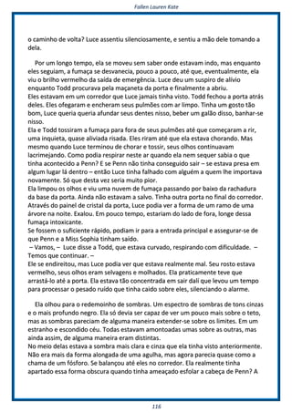 FFaalllleenn LLaauurreenn KKaattee
111166
oo ccaammiinnhhoo ddee vvoollttaa?? LLuuccee aasssseennttiiuu ssiilleenncciioossaammeennttee,, ee sseennttiiuu aa mmããoo ddeellee ttoommaannddoo aa
ddeellaa..
PPoorr uumm lloonnggoo tteemmppoo,, eellaa ssee mmoovveeuu sseemm ssaabbeerr oonnddee eessttaavvaamm iinnddoo,, mmaass eennqquuaannttoo
eelleess sseegguuiiaamm,, aa ffuummaaççaa ssee ddeessvvaanneecciiaa,, ppoouuccoo aa ppoouuccoo,, aattéé qquuee,, eevveennttuuaallmmeennttee,, eellaa
vviiuu oo bbrriillhhoo vveerrmmeellhhoo ddaa ssaaííddaa ddee eemmeerrggêênncciiaa.. LLuuccee ddeeuu uumm ssuussppiirroo ddee aallíívviioo
eennqquuaannttoo TToodddd pprrooccuurraavvaa ppeellaa mmaaççaanneettaa ddaa ppoorrttaa ee ffiinnaallmmeennttee aa aabbrriiuu..
EElleess eessttaavvaamm eemm uumm ccoorrrreeddoorr qquuee LLuuccee jjaammaaiiss ttiinnhhaa vviissttoo.. TToodddd ffeecchhoouu aa ppoorrttaa aattrrááss
ddeelleess.. EElleess ooffeeggaarraamm ee eenncchheerraamm sseeuuss ppuullmmõõeess ccoomm aarr lliimmppoo.. TTiinnhhaa uumm ggoossttoo ttããoo
bboomm,, LLuuccee qquueerriiaa qquueerriiaa aaffuunnddaarr sseeuuss ddeenntteess nniissssoo,, bbeebbeerr uumm ggaallããoo ddiissssoo,, bbaannhhaarr--ssee
nniissssoo..
EEllaa ee TToodddd ttoossssiirraamm aa ffuummaaççaa ppaarraa ffoorraa ddee sseeuuss ppuullmmõõeess aattéé qquuee ccoommeeççaarraamm aa rriirr,,
uummaa iinnqquuiieettaa,, qquuaassee aalliivviiaaddaa rriissaaddaa.. EElleess rriirraamm aattéé qquuee eellaa eessttaavvaa cchhoorraannddoo.. MMaass
mmeessmmoo qquuaannddoo LLuuccee tteerrmmiinnoouu ddee cchhoorraarr ee ttoossssiirr,, sseeuuss oollhhooss ccoonnttiinnuuaavvaamm
llaaccrriimmeejjaannddoo.. CCoommoo ppooddiiaa rreessppiirraarr nneessttee aarr qquuaannddoo eellaa nneemm sseeqquueerr ssaabbiiaa oo qquuee
ttiinnhhaa aaccoonntteecciiddoo aa PPeennnn?? EE ssee PPeennnn nnããoo ttiinnhhaa ccoonnsseegguuiiddoo ssaaiirr –– ssee eessttaavvaa pprreessaa eemm
aallgguumm lluuggaarr lláá ddeennttrroo –– eennttããoo LLuuccee ttiinnhhaa ffaallhhaaddoo ccoomm aallgguuéémm aa qquueemm llhhee iimmppoorrttaavvaa
nnoovvaammeennttee.. SSóó qquuee ddeessttaa vveezz sseerriiaa mmuuiittoo ppiioorr..
EEllaa lliimmppoouu ooss oollhhooss ee vviiuu uummaa nnuuvveemm ddee ffuummaaççaa ppaassssaannddoo ppoorr bbaaiixxoo ddaa rraacchhaadduurraa
ddaa bbaassee ddaa ppoorrttaa.. AAiinnddaa nnããoo eessttaavvaamm aa ssaallvvoo.. TTiinnhhaa oouuttrraa ppoorrttaa nnoo ffiinnaall ddoo ccoorrrreeddoorr..
AAttrraavvééss ddoo ppaaiinneell ddee ccrriissttaall ddaa ppoorrttaa,, LLuuccee ppooddiiaa vveerr aa ffoorrmmaa ddee uumm rraammoo ddee uummaa
áárrvvoorree nnaa nnooiittee.. EExxaalloouu.. EEmm ppoouuccoo tteemmppoo,, eessttaarriiaamm ddoo llaaddoo ddee ffoorraa,, lloonnggee ddeessssaa
ffuummaaççaa iinnttooxxiiccaannttee..
SSee ffoosssseemm oo ssuuffiicciieennttee rrááppiiddoo,, ppooddiiaamm iirr ppaarraa aa eennttrraaddaa pprriinncciippaall ee aasssseegguurraarr--ssee ddee
qquuee PPeennnn ee aa MMiissss SSoopphhiiaa ttiinnhhaamm ssaaííddoo..
–– VVaammooss,, –– LLuuccee ddiissssee aa TToodddd,, qquuee eessttaavvaa ccuurrvvaaddoo,, rreessppiirraannddoo ccoomm ddiiffiiccuullddaaddee.. ––
TTeemmooss qquuee ccoonnttiinnuuaarr.. ––
EEllee ssee eennddiirreeiittoouu,, mmaass LLuuccee ppooddiiaa vveerr qquuee eessttaavvaa rreeaallmmeennttee mmaall.. SSeeuu rroossttoo eessttaavvaa
vveerrmmeellhhoo,, sseeuuss oollhhooss eerraamm sseellvvaaggeennss ee mmoollhhaaddooss.. EEllaa pprraattiiccaammeennttee tteevvee qquuee
aarrrraassttáá--lloo aattéé aa ppoorrttaa.. EEllaa eessttaavvaa ttããoo ccoonncceennttrraaddaa eemm ssaaiirr ddaallíí qquuee lleevvoouu uumm tteemmppoo
ppaarraa pprroocceessssaarr oo ppeessaaddoo rruuííddoo qquuee ttiinnhhaa ccaaiiddoo ssoobbrree eelleess,, ssiilleenncciiaannddoo oo aallaarrmmee..
EEllaa oollhhoouu ppaarraa oo rreeddeemmooiinnhhoo ddee ssoommbbrraass.. UUmm eessppeeccttrroo ddee ssoommbbrraass ddee ttoonnss cciinnzzaass
ee oo mmaaiiss pprrooffuunnddoo nneeggrroo.. EEllaa ssóó ddeevviiaa sseerr ccaappaazz ddee vveerr uumm ppoouuccoo mmaaiiss ssoobbrree oo tteettoo,,
mmaass aass ssoommbbrraass ppaarreecciiaamm ddee aallgguummaa mmaanneeiirraa eexxtteennddeerr--ssee ssoobbrree ooss lliimmiitteess.. EEmm uumm
eessttrraannhhoo ee eessccoonnddiiddoo ccééuu.. TTooddaass eessttaavvaamm aammoonnttooaaddaass uummaass ssoobbrree aass oouuttrraass,, mmaass
aaiinnddaa aassssiimm,, ddee aallgguummaa mmaanneeiirraa eerraamm ddiissttiinnttaass..
NNoo mmeeiioo ddeellaass eessttaavvaa aa ssoommbbrraa mmaaiiss ccllaarraa ee cciinnzzaa qquuee eellaa ttiinnhhaa vviissttoo aanntteerriioorrmmeennttee..
NNããoo eerraa mmaaiiss ddaa ffoorrmmaa aalloonnggaaddaa ddee uummaa aagguullhhaa,, mmaass aaggoorraa ppaarreecciiaa qquuaassee ccoommoo aa
cchhaammaa ddee uumm ffóóssffoorroo.. SSee bbaallaannççoouu aattéé eelleess nnoo ccoorrrreeddoorr.. EEllaa rreeaallmmeennttee ttiinnhhaa
aappaarrttaaddoo eessssaa ffoorrmmaa oobbssccuurraa qquuaannddoo ttiinnhhaa aammeeaaççaaddoo eessffoollaarr aa ccaabbeeççaa ddee PPeennnn?? AA
 