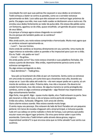 FFaalllleenn LLaauurreenn KKaattee
111177
rreeccoorrddaaççããoo ffeezz ccoomm qquuee ssuuaass ppaallmmaass llhhee ccooççaasssseemm ee sseeuuss ddeeddooss ssee eennrroollaarreemm..
TToodddd ccoommeeççoouu aa bbaatteerr--ssee ccoonnttrraa aass ppaarreeddeess,, ccoommoo ssee oo ccoorrrreeddoorr eessttiivveessssee
aapprrooxxiimmaannddoo--ssee ddeellee.. LLuuccee ssaabbiiaa qquuee eelleess eessttaavvaamm eemm nneennhhuumm lluuggaarr pprróóxxiimmooss ddaa
ppoorrttaa.. EEllaa ppeeggoouu ssuuaa mmããoo,, mmaass ssuuaass mmaaõõss ssuuaaddaass ssee ddeesslliizzaarraamm uummaa ee oouuttrraa vveezz.. EEllaa
eennrroolloouu sseeuuss ddeeddooss ffoorrtteemmeennttee aaoo rreeddoorr ddoo ppuullssoo ddeellee.. EEllee eessttaavvaa ttããoo ppáálliiddoo ccoommoo
uumm ffaannttaassmmaa,, aaggaacchhoouu--ssee ddoo cchhããoo,, qquuaassee eennccoollhhiiddoo.. uumm ggeemmiiddoo ddee ppaavvoorr eessccaappoouu
ddee sseeuuss lláábbiiooss..
EErraa ppoorrqquuee aa ffuummaaççaa aaggoorraa eessttaavvaa cchheeggaannddoo nnoo ccoorrrreeddoorr??
OOuu eerraa ppoorrqquuee eellee ttaammbbéémm ppooddiiaa vveerr aass ssoommbbrraass??
IImmppoossssíívveell..
MMaass aaiinnddaa aassssiimm,, sseeuu rroossttoo eessttaavvaa ccoommpprriimmiiddoo ee hhoorrrroorriizzaaddoo.. MMuuiittoo mmaaiiss aaggoorraa qquuee
aass ssoommbbrraass eessttaavvaamm aapprrooxxiimmaannddoo--ssee..
–– LLuuccee?? –– SSuuaa vvoozz ttrreemmeeuu..
OOuuttrraa oonnddaa ddee ssoommbbrraass ssee lleevvaannttoouu ddiirreettaammeennttee eemm sseeuu ccaammiinnhhoo.. UUmmaa mmaannttaa ddee
nneeggrroo iinntteennssoo ssee eesstteennddeeuu ssoobbrree aass ppaarreeddeess ee ffeezz iimmppoossssíívveell ppaarraa LLuuccee vveerr oo cchhããoo..
EEllaa vviiuu TToodddd –– eellee ppooddiiaa vveerr iissssoo??
–– CCoorrrree!! –– EEllaa ggrriittoouu..
EEllee aaiinnddaa ppooddiiaa ccoorrrreerr?? SSeeuu rroossttoo eessttaavvaa cciinnzzeennddoo ee ssuuaass ppaallppéébbrraass ffeecchhaaddaass.. EEllee
eessttaavvaa aa ppoonnttoo ddee ddeessmmaaiiaarr.. MMaass eennttããoo,, rreeppeennttiinnaammeennttee ppaarreecciiaa ccoommoo ssee eellee
eessttiivveessssee ccaarrrreeggaannddoo--aa..
OOuu aallggoo eessttaavvaa ccaarrrreeggaannddoo ooss ddooiiss..
–– QQuuee ddeemmôônniiooss?? –– TToodddd ggrriittoouu..
SSeeuuss ppééss ssee lleevvaannttaarraamm ddoo cchhããoo ssóó ppoorr uumm mmoommeennttoo.. SSeennttiiuu ccoommoo ssee eessttiivveessssee
eemm uummaa oonnddaa nnoo oocceeaannoo,, uumm ccuummee lleevvee qquuee aa lleevvaannttaavvaa mmaaiiss aallttoo,, lleevvaannddoo sseeuu
ccoorrppoo aaoo aarr.. LLuuccee nnããoo ssaabbiiaa aattéé oonnddee iirriiaa –– eellaa nneemm sseeqquueerr ppooddiiaa vveerr aa ppoorrttaa,, ssóó uumm
mmoonnttee ddee ssoommbbrraass aaoo rreeddoorr.. PPrróóxxiimmoo ddeellaa,, mmaass nnããoo aa ttooccaarraamm.. EEllaa ddeevveerriiaa tteerr
eessttaaddoo hhoorrrroorriizzaaddaa,, mmaass nnããoo eessttaavvaa.. DDee aallgguummaa mmaanneeiirraa ssee sseennttiiaa pprrootteeggiiddaa ddaass
ssoommbbrraass,, ccoommoo ssee aallggoo aa eessttiivveessssee pprrootteeggeennddoo –– aallggoo fflleexxíívveell mmaass iimmppeenneettrráávveell..
AAllggoo eessttrraannhhaammeennttee ffaammiilliiaarr..
AAllggoo ffoorrttee,, mmaass ggeennttiill.. AAllggoo –– qquuaassee mmuuiittoo rrááppiiddoo,, eellaa ee TToodddd eessttaavvaamm nnaa ppoorrttaa.. SSeeuuss
ppééss ttooccaarraamm oo cchhããoo ddee nnoovvoo,, ee eellaa ssee llaannççoouu ccoonnttrraa ppoorrttaa ddee eemmeerrggeenncciiaa..
EEnnttããoo eellaa ssoollttoouu.. SSuuffooccaaddaa.. OOffeeggaannttee.. CCoomm aannssiiaa ddee vvôômmiittoo..
OOuuttrroo aallaarrmmee eessttaavvaa ssooaannddoo.. MMaass eessttaavvaa ssooaannddoo mmuuiittoo lloonnggee..
OO vveennttoo rrooççoouu sseeuu ppeessccooççoo.. EElleess eessttaavvaamm ddoo llaaddoo ddee ffoorraa!! PPaarraaddooss eemm uumm ppeeqquueennoo
ppeeiittoorraall,, UUmm llaannccee ddee eessccaaddaass cchheeggaavvaamm aattéé aa áárreeaall pprriinncciippaall,, ee iinncclluussiivvee qquuaannddoo
ttuuddoo eemm ssuuaa ccaabbeeççaa ssee sseennttiiaa nnuubbllaaddoo ee cchheeiioo ddee ffuummaaççaa,, LLuuccee ppeennssoouu qquuee ppooddiiaa
eessccuuttaarr vvoozzeess eemm aallgguumm lluuggaarr pprróóxxiimmoo.. EEllaa vviirroouu ppaarraa tteennttaarr ssaabbeerr oo qquuee ttiinnhhaa
aaccoonntteecciiddoo.. CCoommoo eellaa ee TToodddd ttiinnhhaamm ssaaííddoo aattrraavvééss ddeessssaa ggrroossssaa,, nneeggrraa ee
iimmppeenneettrráávveell ssoommbbrraa?? EE oo qquuee eerraa eessssaa ccooiissaa qquuee ooss ttiinnhhaa ssaallvvaaddoo?? LLuuccee sseennttiiuu ssuuaa
aauussêênncciiaa..
 
