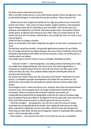 FFaalllleenn LLaauurreenn KKaattee
111188
EEllaa qquuaassee qquueerriiaa vvoollttaarr ppaarraa pprrooccuurráá--llaa..
MMaass oo ccoorrrreeddoorr eessttaavvaa eessccuurroo,, ee sseeuuss oollhhooss aaiinnddaa eessttaavvaamm cchheeiiooss ddee lláággrriimmaass,, ee eellaa
jjáá nnããoo ppooddiiaa ddiissttiinngguuiirr aass rreettoorrcciiddaass ffoorrmmaass ddaass ssoommbbrraass.. TTaallvveezz ttiivveesssseemm iiddoo..
DDeeppooiiss hhoouuvvee uummaa iirrrreegguullaarr ppiinncceellaaddaa ddee lluuzz,, aallggoo qquuee ppaarreecciiaa ccoomm oo ttrroonnccoo ddee
áárrvvoorree ccoomm rraammooss –– nnããoo,, ccoommoo uumm ttoorrççoo aammppllooss,, lloonnggooss mmeemmbbrrooss.. UUmmaa ppuullssaannttee,,
qquuaassee vviioolleettaa ccoolluunnaa ddee lluuzz mmoovveennddoo--ssee pprraa cciimmaa ddeelleess.. IIssssoo ffeezz ccoomm qquuee LLuuccee
ppeennssaassssee,, aabbssuurrddaammeennttee,, eemm DDaanniieell.. EEllaa eessttaavvaa vveennddoo ccooiissaass.. EEllaa rreessppiirroouu ffuunnddoo ee
tteennttoouu ppiissccaarr aass lláággrriimmaass ddee ffuummaaççaa ddee sseeuuss oollhhooss.. MMaass aa lluuzz aaiinnddaa eessttaavvaa aallii.. EEllaa
sseennttiiaa mmaaiiss qquuee oouuvvii--llaa cchhaammaarr,, aaccaallmmaannddoo--aa,, uummaa ccaannççããoo ddee nniinnaarr eemm mmeeiioo aa uummaa
zzoonnaa ddee gguueerrrraa..
EEnnttããoo eellaa nnããoo vviiuu cchheeggaarr aa ssoommbbrraa..
BBaatteeuu nnoo ccoorrppoo ddeellaa ee ddee TToodddd,, rroommppeennddoo sseeuu aaggaarrrree uumm ddoo oouuttrroo,, ee llaannççaannddoo LLuuccee
nnoo aarr..
EEllaa aatteerrrriizzoouu aaoo ppéé ddaass eessccaaddaass.. UUmm ggrruunniiddoo aaggoonniizzaannttee eessccaappoouu ddee sseeuuss lláábbiiooss..
PPoorr uumm lloonnggoo mmoommeennttoo ssuuaa ccaabbeeççaa llaatteejjaavvaa.. eellaa nnuunnccaa ttiinnhhaa ccoonnhheecciiddoo uummaa ddoorr ttããoo
pprrooffuunnddaa ee aabbrraassaaddoorraa ccoommoo eeMMiissss eellaa cchhoorroouu dduurraannttee aa nnooiittee,, nnoo ccoonnfflliittoo ddee lluuzz ee
ssoommbbrraa ssoobbrree ssuuaa ccaabbeeççaa..
mmaass eennttããoo ttuuddoo ssee ttoorrnnoouu mmuuiittoo ee LLuuccee ssee eennttrreeggoouu,, ffeecchhaannddoo ooss oollhhooss..
–– EEssttáá ccoomm mmeeddoo?? –– DDaanniieell ppeerrgguunnttoouu.. SSuuaa ccaabbeeççaa eessttaavvaa iinncclliinnaaddaa ppaarraa oo llaaddoo,,
sseeuu ccaabbeelloo llooiirroo ddeessggrreennhhaaddoo ppoorr uummaa bbrriissaa ssuuaavvee.. EEllee eessttaavvaa sseegguurraannddoo--aa,, ee
eennqquuaannttoo sseeuu aappeerrttoo eessttaavvaa ffiirrmmee eemm ttoorrnnoo ddee ssuuaa cciinnttuurraa,, eerraa ttããoo ssuuaavvee ee lleevvee
ccoommoo uumm lleennççoo ddee sseeddaa.. SSeeuuss pprróópprriiooss ddeeddooss eessttaavvaamm eennttrreellaaççaaddooss aattrrááss ddoo
ppeessccooççoo sseemm ccaammiissaa ddeellee..
EEllaa eessttaavvaa ccoomm mmeeddoo?? CCllaarroo qquuee nnããoo.. EEllaa eessttaavvaa ccoomm DDaanniieell.. FFiinnaallmmeennttee.. EEmm sseeuuss
bbrraaççooss.. AA vveerrddaaddeeiirraa qquueessttããoo iinnccoommooddaannddoo nnooss ffuunnddooss ddee ssuuaa mmeennttee eerraa:: EEllaa
ddeevveerriiaa ffiiccaarr ccoomm mmeeddoo?? EEllaa nnããoo ppooddiiaa tteerr cceerrtteezzaa.. EEllaa nneemm mmeessmmoo ssaabbiiaa oonnddee
eessttaavvaa..
EEllaa ccoonnsseegguuiiaa sseennttiirr oo cchheeiirroo ddee cchhuuvvaa nnoo aarr,, pprróóxxiimmaa.. MMaass ttaannttoo eellaa qquuaannttoo DDaanniieell
eessttaavvaamm sseeccooss.. EEllaa ccoonnsseegguuiiaa sseennttiirr uumm lloonnggoo vveessttiiddoo bbrraannccoo fflluuiinnddoo aattéé sseeuuss
ttoorrnnoozzeellooss.. HHaavviiaa ssóó uumm ppoouuccoo ddee lluuzz ddoo ddiiaa rreessttaannttee.. LLuuccee sseennttiiuu uumm
aarrrreeppeennddiimmeennttoo ppeenneettrraannttee aaoo ddeessppeerrddiiççaarr oo ppôôrr--ddoo--ssooll,, ccoommoo ssee hhoouuvveessssee aallggoo
qquuee eellaa ppuuddeessssee ffaazzeerr ppaarraa ddeettêê--lloo.. DDee aallgguummaa ffoorrmmaa eellaa ssaabbiiaa qquuee eesssseess rraaiiooss ddee lluuzz
ffiinnaaiiss eerraamm ttããoo pprreecciioossaass qquuaannttoo aass úúllttiimmaass ggoottaass ddee mmeell eemm uumm jjaarrrroo..
–– VVooccêê ffiiccaa ccoommiiggoo?? –– eellaa ppeerrgguunnttoouu.. SSuuaa vvoozz eerraa oo mmaaiiss ffiinnoo ssuussssuurrrroo,, qquuaassee
ccaanncceellaaddoo ppoorr uumm ggeemmiiddoo bbaaiixxoo ddee ttrroovvããoo.. UUmmaa rraajjaaddaa ddee vveennttoo ggiirroouu aaoo rreeddoorr
ddeelleess,, ssoopprraannddoo oo ccaabbeelloo ddee LLuuccee eemm sseeuuss oollhhooss.. DDaanniieell ccrruuzzoouu sseeuuss bbrraaççooss ccoomm
mmaaiiss ffoorrççaa aaoo rreeddoorr ddeellaa,, aattéé qquuee eellaa ccoonnsseegguuiissssee rreessppiirraarr aa rreessppiirraaççããoo ddeellee,, ppuuddeessssee
sseennttiirr oo cchheeiirroo ddaa ppeellee ddeellee nnaa ddeellaa..
–– PPaarraa sseemmpprree,, –– eellee ssuussssuurrrroouu ddee vvoollttaa.. OO ssoomm ddooccee ddee ssuuaa vvoozz aa ccoommpplleettoouu..
 