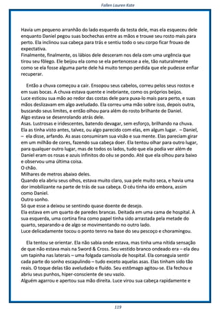 FFaalllleenn LLaauurreenn KKaattee
111199
HHaavviiaa uumm ppeeqquueennoo aarrrraannhhããoo ddoo llaaddoo eessqquueerrddoo ddaa tteessttaa ddeellee,, mmaass eellaa eessqquueecceeuu ddeellee
eennqquuaannttoo DDaanniieell ppeeggoouu ssuuaass bboocchheecchhaass eennttrree aass mmããooss ee ttrroouuxxee sseeuu rroossttoo mmaaiiss ppaarraa
ppeerrttoo.. EEllaa iinncclliinnoouu ssuuaa ccaabbeeççaa ppaarraa ttrrááss ee sseennttiiuu ttooddoo oo sseeuu ccoorrppoo ffiiccaarr ffrroouuxxoo ddee
eexxppeeccttaattiivvaa..
FFiinnaallmmeennttee,, ffiinnaallmmeennttee,, ooss lláábbiiooss ddeellee ddeesscceerraamm nnooss ddeellaa ccoomm uummaa uurrggêênncciiaa qquuee
ttiirroouu sseeuu ffôôlleeggoo.. EEllee bbeeiijjoouu eellaa ccoommoo ssee eellaa ppeerrtteenncceessssee aa eellee,, ttããoo nnaattuurraallmmeennttee
ccoommoo ssee eellaa ffoossssee aallgguummaa ppaarrttee ddeellee hháá mmuuiittoo tteemmppoo ppeerrddiiddaa qquuee eellee ppuuddeessssee eennffiiaarr
rreeccuuppeerraarr..
EEnnttããoo aa cchhuuvvaa ccoommeeççoouu aa ccaaiirr.. EEnnssooppoouu sseeuuss ccaabbeellooss,, ccoorrrreeuu ppeellooss sseeuuss rroossttooss ee
eemm ssuuaass bbooccaass.. AA cchhuuvvaa eessttaavvaa qquueennttee ee iinneebbrriiaannttee,, ccoommoo ooss pprróópprriiooss bbeeiijjooss..
LLuuccee eessttiiccoouu ssuuaa mmããoo aaoo rreeddoorr ddaass ccoossttaass ddeellee ppaarraa ppuuxxaa--lloo mmaaiiss ppaarraa ppeerrttoo,, ee ssuuaass
mmããooss ddeesslliizzaavvaamm eemm aallggoo aavveelluuddaaddoo.. EEllaa ccoorrrreeuu uummaa mmããoo ssoobbrree iissssoo,, ddeeppooiiss oouuttrraa,,
bbuussccaannddoo sseeuuss lliimmiitteess,, ee eennttããoo oollhhoouu ppaarraa aalléémm ddoo rroossttoo bbrriillhhaannttee ddee DDaanniieell..
AAllggoo eessttaavvaa ssee ddeesseennrroollaannddoo aattrrááss ddeellee..
AAssaass.. LLuussttrroossaass ee iirriiddeesscceenntteess,, bbaatteennddoo ddeevvaaggaarr,, sseemm eessffoorrççoo,, bbrriillhhaannddoo nnaa cchhuuvvaa..
EEllaa aass ttiinnhhaa vviissttoo aanntteess,, ttaallvveezz,, oouu aallggoo ppaarreecciiddoo ccoomm eellaass,, eemm aallgguumm lluuggaarr.. –– DDaanniieell,,
–– eellaa ddiissssee,, aarrffaannddoo.. AAss aassaass ccoonnssuummiirraamm ssuuaa vviissããoo ee ssuuaa mmeennttee.. EEllaass ppaarreecciiaamm ggiirraarr
eemm uumm mmiillhhããoo ddee ccoorreess,, ffaazzeennddoo ssuuaa ccaabbeeççaa ddooeerr.. EEllaa tteennttoouu oollhhaarr ppaarraa oouuttrroo lluuggaarr,,
ppaarraa qquuaallqquueerr oouuttrroo lluuggaarr,, mmaass ddee ttooddooss ooss llaaddooss,, ttuuddoo qquuee eellaa ppooddiiaa vveerr aalléémm ddee
DDaanniieell eerraamm ooss rroossaass ee aazzuuiiss iinnffiinniittooss ddoo ccééuu ssee ppoonnddoo.. AAttéé qquuee eellaa oollhhoouu ppaarraa bbaaiixxoo
ee oobbsseerrvvoouu uummaa úúllttiimmaa ccooiissaa..
OO cchhããoo..
MMiillhhaarreess ddee mmeettrrooss aabbaaiixxoo ddeelleess..
QQuuaannddoo eellaa aabbrriiuu sseeuuss oollhhooss,, eessttaavvaa mmuuiittoo ccllaarroo,, ssuuaa ppeellee mmuuiittoo sseeccaa,, ee hhaavviiaa uummaa
ddoorr iimmoobbiilliizzaannttee nnaa ppaarrttee ddee ttrrááss ddee ssuuaa ccaabbeeççaa.. OO ccééuu ttiinnhhaa iiddoo eemmbboorraa,, aassssiimm
ccoommoo DDaanniieell..
OOuuttrroo ssoonnhhoo..
SSóó qquuee eessssee aa ddeeiixxoouu ssee sseennttiinnddoo qquuaassee ddooeennttee ddee ddeesseejjoo..
EEllaa eessttaavvaa eemm uumm qquuaarrttoo ddee ppaarreeddeess bbrraannccaass.. DDeeiittaaddaa eemm uummaa ccaammaa ddee hhoossppiittaall.. ÀÀ
ssuuaa eessqquueerrddaa,, uummaa ccoorrttiinnaa ffiinnaa ccoommoo ppaappeell ttiinnhhaa ssiiddoo aarrrraassttaaddaa ppeellaa mmeettaaddee ddoo
qquuaarrttoo,, sseeppaarraannddoo--aa ddee aallggoo ssee mmoovviimmeennttaannddoo nnoo oouuttrroo llaaddoo..
LLuuccee ddeelliiccaaddaammeennttee ttooccoouu oo ppoonnttoo tteennrroo nnaa bbaassee ddoo sseeuu ppeessccooççoo ee cchhoorraammiinnggoouu..
EEllaa tteennttoouu ssee oorriieennttaarr.. EEllaa nnããoo ssaabbiiaa oonnddee eessttaavvaa,, mmaass ttiinnhhaa uummaa nnííttiiddaa sseennssaaççããoo
ddee qquuee nnããoo eessttaavvaa mmaaiiss nnaa SSwwoorrdd && CCrroossss.. SSeeuu vveessttiiddoo bbrraannccoo oonnddeeaaddoo eerraa –– eellaa ddeeuu
uumm ttaappiinnhhaa nnaass llaatteerraaiiss –– uummaa ffoollggaaddaa ccaammiissoollaa ddee hhoossppiittaall.. EEllaa ccoonnsseegguuiiaa sseennttiirr
ccaaddaa ppaarrttee ddoo ssoonnhhoo eessccaappuulliinnddoo –– ttuuddoo eexxcceettoo aaqquueellaass aassaass.. EEllaass ttiinnhhaamm ssiiddoo ttããoo
rreeaaiiss.. OO ttooqquuee ddeellaass ttããoo aavveelluuddaaddoo ee fflluuííddoo.. SSeeuu eessttôômmaaggoo aaggiittoouu--ssee.. EEllaa ffeecchhoouu ee
aabbrriiuu sseeuuss ppuunnhhooss,, hhiippeerr--ccoonnsscciieennttee ddee sseeuu vvaazziioo..
AAllgguuéémm aaggaarrrroouu ee aappeerrttoouu ssuuaa mmããoo ddiirreeiittaa.. LLuuccee vviirroouu ssuuaa ccaabbeeççaa rraappiiddaammeennttee ee
 