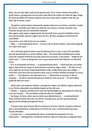 FFaalllleenn LLaauurreenn KKaattee
1122
ddeellaa,, mmaass eellaa nnããoo ssaabbiiaa nnaaddaa ttaannttoo qquuaannttoo eelleess.. EEllaa ee TTrreevvoorr hhaavviiaamm bbrriinnccaaddoo aa
ttaarrddee iinntteeiirraa,, ppeerrsseegguuiinnddoo uumm aaoo oouuttrroo ppeellaa ffiilleeiirraa ddee cchhaallééss eemm vvoollttaa ddoo llaaggoo,, lloonnggee
ddoo rreessttoo ddaa ffeeMMiissss EEllaa tteennttoouu eexxpplliiccaarr qquuee eessssaa hhaavviiaa ssiiddoo aa mmeellhhoorr nnooiittee ddee ssuuaa
vviiddaa,, aattéé ssee ttoorrnnaarr aa ppiioorr..
EEllaa ggaassttoouu mmuuiittoo tteemmppoo rreeppaassssaannddoo aaqquueellaa nnooiittee eemm ssuuaa mmeennttee,, oouuvviinnddoo aa rriissaaddaa
ddee TTrreevvoorr,, sseennttiinnddoo ssuuaass mmããooss eemm vvoollttaa ddee ssuuaa cciinnttuurraa,, ee tteennttaarr ccoonncciilliiaarr sseeuuss
iinnssttiinnttooss ddee qquuee eellaa eerraa rreeaallmmeennttee iinnoocceennttee..
MMaass aaggoorraa,, ccaaddaa rreeggrraa ee rreegguullaammeennttoo ddaa SSwwoorrdd && CCrroossss ppaarreecciiaa ttrraabbaallhhaarr ccoonnttrraa
eessssee ppeennssaammeennttoo,, ppaarreecciiaa ssuuggeerriirr qquuee eellaa eerraa,, ddee ffaattoo,, ppeerriiggoossaa ee pprreecciissaavvaa sseerr
ccoonnttrroollaaddaa..
LLuuccee sseennttiiuu uummaa mmããoo ffiirrmmee eemm sseeuu oommbbrroo..
–– OOllhhaa,, –– aa aaccoommppaannhhaannttee ddiissssee –– ssee iissssoo aa ffaazz ssee sseennttiirr mmeellhhoorr,, vvooccêê eessttáá lloonnggee ddee
sseerr oo ppiioorr ccaassoo aaqquuii.. ––
FFooii oo pprriimmeeiirroo ggeessttoo hhuummaannoo qquuee eellaa ddeemmoonnssttrroouu àà LLuuccee,, oo qquuee aa ffeezz aaccrreeddiittaarr
qquuee eellaa qquueerriiaa ffaazzêê--llaa ssee sseennttiirr mmeellhhoorr.. MMaass...... EEllaa hhaavviiaa ssiiddoo mmaannddaaddaa ppaarraa ccáá ppoorr
ccaauussaa ddaa ssuussppeeiittaa mmoorrttee ddoo ccaarraa ppoorr qquueemm eellaa eerraa lloouuccaa,, ee eellaa eessttaavvaa –– lloonnggee ddee sseerr
oo ppiioorr ccaassoo –– ?? LLuuccee ssee ppeerrgguunnttoouu ccoomm oo qquuee eexxaattaammeennttee eelleess lliiddaavvaamm nnaa SSwwoorrdd &&
CCrroossss..
–– OO..kk.. AA oorriieennttaaççããoo tteerrmmiinnoouu.. –– AA aaccoommppaannhhaannttee ddiissssee.. –– VVooccêê eessttáá ppoorr ssuuaa ccoonnttaa
aaggoorraa.. AAqquuii eessttáá uumm mmaappaa ssee vvooccêê pprreecciissaarr eennccoonnttrraarr aallggoo aa mmaaiiss.. –– EEllaa ddeeuu aa LLuuccee
uummaa ccóóppiiaa ddee uumm bbrruuttoo mmaappaa ddeesseennhhaaddoo àà mmããoo,, eennttããoo oollhhoouu ppaarraa sseeuu rreellóóggiioo.. ––
VVooccêê tteemm uummaa hhoorraa aattéé ssuuaa pprriimmeeiirraa aauullaa,, mmaass aass mmiinnhhaass nnoovveellaass ccoommeeççaamm aass cciinnccoo,,
eennttããoo,, –– -- EEllaa bbaallaannççoouu ssuuaa mmããoo ppaarraa LLuuccee -- –– MMaanntteennhhaa--ssee eessccaassssaa.. EE nnããoo ssee
eessqquueeççaa,, –– eellaa ddiissssee,, aappoonnttaannddoo ppaarraa aass ccââmmeerraass mmaaiiss uummaa vveezz –– OOss vveerrmmeellhhooss
eessttããoo ddee oollhhoo eemm vvooccêê –– ..
AAnntteess qquuee LLuuccee ppuuddeessssee rreepplliiccaarr,, uummaa ggaarroottaa mmaaggrraa,, ddee ccaabbeellooss nneeggrrooss aappaarreecceeuu
àà ssuuaa ffrreennttee,, aabbaannaannddoo sseeuuss ddeeddooss lloonnggooss nnaa ffaaccee ddee LLuuccee..
–– OOoooooohh,, –– aa ggaarroottaa zzoommbboouu ccoomm uummaa vvoozz ffaannttaassmmaaggóórriiccaa,, ddaannççaannddoo eemm vvoollttaa ddee
LLuuccee eemm ccíírrccuullooss.. –– OOss vveerrmmeellhhooss eessttããoo ddee oollhhoo eemm vvooccêêêêêêêê.. ––
–– SSaaii ddaaqquuii,, AArrrriiaannee,, aanntteess qquuee eeuu tteennhhaa qquuee lloobboottoommiizzáá--llaa,, –– aa aaccoommppaannhhaannttee
ddiissssee,, eemmbboorraa ffoossssee ccllaarroo ppoorr sseeuu bbrreevvee,, mmaass ggeennuuíínnoo,, ssoorrrriissoo qquuee eellaa ppoossssuuííaa
aallgguummaa bbrruuttaa aaffeeiiççããoo ppeellaa ggaarroottaa lloouuccaa..
EE eessttaavvaa ccllaarroo qquuee AArrrriiaannee nnããoo eerraa rreeccíípprrooccaa aaoo aammoorr.. EEllaa ffeezz uumm ggeessttoo oobbsscceennoo
ppaarraa aa aaccoommppaannhhaannttee,, eennttããoo ppaarroouu nnaa ffrreennttee ddee LLuuccee,, aa eennffrreennttaannddoo ppaarraa qquuee
ffiiccaassssee ooffeennddiiddaa..
–– EE ssóó ppoorr iissssoo,, –– aa aaccoommppaannhhaannttee ddiissssee,, aannoottaannddoo ffuurriioossaammeennttee eemm sseeuu
ccaaddeerrnniinnhhoo –– vvooccêê ggaannhhoouu aa ttaarreeffaa ddee mmoossttrraarr ttuuddoo eemm vvoollttaa ppaarraa aa ppeeqquueennaa MMiissss
 