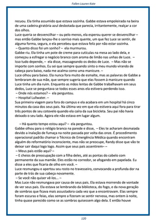 FFaalllleenn LLaauurreenn KKaattee
112200
rreeccuuoouu.. EEllaa ttiinnhhaa aassssuummiiddoo qquuee eessttaavvaa ssoozziinnhhaa.. GGaabbbbee eessttaavvaa eemmppoolleeiirraaddaa nnaa bbeeiirraa
ddee uummaa ccaaddeeiirraa ggiirraattóórriiaa aazzuull ddeessbboottaaddaa qquuee ppaarreecciiaa,, iirrrriittaanntteemmeennttee,, rreeaallççaarr aa ccoorr
ddooss oollhhooss..
LLuuccee qquueerriiaa ssee ddeessvveenncciillhhaarr –– oouu ppeelloo mmeennooss,, eellaa eessppeerroouu qquueerreerr ssee ddeessvveenncciillhhaarr ––
mmaass eennttããoo GGaabbbbee llaannççoouu--llhhee oo ssoorrrriissoo mmaaiiss qquueennttee,, uumm qquuee ffeezz LLuuccee ssee sseennttiirr,, ddee
aallgguummaa ffoorrmmaa,, sseegguurraa,, ee eellaa ppeerrcceebbeeuu qquuee eessttaavvaa ffeelliizz ppoorr nnããoo eessttaarr ssoozziinnhhaa..
–– QQuuaannttoo ddiissssoo ffooii uumm ssoonnhhoo?? –– eellaa mmuurrmmuurroouu..
GGaabbbbee rriiuu.. EEllaa ttiinnhhaa uumm ppoottee ddee ccrreemmee ppaarraa ccuuttííccuullaass nnaa mmeessaa aaoo llaaddoo ddeellaa,, ee
ccoommeeççoouu aa eessffrreeggaarr oo nneeggóócciioo bbrraannccoo ccoomm aarroommaa ddee lliimmããoo nnaass uunnhhaass ddee LLuuccee.. ––
IIssssoo ttuuddoo ddeeppeennddee,, –– eellaa ddiissssee,, mmaassssaaggeeaannddoo ooss ddeeddooss ddee LLuuccee.. –– MMaass nnããoo ssee
iimmppoorrttee ccoomm ssoonnhhooss.. EEuu sseeii qquuee sseemmpprree qquuaannddoo ssiinnttoo oo mmeeuu mmuunnddoo vviirraannddoo ddee
ccaabbeeççaa ppaarraa bbaaiixxoo,, nnaaddaa mmee aaccaallmmaa ccoommoo uummaa mmaanniiccuurree.. ––
LLuuccee oollhhoouu ppaarraa bbaaiixxoo.. EEllaa nnuunnccaa ffoorraa mmuuiittoo ddee eessmmaallttee,, mmaass aass ppaallaavvrraass ddee GGaabbbbee aa
lleemmbbrraarraamm ddee ssuuaa mmããee,, qquuee sseemmpprree ssuuggeerriiaa qquuee eellaass ffoosssseemm àà mmaanniiccuurree qquuaannddoo
LLuuccee ttiinnhhaa uumm ddiiaa rruuiimm.. EEnnqquuaannttoo aass mmããooss lleennttaass ddee GGaabbbbee ttrraabbaallhhaavvaamm eemm sseeuuss
ddeeddooss,, LLuuccee ssee ppeerrgguunnttaavvaa ssee ttooddooss eesssseess aannooss eellaa eessttiivveerraa ppeerrddeennddoo iissssoo..
–– OOnnddee nnóóss eessttaammooss?? –– eellaa ppeerrgguunnttoouu..
–– HHoossppiittaall LLuullllwwaatteerr.. ––
SSuuaa pprriimmeeiirraa vviiaaggeemm ppaarraa ffoorraa ddoo ccaammppuuss ee eellaa aaccaabbaarraa eemm uumm hhoossppiittaall hháá cciinnccoo
mmiinnuuttooss ddaa ccaassaa ddooss sseeuuss ppaaiiss.. NNaa úúllttiimmaa vveezz eemm qquuee eellaa eessttiivveerraa aaqquuii ffoorraa ppaarraa ttiirraarr
ttrrêêss ppoonnttooss ddee sseeuu ccoottoovveelloo qquuaannddoo eellaa ccaaíírraa ddaa ssuuaa bbiicciicclleettaa.. SSeeuu ppaaii nnããoo hhaavviiaa
ddeeiixxaaddoo oo sseeuu llaaddoo.. AAggoorraa eellee nnããoo eessttaavvaa eemm lluuggaarr aallgguumm..
–– HHáá qquuaannttoo tteemmppoo eessttoouu aaqquuii?? –– eellaa ppeerrgguunnttoouu..
GGaabbbbee oollhhoouu ppaarraa oo rreellóóggiioo bbrraannccoo nnaa ppaarreeddee ee ddiissssee,, –– EElleess ttee aacchhaarraamm ddeessmmaaiiaaddaa
ddeevviiddoo aa iinnaallaaççããoo ddee ffuummaaççaa nnaa nnooiittee ppaassssaaddaa ppoorr vvoollttaa ddaass oonnzzee.. ÉÉ pprroocceeddiimmeennttoo
ooppeerraacciioonnaall ppaaddrrããoo cchhaammaarr oo TTééccnniiccoo ddee EEmmeerrggêênncciiaa MMééddiiccaa qquuaannddoo eennccoonnttrraamm
aallgguuéémm ddoo rreeffoorrmmaattóórriioo iinnccoonnsscciieennttee,, mmaass nnããoo ssee pprreeooccuuppee,, RRaannddyy ddiissssee qquuee vvããoo ttee
ddeeiixxaarr ssaaiirr ddaaqquuii llooggoo llooggoo.. AAssssiimm qquuee sseeuuss ppaaiiss aasssseennttiirreemm–– ––
–– MMeeuuss ppaaiiss eessttããoo aaqquuii?? ––
–– EE cchheeiiooss ddee pprreeooccuuppaaççããoo ccoomm aa ffiillhhaa ddeelleess,, aattéé aass ppoonnttaass ddoo ccaabbeelloo ccoomm
ppeerrmmaanneennttee ddaa ssuuaa mmaammããee.. EElleess eessttããoo nnoo ccoorrrreeddoorr,, ssee aaffooggaannddoo eemm ppaappeellaaddaa.. EEuu
ddiissssee aa eelleess qquuee ffiiccaarriiaa ddee oollhhoo eemm vvooccêê.. ––
LLuuccee rreessmmuunnggoouu ee aappeerrttoouu sseeuu rroossttoo nnoo ttrraavveesssseeiirroo,, ccoonnvvooccaannddoo aa pprrooffuunnddaa ddoorr nnaa
ppaarrttee ddee ttrrááss ddee ssuuaa ccaabbeeççaa nnoovvaammeennttee..
–– SSee vvooccêê nnããoo qquuiisseerr vvêê--llooss...... ––
MMaass LLuuccee nnããoo rreessmmuunnggaavvaa ppoorr ccaauussaa ddee sseeuuss ppaaiiss.. EEllaa eessttaavvaa mmoorrrreennddoo ddee vvoonnttaaddee
ddee vveerr sseeuuss ppaaiiss.. EEllaa eessttaavvaa ssee lleemmbbrraannddoo ddaa bbiibblliiootteeccaa,, ddoo ffooggoo,, ee ddaa nnoovvaa ggeerraaççããoo
ddee ssoommbbrraass qquuee ffiiccaavvaa mmaaiiss aassssuussttaaddoorraa ccaaddaa vveezz qquuee aa eennccoonnttrraavvaamm.. EEllaass sseemmpprree
ffoorraamm eessccuurraass ee ffeeiiaass,, eellaass sseemmpprree aa ffiizzeerraamm ssee sseennttiirr nneerrvvoossaa,, mmaass oonntteemm àà nnooiittee,,
ttiinnhhaa qquuaassee ppaarreecciiddoo ccoommoo ssee aass ssoommbbrraass qquuiisseesssseemm aallggoo ddeellaa.. EE eennttããoo hhoouuvvee
 