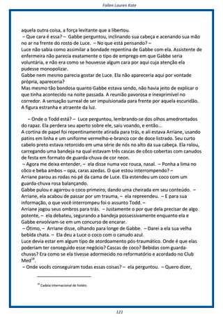 FFaalllleenn LLaauurreenn KKaattee
112211
aaqquueellaa oouuttrraa ccooiissaa,, aa ffoorrççaa lleevviittaannttee qquuee aa lliibbeerrttoouu..
–– QQuuee ccaarraa éé eessssaa?? –– GGaabbbbee ppeerrgguunnttoouu,, iinncclliinnaannddoo ssuuaa ccaabbeeççaa ee aacceennaannddoo ssuuaa mmããoo
nnoo aarr nnaa ffrreennttee ddoo rroossttoo ddee LLuuccee.. –– NNoo qquuee eessttáá ppeennssaannddoo?? ––
LLuuccee nnããoo ssaabbiiaa ccoommoo aassssiimmiillaarr aa bboonnddaaddee rreeppeennttiinnaa ddee GGaabbbbee ccoomm eellaa.. AAssssiisstteennttee ddee
eennffeerrmmeeiirraa nnããoo ppaarreecciiaa eexxaattaammeennttee oo ttiippoo ddee eemmpprreeggoo eemm qquuee GGaabbbbee sseerriiaa
vvoolluunnttáárriiaa,, ee nnããoo eerraa ccoommoo ssee hhoouuvveessssee aallgguumm ccaarraa ppoorr aaqquuii ccuujjaa aatteennççããoo eellaa
ppuuddeessssee mmoonnooppoolliizzaarr..
GGaabbbbee nneemm mmeessmmoo ppaarreecciiaa ggoossttaarr ddee LLuuccee.. EEllaa nnããoo aappaarreecceerriiaa aaqquuii ppoorr vvoonnttaaddee
pprróópprriiaa,, aappaarreecceerriiaa??
MMaass mmeessmmoo ttããoo bboonnddoossaa qquuaannttoo GGaabbbbee eessttaavvaa sseennddoo,, nnããoo hhaavviiaa jjeeiittoo ddee eexxpplliiccaarr oo
qquuee ttiinnhhaa aaccoonntteecciiddoo nnaa nnooiittee ppaassssaaddaa.. AA rreeuunniiããoo ppaavvoorroossaa ee iinneexxpprriimmíívveell nnoo
ccoorrrreeddoorr.. AA sseennssaaççããoo ssuurrrreeaall ddee sseerr iimmppuullssiioonnaaddaa ppaarraa ffrreennttee ppoorr aaqquueellaa eessccuurriiddããoo..
AA ffiigguurraa eessttrraannhhaa ee aattrraaeennttee ddaa lluuzz..
–– OOnnddee oo TToodddd eessttáá?? –– LLuuccee ppeerrgguunnttoouu,, lleemmbbrraannddoo--ssee ddooss oollhhooss aammeeddrroonnttaaddooss
ddoo rraappaazz.. EEllaa ppeerrddeerraa sseeuu aappeerrttoo ssoobbrree eellee,, ssaaiiuu vvooaannddoo,, ee eennttããoo......
AA ccoorrttiinnaa ddee ppaappeell ffooii rreeppeennttiinnaammeennttee aattiirraaddaa ppaarraa ttrrááss,, ee aallii eessttaavvaa AArrrriiaannee,, uussaannddoo
ppaattiinnss eemm lliinnhhaa ee uumm uunniiffoorrmmee vveerrmmeellhhoo--ee--bbrraannccoo ccoorr ddee ddooccee lliissttrraaddoo.. SSeeuu ccuurrttoo
ccaabbeelloo pprreettoo eessttaavvaa rreettoorrcciiddoo eemm uummaa sséérriiee ddee nnóóss nnoo aallttoo ddaa ssuuaa ccaabbeeççaa.. EEllaa rroolloouu,,
ccaarrrreeggaannddoo uummaa bbaannddeejjaa nnaa qquuaall eessttaavvaamm ttrrêêss ccaassccaass ddee ccôôccoo ccoobbeerrttaass ccoomm ccaannuuddooss
ddee ffeessttaa eemm ffoorrmmaattoo ddee gguuaarrddaa--cchhuuvvaa ddee ccoorr nneeoonn..
–– AAggoorraa mmee ddeeiixxaa eenntteennddeerr,, –– eellaa ddiissssee nnuummaa vvoozz rroouuccaa,, nnaassaall.. –– PPoonnhhaa aa lliimmaa nnoo
ccôôccoo ee bbeebbaa aammbbooss –– ooppaa,, ccaarraass aazzeeddaass.. OO qquuee eessttoouu iinntteerrrroommppeennddoo?? ––
AArrrriiaannee ppaarroouu aass rrooddaass nnoo ppéé ddaa ccaammaa ddee LLuuccee.. EEllaa eesstteennddeeuu uumm ccooccoo ccoomm uumm
gguuaarrddaa--cchhuuvvaa rroossaa bbaallaannççaannddoo..
GGaabbbbee ppuulloouu ee aaggaarrrroouu oo ccooccoo pprriimmeeiirroo,, ddaannddoo uummaa cchheeiirraaddaa eemm sseeuu ccoonntteeúúddoo.. ––
AArrrriiaannee,, eellaa aaccaabboouu ddee ppaassssaarr ppoorr uumm ttrraauummaa,, –– eellaa rreepprreeeennddeeuu.. –– EE ppaarraa ssuuaa
iinnffoorrmmaaççããoo,, oo qquuee vvooccêê iinntteerrrroommppeeuu ffooii oo aassssuunnttoo TToodddd.. ––
AArrrriiaannee jjooggoouu sseeuuss oommbbrrooss ppaarraa ttrrááss.. –– JJuussttaammeennttee oo ppoorr qquuee ddeellaa pprreecciissaarr ddee aallggoo
ppootteennttee,, –– eellaa ddeebbaatteeuu,, sseegguurraannddoo aa bbaannddeejjaa ppoosssseessssiivvaammeennttee eennqquuaannttoo eellaa ee
GGaabbbbee eennvvoollvviiaamm--ssee eemm uumm ccoonnccuurrssoo ddee eennccaarraarr..
–– ÓÓttiimmoo,, –– AArrrriiaannee ddiissssee,, oollhhaannddoo ppaarraa lloonnggee ddee GGaabbbbee.. –– DDaarreeii aa eellaa ssuuaa vveellhhaa
bbeebbiiddaa cchhaattaa.. –– EEllaa ddeeuu aa LLuuccee oo ccooccoo ccoomm oo ccaannuuddoo aazzuull..
LLuuccee ddeevviiaa eessttaarr eemm aallgguumm ttiippoo ddee aattoorrddooaammeennttoo ppóóss--ttrraauummááttiiccoo.. OOnnddee éé qquuee eellaass
ppooddeerriiaamm tteerr ccoonnsseegguuiiddoo eessssee nneeggóócciioo?? CCaassccaass ddee ccooccoo?? BBeebbiiddaass ccoomm gguuaarrddaa--
cchhuuvvaass?? EErraa ccoommoo ssee eellaa ttiivveessssee aaddoorrmmeecciiddoo nnoo rreeffoorrmmaattóórriioo ee aaccoorrddaaddoo nnoo CClluubb
MMeedd1188
..
–– OOnnddee vvooccêêss ccoonnsseegguuiirraamm ttooddaass eessssaass ccooiissaass?? –– eellaa ppeerrgguunnttoouu.. –– QQuueerroo ddiizzeerr,,
1188
CCaaddeeiiaa iinntteerrnnaacciioonnaall ddee hhoottééiiss..
 