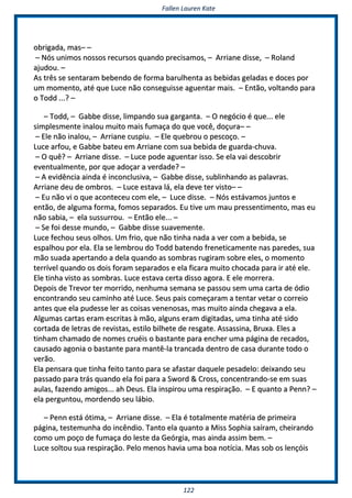 FFaalllleenn LLaauurreenn KKaattee
112222
oobbrriiggaaddaa,, mmaass–– ––
–– NNóóss uunniimmooss nnoossssooss rreeccuurrssooss qquuaannddoo pprreecciissaammooss,, –– AArrrriiaannee ddiissssee,, –– RRoollaanndd
aajjuuddoouu.. ––
AAss ttrrêêss ssee sseennttaarraamm bbeebbeennddoo ddee ffoorrmmaa bbaarruullhheennttaa aass bbeebbiiddaass ggeellaaddaass ee ddoocceess ppoorr
uumm mmoommeennttoo,, aattéé qquuee LLuuccee nnããoo ccoonnsseegguuiissssee aagguueennttaarr mmaaiiss.. –– EEnnttããoo,, vvoollttaannddoo ppaarraa
oo TToodddd ......?? ––
–– TToodddd,, –– GGaabbbbee ddiissssee,, lliimmppaannddoo ssuuaa ggaarrggaannttaa.. –– OO nneeggóócciioo éé qquuee...... eellee
ssiimmpplleessmmeennttee iinnaalloouu mmuuiittoo mmaaiiss ffuummaaççaa ddoo qquuee vvooccêê,, ddooççuurraa–– ––
–– EEllee nnããoo iinnaalloouu,, –– AArrrriiaannee ccuussppiiuu.. –– EEllee qquueebbrroouu oo ppeessccooççoo.. ––
LLuuccee aarrffoouu,, ee GGaabbbbee bbaatteeuu eemm AArrrriiaannee ccoomm ssuuaa bbeebbiiddaa ddee gguuaarrddaa--cchhuuvvaa..
–– OO qquuêê?? –– AArrrriiaannee ddiissssee.. –– LLuuccee ppooddee aagguueennttaarr iissssoo.. SSee eellaa vvaaii ddeessccoobbrriirr
eevveennttuuaallmmeennttee,, ppoorr qquuee aaddooççaarr aa vveerrddaaddee?? ––
–– AA eevviiddêênncciiaa aaiinnddaa éé iinnccoonncclluussiivvaa,, –– GGaabbbbee ddiissssee,, ssuubblliinnhhaannddoo aass ppaallaavvrraass..
AArrrriiaannee ddeeuu ddee oommbbrrooss.. –– LLuuccee eessttaavvaa lláá,, eellaa ddeevvee tteerr vviissttoo–– ––
–– EEuu nnããoo vvii oo qquuee aaccoonntteecceeuu ccoomm eellee,, –– LLuuccee ddiissssee.. –– NNóóss eessttáávvaammooss jjuunnttooss ee
eennttããoo,, ddee aallgguummaa ffoorrmmaa,, ffoommooss sseeppaarraaddooss.. EEuu ttiivvee uumm mmaauu pprreesssseennttiimmeennttoo,, mmaass eeuu
nnããoo ssaabbiiaa,, –– eellaa ssuussssuurrrroouu.. –– EEnnttããoo eellee...... ––
–– SSee ffooii ddeessssee mmuunnddoo,, –– GGaabbbbee ddiissssee ssuuaavveemmeennttee..
LLuuccee ffeecchhoouu sseeuuss oollhhooss.. UUmm ffrriioo,, qquuee nnããoo ttiinnhhaa nnaaddaa aa vveerr ccoomm aa bbeebbiiddaa,, ssee
eessppaallhhoouu ppoorr eellaa.. EEllaa ssee lleemmbbrroouu ddoo TToodddd bbaatteennddoo ffrreenneettiiccaammeennttee nnaass ppaarreeddeess,, ssuuaa
mmããoo ssuuaaddaa aappeerrttaannddoo aa ddeellaa qquuaannddoo aass ssoommbbrraass rruuggiirraamm ssoobbrree eelleess,, oo mmoommeennttoo
tteerrrríívveell qquuaannddoo ooss ddooiiss ffoorraamm sseeppaarraaddooss ee eellaa ffiiccaarraa mmuuiittoo cchhooccaaddaa ppaarraa iirr aattéé eellee..
EEllee ttiinnhhaa vviissttoo aass ssoommbbrraass.. LLuuccee eessttaavvaa cceerrttaa ddiissssoo aaggoorraa.. EE eellee mmoorrrreerraa..
DDeeppooiiss ddee TTrreevvoorr tteerr mmoorrrriiddoo,, nneennhhuummaa sseemmaannaa ssee ppaassssoouu sseemm uummaa ccaarrttaa ddee óóddiioo
eennccoonnttrraannddoo sseeuu ccaammiinnhhoo aattéé LLuuccee.. SSeeuuss ppaaiiss ccoommeeççaarraamm aa tteennttaarr vveettaarr oo ccoorrrreeiioo
aanntteess qquuee eellaa ppuuddeessssee lleerr aass ccooiissaass vveenneennoossaass,, mmaass mmuuiittoo aaiinnddaa cchheeggaavvaa aa eellaa..
AAllgguummaass ccaarrttaass eerraamm eessccrriittaass àà mmããoo,, aallgguunnss eerraamm ddiiggiittaaddaass,, uummaa ttiinnhhaa aattéé ssiiddoo
ccoorrttaaddaa ddee lleettrraass ddee rreevviissttaass,, eessttiilloo bbiillhheettee ddee rreessggaattee.. AAssssaassssiinnaa,, BBrruuxxaa.. EElleess aa
ttiinnhhaamm cchhaammaaddoo ddee nnoommeess ccrruuééiiss oo bbaassttaannttee ppaarraa eenncchheerr uummaa ppáággiinnaa ddee rreeccaaddooss,,
ccaauussaaddoo aaggoonniiaa oo bbaassttaannttee ppaarraa mmaannttêê--llaa ttrraannccaaddaa ddeennttrroo ddee ccaassaa dduurraannttee ttooddoo oo
vveerrããoo..
EEllaa ppeennssaarraa qquuee ttiinnhhaa ffeeiittoo ttaannttoo ppaarraa ssee aaffaassttaarr ddaaqquueellee ppeessaaddeelloo:: ddeeiixxaannddoo sseeuu
ppaassssaaddoo ppaarraa ttrrááss qquuaannddoo eellaa ffooii ppaarraa aa SSwwoorrdd && CCrroossss,, ccoonncceennttrraannddoo--ssee eemm ssuuaass
aauullaass,, ffaazzeennddoo aammiiggooss...... aahh DDeeuuss.. EEllaa iinnssppiirroouu uummaa rreessppiirraaççããoo.. –– EE qquuaannttoo aa PPeennnn?? ––
eellaa ppeerrgguunnttoouu,, mmoorrddeennddoo sseeuu lláábbiioo..
–– PPeennnn eessttáá óóttiimmaa,, –– AArrrriiaannee ddiissssee.. –– EEllaa éé ttoottaallmmeennttee mmaattéérriiaa ddee pprriimmeeiirraa
ppáággiinnaa,, tteesstteemmuunnhhaa ddoo iinnccêênnddiioo.. TTaannttoo eellaa qquuaannttoo aa MMiissss SSoopphhiiaa ssaaíírraamm,, cchheeiirraannddoo
ccoommoo uumm ppooççoo ddee ffuummaaççaa ddoo lleessttee ddaa GGeeóórrggiiaa,, mmaass aaiinnddaa aassssiimm bbeemm.. ––
LLuuccee ssoollttoouu ssuuaa rreessppiirraaççããoo.. PPeelloo mmeennooss hhaavviiaa uummaa bbooaa nnoottíícciiaa.. MMaass ssoobb ooss lleennççóóiiss
 