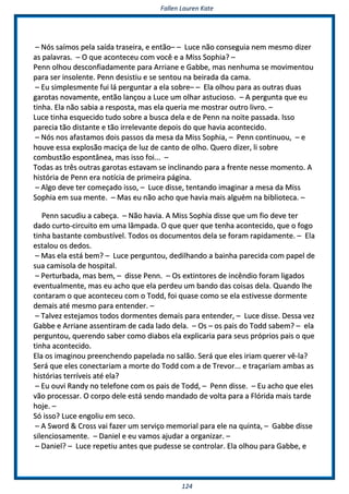 FFaalllleenn LLaauurreenn KKaattee
112244
–– NNóóss ssaaíímmooss ppeellaa ssaaííddaa ttrraasseeiirraa,, ee eennttããoo–– –– LLuuccee nnããoo ccoonnsseegguuiiaa nneemm mmeessmmoo ddiizzeerr
aass ppaallaavvrraass.. –– OO qquuee aaccoonntteecceeuu ccoomm vvooccêê ee aa MMiissss SSoopphhiiaa?? ––
PPeennnn oollhhoouu ddeessccoonnffiiaaddaammeennttee ppaarraa AArrrriiaannee ee GGaabbbbee,, mmaass nneennhhuummaa ssee mmoovviimmeennttoouu
ppaarraa sseerr iinnssoolleennttee.. PPeennnn ddeessiissttiiuu ee ssee sseennttoouu nnaa bbeeiirraaddaa ddaa ccaammaa..
–– EEuu ssiimmpplleessmmeennttee ffuuii lláá ppeerrgguunnttaarr aa eellaa ssoobbrree–– –– EEllaa oollhhoouu ppaarraa aass oouuttrraass dduuaass
ggaarroottaass nnoovvaammeennttee,, eennttããoo llaannççoouu aa LLuuccee uumm oollhhaarr aassttuucciioossoo.. –– AA ppeerrgguunnttaa qquuee eeuu
ttiinnhhaa.. EEllaa nnããoo ssaabbiiaa aa rreessppoossttaa,, mmaass eellaa qquueerriiaa mmee mmoossttrraarr oouuttrroo lliivvrroo.. ––
LLuuccee ttiinnhhaa eessqquueecciiddoo ttuuddoo ssoobbrree aa bbuussccaa ddeellaa ee ddee PPeennnn nnaa nnooiittee ppaassssaaddaa.. IIssssoo
ppaarreecciiaa ttããoo ddiissttaannttee ee ttããoo iirrrreelleevvaannttee ddeeppooiiss ddoo qquuee hhaavviiaa aaccoonntteecciiddoo..
–– NNóóss nnooss aaffaassttaammooss ddooiiss ppaassssooss ddaa mmeessaa ddaa MMiissss SSoopphhiiaa,, –– PPeennnn ccoonnttiinnuuoouu,, –– ee
hhoouuvvee eessssaa eexxpplloossããoo mmaacciiççaa ddee lluuzz ddee ccaannttoo ddee oollhhoo.. QQuueerroo ddiizzeerr,, llii ssoobbrree
ccoommbbuussttããoo eessppoonnttâânneeaa,, mmaass iissssoo ffooii...... ––
TTooddaass aass ttrrêêss oouuttrraass ggaarroottaass eessttaavvaamm ssee iinncclliinnaannddoo ppaarraa aa ffrreennttee nneessssee mmoommeennttoo.. AA
hhiissttóórriiaa ddee PPeennnn eerraa nnoottíícciiaa ddee pprriimmeeiirraa ppáággiinnaa..
–– AAllggoo ddeevvee tteerr ccoommeeççaaddoo iissssoo,, –– LLuuccee ddiissssee,, tteennttaannddoo iimmaaggiinnaarr aa mmeessaa ddaa MMiissss
SSoopphhiiaa eemm ssuuaa mmeennttee.. –– MMaass eeuu nnããoo aacchhoo qquuee hhaavviiaa mmaaiiss aallgguuéémm nnaa bbiibblliiootteeccaa.. ––
PPeennnn ssaaccuuddiiuu aa ccaabbeeççaa.. –– NNããoo hhaavviiaa.. AA MMiissss SSoopphhiiaa ddiissssee qquuee uumm ffiioo ddeevvee tteerr
ddaaddoo ccuurrttoo--cciirrccuuiittoo eemm uummaa llââmmppaaddaa.. OO qquuee qquueerr qquuee tteennhhaa aaccoonntteecciiddoo,, qquuee oo ffooggoo
ttiinnhhaa bbaassttaannttee ccoommbbuussttíívveell.. TTooddooss ooss ddooccuummeennttooss ddeellaa ssee ffoorraamm rraappiiddaammeennttee.. –– EEllaa
eessttaalloouu ooss ddeeddooss..
–– MMaass eellaa eessttáá bbeemm?? –– LLuuccee ppeerrgguunnttoouu,, ddeeddiillhhaannddoo aa bbaaiinnhhaa ppaarreecciiddaa ccoomm ppaappeell ddee
ssuuaa ccaammiissoollaa ddee hhoossppiittaall..
–– PPeerrttuurrbbaaddaa,, mmaass bbeemm,, –– ddiissssee PPeennnn.. –– OOss eexxttiinnttoorreess ddee iinnccêênnddiioo ffoorraamm lliiggaaddooss
eevveennttuuaallmmeennttee,, mmaass eeuu aacchhoo qquuee eellaa ppeerrddeeuu uumm bbaannddoo ddaass ccooiissaass ddeellaa.. QQuuaannddoo llhhee
ccoonnttaarraamm oo qquuee aaccoonntteecceeuu ccoomm oo TToodddd,, ffooii qquuaassee ccoommoo ssee eellaa eessttiivveessssee ddoorrmmeennttee
ddeemmaaiiss aattéé mmeessmmoo ppaarraa eenntteennddeerr.. ––
–– TTaallvveezz eesstteejjaammooss ttooddooss ddoorrmmeenntteess ddeemmaaiiss ppaarraa eenntteennddeerr,, –– LLuuccee ddiissssee.. DDeessssaa vveezz
GGaabbbbee ee AArrrriiaannee aasssseennttiirraamm ddee ccaaddaa llaaddoo ddeellaa.. –– OOss –– ooss ppaaiiss ddoo TToodddd ssaabbeemm?? –– eellaa
ppeerrgguunnttoouu,, qquueerreennddoo ssaabbeerr ccoommoo ddiiaabbooss eellaa eexxpplliiccaarriiaa ppaarraa sseeuuss pprróópprriiooss ppaaiiss oo qquuee
ttiinnhhaa aaccoonntteecciiddoo..
EEllaa ooss iimmaaggiinnoouu pprreeeenncchheennddoo ppaappeellaaddaa nnoo ssaallããoo.. SSeerráá qquuee eelleess iirriiaamm qquueerreerr vvêê--llaa??
SSeerráá qquuee eelleess ccoonneeccttaarriiaamm aa mmoorrttee ddoo TToodddd ccoomm aa ddee TTrreevvoorr...... ee ttrraaççaarriiaamm aammbbaass aass
hhiissttóórriiaass tteerrrríívveeiiss aattéé eellaa??
–– EEuu oouuvvii RRaannddyy nnoo tteelleeffoonnee ccoomm ooss ppaaiiss ddee TToodddd,, –– PPeennnn ddiissssee.. –– EEuu aacchhoo qquuee eelleess
vvããoo pprroocceessssaarr.. OO ccoorrppoo ddeellee eessttáá sseennddoo mmaannddaaddoo ddee vvoollttaa ppaarraa aa FFllóórriiddaa mmaaiiss ttaarrddee
hhoojjee.. ––
SSóó iissssoo?? LLuuccee eennggoolliiuu eemm sseeccoo..
–– AA SSwwoorrdd && CCrroossss vvaaii ffaazzeerr uumm sseerrvviiççoo mmeemmoorriiaall ppaarraa eellee nnaa qquuiinnttaa,, –– GGaabbbbee ddiissssee
ssiilleenncciioossaammeennttee.. –– DDaanniieell ee eeuu vvaammooss aajjuuddaarr aa oorrggaanniizzaarr.. ––
–– DDaanniieell?? –– LLuuccee rreeppeettiiuu aanntteess qquuee ppuuddeessssee ssee ccoonnttrroollaarr.. EEllaa oollhhoouu ppaarraa GGaabbbbee,, ee
 