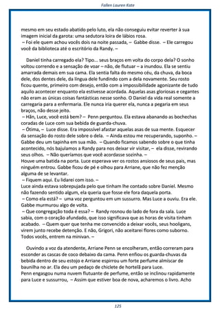 FFaalllleenn LLaauurreenn KKaattee
112255
mmeessmmoo eemm sseeuu eessttaaddoo aabbaattiiddoo ppeelloo lluuttoo,, eellaa nnããoo ccoonnsseegguuiiuu eevviittaarr rreevveerrtteerr àà ssuuaa
iimmaaggeemm iinniicciiaall ddaa ggaarroottaa:: uummaa sseedduuttoorraa llooiirraa ddee lláábbiiooss rroossaa..
–– FFooii eellee qquueemm aacchhoouu vvooccêêss ddooiiss nnaa nnooiittee ppaassssaaddaa,, –– GGaabbbbee ddiissssee.. –– EEllee ccaarrrreeggoouu
vvooccêê ddaa bbiibblliiootteeccaa aattéé oo eessccrriittóórriioo ddaa RRaannddyy.. ––
DDaanniieell ttiinnhhaa ccaarrrreeggaaddoo eellaa?? TTiippoo...... sseeuuss bbrraaççooss eemm vvoollttaa ddoo ccoorrppoo ddeellaa?? OO ssoonnhhoo
vvoollttoouu ccoorrrreennddoo ee aa sseennssaaççããoo ddee vvooaarr –– nnããoo,, ddee fflluuttuuaarr –– aa iinnuunnddoouu.. EEllaa ssee sseennttiiuu
aammaarrrraaddaa ddeemmaaiiss eemm ssuuaa ccaammaa.. EEllaa sseennttiiaa ffaallttaa ddoo mmeessmmoo ccééuu,, ddaa cchhuuvvaa,, ddaa bbooccaa
ddeellee,, ddooss ddeenntteess ddeellee,, ddaa llíínngguuaa ddeellee ffuunnddiinnddoo ccoomm aa ddeellaa nnoovvaammeennttee.. SSeeuu rroossttoo
ffiiccoouu qquueennttee,, pprriimmeeiirroo ccoomm ddeesseejjoo,, eennttããoo ccoomm aa iimmppoossssiibbiilliiddaaddee aaggoonniizzaannttee ddee ttuuddoo
aaqquuiilloo aaccoonntteecceerr eennqquuaannttoo eellaa eessttiivveessssee aaccoorrddaaddaa.. AAqquueellaass aassaass gglloorriioossaass ee cceeggaanntteess
nnããoo eerraamm aass úúnniiccaass ccooiissaass ffaannttáássttiiccaass nneessssee ssoonnhhoo.. OO DDaanniieell ddaa vviiddaa rreeaall ssoommeennttee aa
ccaarrrreeggaarriiaa ppaarraa aa eennffeerrmmaarriiaa.. EEllee nnuunnccaa iirriiaa qquueerreerr eellaa,, nnuunnccaa aa ppeeggaarriiaa eemm sseeuuss
bbrraaççooss,, nnããoo ddeessssee jjeeiittoo..
–– HHããnn,, LLuuccee,, vvooccêê eessttáá bbeemm?? –– PPeennnn ppeerrgguunnttoouu.. EEllaa eessttaavvaa aabbaannaannddoo aass bboocchheecchhaass
ccoorraaddaass ddee LLuuccee ccoomm ssuuaa bbeebbiiddaa ddee gguuaarrddaa--cchhuuvvaa..
–– ÓÓttiimmaa,, –– LLuuccee ddiissssee.. EErraa iimmppoossssíívveell aaffaassttaarr aaqquueellaass aassaass ddee ssuuaa mmeennttee.. EEssqquueecceerr
ddaa sseennssaaççããoo ddoo rroossttoo ddeellee ssoobbrree oo ddeellaa.. –– AAiinnddaa eessttoouu mmee rreeccuuppeerraannddoo,, ssuuppoonnhhoo.. ––
GGaabbbbee ddeeuu uumm ttaappiinnhhaa eemm ssuuaa mmããoo.. –– QQuuaannddoo ffiiccaammooss ssaabbeennddoo ssoobbrree oo qquuee ttiinnhhaa
aaccoonntteecciiddoo,, nnóóss bbaajjuullaammooss aa RRaannddyy ppaarraa nnooss ddeeiixxaarr vviirr vviissiittaarr,, –– eellaa ddiissssee,, rreevviirraannddoo
sseeuuss oollhhooss.. –– NNããoo qquueerrííaammooss qquuee vvooccêê aaccoorrddaassssee ssoozziinnhhaa.. ––
HHoouuvvee uummaa bbaattiiddaa nnaa ppoorrttaa.. LLuuccee eessppeerraavvaa vveerr ooss rroossttooss aannssiioossooss ddee sseeuuss ppaaiiss,, mmaass
nniinngguuéémm eennttrroouu.. GGaabbbbee ffiiccoouu ddee ppéé ee oollhhoouu ppaarraa AArrrriiaannee,, qquuee nnããoo ffeezz mmeennççããoo
aallgguummaa ddee ssee lleevvaannttaarr..
–– FFiiqquueemm aaqquuii.. EEuu lliiddaarreeii ccoomm iissssoo.. ––
LLuuccee aaiinnddaa eessttaavvaa ssoobbrreeppuujjaaddaa ppeelloo qquuee ttiinnhhaamm llhhee ccoonnttaaddoo ssoobbrree DDaanniieell.. MMeessmmoo
nnããoo ffaazzeennddoo sseennttiiddoo aallgguumm,, eellaa qquueerriiaa qquuee ffoossssee eellee ffoorraa ddaaqquueellaa ppoorrttaa..
–– CCoommoo eellaa eessttáá?? –– uummaa vvoozz ppeerrgguunnttoouu eemm uumm ssuussssuurrrroo.. MMaass LLuuccee aa oouuvviiuu.. EErraa eellee..
GGaabbbbee mmuurrmmuurroouu aallggoo ddee vvoollttaa..
–– QQuuee ccoonnggrreeggaaççããoo ttooddaa éé eessssaa?? –– RRaannddyy rroossnnoouu ddoo llaaddoo ddee ffoorraa ddaa ssaallaa.. LLuuccee
ssaabbiiaa,, ccoomm oo ccoorraaççããoo aaffuunnddaaddoo,, qquuee iissssoo ssiiggnniiffiiccaavvaa qquuee aass hhoorraass ddee vviissiittaa ttiinnhhaamm
aaccaabbaaddoo.. –– QQuueemm qquueerr qquuee tteennhhaa mmee ccoonnvveenncciiddoo aa ddeeiixxaarr vvooccêêss,, sseeuuss hhoooolliiggaannss,,
vviirreemm jjuunnttoo rreecceebbee ddeetteennççããoo.. EE nnããoo,, GGrriiggoorrii,, nnããoo aacceeiittaarreeii fflloorreess ccoommoo ssuubboorrnnoo..
TTooddooss vvooccêêss,, eennttrreemm nnaa mmiinniivvaann.. ––
OOuuvviinnddoo aa vvoozz ddaa aatteennddeennttee,, AArrrriiaannee PPeennnn ssee eennccoollhheerraamm,, eennttããoo ccoorrrreerraamm ppaarraa
eessccoonnddeerr aass ccaassccaass ddee ccooccoo ddeebbaaiixxoo ddaa ccaammaa.. PPeennnn eennffiioouu ooss gguuaarrddaa--cchhuuvvaass ddaa
bbeebbiiddaa ddeennttrroo ddee sseeuu eessttoojjoo ee AArrrriiaannee eessppiirrrroouu uumm ffoorrttee ppeerrffuummee aallmmííssccaarr ddee
bbaauunniillhhaa nnoo aarr.. EEllaa ddeeuu uumm ppeeddaaççoo ddee cchhiicclleettee ddee hhoorrtteellãã ppaarraa LLuuccee..
PPeennnn eennggaassggoouu nnuummaa nnuuvveemm fflluuttuuaannttee ddee ppeerrffuummee,, eennttããoo ssee iinncclliinnoouu rraappiiddaammeennttee
ppaarraa LLuuccee ee ssuussssuurrrroouu,, –– AAssssiimm qquuee eessttiivveerr bbooaa ddee nnoovvaa,, aacchhaarreemmooss oo lliivvrroo.. AAcchhoo
 