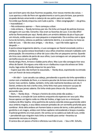 FFaalllleenn LLaauurreenn KKaattee
112266
qquuee sseerráá bboomm ppaarraa nnóóss dduuaass ffiiccaarrmmooss ooccuuppaaddaass,, ttiirraarr nnoossssaass mmeenntteess ddaass ccooiissaass.. ––
LLuuccee aappeerrttoouu aa mmããoo ddee PPeennnn eemm aaggrraaddeecciimmeennttoo ee ssoorrrriiuu ppaarraa AArrrriiaannee,, qquuee ppaarreecciiaa
ooccuuppaaddaa ddeemmaaiiss aammaarrrraannddoo oo ccaaddaarrççoo ddee sseeuu ppaattiinnss ppaarraa tteerr oouuvviiddoo..
FFooii eennttããoo qquuee RRaannddyy eemmppuurrrroouu ccoomm ttuuddoo aa ppoorrttaa.. –– MMaaiiss ccoonnggrreeggaaççããoo!! –– eellaa ggrriittoouu..
–– IInnaaccrreeddiittáávveell.. ––
–– NNóóss eessttáávvaammooss aappeennaass–– –– PPeennnn ccoommeeççoouu aa ddiizzeerr..
–– IInnddoo eemmbboorraa,, –– RRaannddyy tteerrmmiinnoouu ppoorr eellaa.. EEllaa ttiinnhhaa uumm bbuuqquuêê ddee ppeeôônniiaass bbrraannccaass
sseellvvaaggeennss eemm ssuuaa mmããoo.. EEssttrraannhhoo.. EEllaass eerraamm aass ffaavvoorriittaass ddee LLuuccee.. EE eerraa ttããoo ddiiffíícciill
aacchháá--llaass fflloorreesscceennddoo ppoorr aaqquuii.. RRaannddyy aabbrriiuu uumm aarrmmáárriioo ddeebbaaiixxoo ddaa ppiiaa ee ffuuççoouu ppoorr
uumm mmiinnuuttoo,, eennttããoo ppuuxxoouu uumm vvaassoo ppeeqquueennoo ee eemmppooeeiirraaddoo.. EEllaa oo eenncchheeuu ccoomm aa áágguuaa
ttuurrvvaa ddaa ttoorrnneeiirraa,, ccoollooccoouu aass ppeeôônniiaass rruuddeemmeennttee ddeennttrroo,, ee aass aasssseennttoouu nnaa mmeessaa aaoo
llaaddoo ddee LLuuccee.. –– SSããoo ddooss sseeuuss aammiiggooss,, –– eellaa ddiissssee,, –– qquuee iirrããoo ttooddooss aaggoorraa ssee
ddeessppeeddiirr.. ––
AA ppoorrttaa eessttaavvaa llaarrggaammeennttee aabbeerrttaa,, ee LLuuccee ccoonnsseegguuiiaa vveerr DDaanniieell eennccoossttaaddoo ccoonnttrraa aa
mmoolldduurraa.. SSeeuu qquueeiixxoo eessttaavvaa lleevvaannttaaddoo ee sseeuuss oollhhooss cciinnzzeennttooss eessttaavvaamm nnuubbllaaddooss ccoomm
pprreeooccuuppaaççããoo.. EEllee eennccoonnttrroouu oo oollhhaarr ddee LLuuccee ee ddeeuu--llhhee uumm ppeeqquueennoo ssoorrrriissoo.. QQuuaannddoo
eellee ttiirroouu sseeuuss ccaabbeellooss ddee ppeerrttoo ddee sseeuuss oollhhooss,, LLuuccee ccoonnsseegguuiiuu vveerr uumm ppeeqquueennoo ccoorrttee
vveerrmmeellhhoo eessccuurroo eemm ssuuaa tteeMMiissss
RRaannddyy ddiirriiggiiuu PPeennnn,, AArrrriiaannee ee GGaabbbbee ppoorrttaa aaffoorraa.. MMaass LLuuccee nnããoo ccoonnsseegguuiiaa ttiirraarr sseeuuss
oollhhooss ddee DDaanniieell.. EEllee eerrgguueeuu uummaa mmããoo nnoo aarr ee bbaallbbuucciioouu oo qquuee eellaa aacchhaavvaa sseerr SSiinnttoo
mmuuiittoo,, llooggoo aanntteess ddee RRaannddyy eemmppuurrrraarr--llooss ppaarraa ffoorraa..
–– EEssppeerroo qquuee eelleess nnããoo tteennhhaamm ttee eexxaauussttaaddoo,, –– RRaannddyy ddiissssee,, eesspprreeiittaannddoo nnaa eennttrraaddaa
ccoomm uumm ffrraannzziirr ddee tteessttaa aannttiippááttiiccoo..
–– AAhh nnããoo!! –– LLuuccee ssaaccuuddiiuu ssuuaa ccaabbeeççaa,, ppeerrcceebbeennddoo oo qquuaannttoo eellaa ttiinnhhaa aapprreennddiiddoo aa
ccoonnttaarr ccoomm aa lleeaallddaaddee ddee PPeennnn,, ee aa mmaanneeiirraa ppeeccuulliiaarr ddee AArrrriiaannee aanniimmaarr aattéé mmeessmmoo oo
hhuummoorr mmaaiiss ssoommbbrriioo.. GGaabbbbee,, ttaammbbéémm,, ttiinnhhaa ssiiddoo rreeaallmmeennttee bboonnddoossaa ccoomm eellaa.. EE
DDaanniieell,, eemmbboorraa eellaa mmaall oo tteennhhaa vviissttoo,, ttiinnhhaa ffeeiittoo mmaaiiss ppaarraa rreessttaauurraarr ssuuaa ppaazz ddee
eessppíírriittoo ddoo qquuee jjaammaaiiss ssaabbeerriiaa.. EEllee ttiinnhhaa vviinnddoo ppaarraa cchheeccaarr eellaa.. EEllee eessttiivveerraa
ppeennssaannddoo nneellaa..
–– BBoomm,, –– RRaannddyy ddiissssee.. –– PPoorrqquuee oo hhoorráárriioo ddaa vviissiittaa aaiinnddaa nnããoo aaccaabboouu.. ––
NNoovvaammeennttee,, oo ccoorraaççããoo ddee LLuuccee aacceelleerroouu eennqquuaannttoo eellaa eessppeerraavvaa vveerr sseeuuss ppaaiiss.. MMaass
hhoouuvvee aappeennaass uumm lliiggeeiirroo rruuííddoo nnoo cchhããoo ddee lliinnóólleeoo,, ee llooggoo LLuuccee vviiuu aa mmiinnúússccuullaa
mmoolldduurraa ddaa MMiissss SSoopphhiiaa.. UUmmaa ppaasshhmmiinnaa ddee oouuttoonnoo ccoolloorriiddaa eessttaavvaa gguuaarrnneecciiddaa ssoobbrree
sseeuuss oommbbrrooss mmaaggrrooss,, ee sseeuuss lláábbiiooss eessttaavvaamm ppiinnttaaddooss ddee uumm vveerrmmeellhhoo pprrooffuunnddoo ppaarraa
ccoommbbiinnaarr.. AAttrrááss ddeellaa aannddaavvaa uumm hhoommeemm bbaaiixxoo ee ccaarreeccaa ddee tteerrnnoo,, ee ddooiiss ppoolliicciiaaiiss,, uumm
ggoorrddiinnhhoo ee uumm mmaaggrroo,, aammbbooss ccoomm lliinnhhaass ccaappiillaarreess rreettrroocceeddeennddoo ee bbrraaççooss ccrruuzzaaddooss..
OO ppoolliicciiaall ggoorrddiinnhhoo eerraa mmaaiiss jjoovveemm.. EEllee sseennttoouu--ssee nnaa ccaaddeeiirraa aaoo llaaddoo ddee LLuuccee,, eennttããoo
–– ppeerrcceebbeennddoo qquuee nniinngguuéémm mmaaiiss ttiinnhhaa ssee mmeexxiiddoo ppaarraa sseennttaarr ––lleevvaannttoouu--ssee
nnoovvaammeennttee rreeccrruuzzoouu ooss bbrraaççooss..
OO ccaarreeccaa ddeeuu uumm ppaassssoo aa ffrreennttee ee ooffeerreecceeuu ssuuaa mmããoo àà LLuuccee.. –– SSoouu oo MMrr.. SScchhuullttzz,,
 