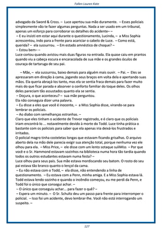 FFaalllleenn LLaauurreenn KKaattee
112277
aaddvvooggaaddoo ddaa SSwwoorrdd && CCrroossss.. –– LLuuccee aappeerrttoouu ssuuaa mmããoo dduurraammeennttee.. –– EEsssseess ppoolliicciiaaiiss
ssiimmpplleessmmeennttee vvããoo ttee ffaazzeerr aallgguummaass ppeerrgguunnttaass.. NNaaddaa aa sseerr uussaaddoo eemm uumm ttrriibbuunnaall,,
aappeennaass uumm eessffoorrççoo ppaarraa ccoorrrroobboorraarr ooss ddeettaallhheess ddoo aacciiddeennttee–– ––
–– EE eeuu iinnssiissttii eemm eessttaarr aaqquuii dduurraannttee oo qquueessttiioonnaammeennttoo,, LLuucciinnddaa,, –– aa MMiissss SSoopphhiiaa
aaccrreesscceennttoouu,, iinnddoo ppaarraa aa ffrreennttee ppaarraa aaccaarriicciiaarr oo ccaabbeelloo ddee LLuuccee.. –– CCoommoo eessttáá,,
qquueerriiddaa?? –– eellaa ssuussssuurrrroouu.. –– EEmm eessttaaddoo aammnnééssttiiccoo ddee cchhooqquuee?? ––
–– EEssttoouu bbeemm–– ––
LLuuccee ccoorrttoouu qquuaannddoo aavviissttoouu mmaaiiss dduuaass ffiigguurraass nnaa eennttrraaddaa.. EEllaa qquuaassee ccaaiiuu eemm pprraannttooss
qquuaannddoo vviiuu aa ccaabbeeççaa eessccuurraa ee eennccaarraaccoollaaddaa ddee ssuuaa mmããee ee ooss ggrraannddeess óóccuullooss ddee
ccoouurraaççaa ddee ttaarrttaarruuggaa ddee sseeuu ppaaii..
–– MMããee,, –– eellaa ssuussssuurrrroouu,, bbaaiixxoo ddeemmaaiiss ppaarraa aallgguuéémm mmaaiiss oouuvviirr.. –– PPaaii.. –– EElleess ssee
aapprreessssaarraamm eemm ddiirreeççããoo àà ccaammaa,, jjooggaannddoo sseeuuss bbrraaççooss eemm vvoollttaa ddeellaa ee aappeerrttaannddoo ssuuaass
mmããooss.. EEllaa qquueerriiaa aabbrraaççáá--llooss ttaannttoo,, mmaass eellaa ssee sseennttiiaa ffrraaccaa ddeemmaaiiss ppaarraa ffaazzeerr mmuuiittoo
mmaaiiss ddoo qquuee ffiiccaarr ppaarraaddaa ee aabbssoorrvveerr oo ccoonnffoorrttoo ffaammiilliiaarr ddoo ttooqquuee ddeelleess.. OOss oollhhooss
ddeelleess ppaarreecciiaamm ttããoo aassssuussttaaddooss qquuaannttoo eellaa ssee sseennttiiaa..
–– DDooççuurraa,, oo qquuee aaccoonntteecceeuu?? –– ssuuaa mmããee ppeerrgguunnttoouu..
EEllaa nnããoo ccoonnsseegguuiiaa ddiizzeerr uummaa ppaallaavvrraa..
–– EEuu ddiissssee aa eelleess qquuee vvooccêê éé iinnoocceennttee,, –– aa MMiissss SSoopphhiiaa ddiissssee,, vviirraannddoo--ssee ppaarraa
lleemmbbrraarr ooss ppoolliicciiaaiiss..
–– AAoo ddiiaabboo ccoomm sseemmeellhhaannççaass eessttrraannhhaass.. ––
CCllaarroo qquuee eelleess ttiinnhhaamm oo aacciiddeennttee ddee TTrreevvoorr rreeggiissttrraaddoo,, ee éé ccllaarroo qquuee ooss ppoolliicciiaaiiss
iirriiaamm eennccoonnttrráá--lloo ...... nnoottaavveellmmeennttee ddeevviiddoo àà mmoorrttee ddoo TToodddd.. LLuuccee ttiinnhhaa pprrááttiiccaa oo
bbaassttaannttee ccoomm ooss ppoolliicciiaaiiss ppaarraa ssaabbeerr qquuee eellaa aappeennaass iirriiaa ddeeiixxáá--llooss ffrruussttrraaddooss ee
iirrrriittaaddooss..
OO ppoolliicciiaall mmaaggrroo ttiinnhhaa ccoosstteelleettaass lloonnggaass qquuee eessttaavvaamm ffiiccaannddoo ggrriissaallhhaass.. OO aarrqquuiivvoo
aabbeerrttoo ddeellaa nnaa mmããoo ddeellee ppaarreecciiaa eexxiiggiirr ssuuaa aatteennççããoo ttoottaall,, ppoorrqquuee nneennhhuummaa vveezz eellee
oollhhoouu ppaarraa eellaa.. –– MMiissss PPrriiccee,, –– eellee ddiissssee ccoomm uumm lleennttoo ssoottaaqquuee ssuulliiMMiissss –– PPoorr qquuee
vvooccêê ee oo SSrr.. HHaammmmoonndd eessttaavvaamm ssoozziinnhhooss nnaa bbiibblliiootteeccaa nnuummaa hhoorraa ttããoo ttaarrddiiaa qquuaannddoo
ttooddooss ooss oouuttrrooss eessttuuddaanntteess eessttaavvaamm nnuummaa ffeessttaa?? ––
LLuuccee oollhhoouu ppaarraa sseeuuss ppaaiiss.. SSuuaa mmããee eessttaavvaa mmoorrddiissccaannddoo sseeuu bbaattoomm.. OO rroossttoo ddoo sseeuu
ppaaii eessttaavvaa ttããoo bbrraannccoo qquuaannttoo oo lleennççooll ddaa ccaammaa..
–– EEuu nnããoo eessttaavvaa ccoomm oo TToodddd,, –– eellaa ddiissssee,, nnããoo eenntteennddeennddoo aa lliinnhhaa ddee
qquueessttiioonnaammeennttoo.. –– EEuu eessttaavvaa ccoomm aa PPeennnn,, mmiinnhhaa aammiiggaa.. EE aa MMiissss SSoopphhiiaa eessttaavvaa lláá..
TToodddd eessttaavvaa lleennddoo ssoozziinnhhoo ee qquuaannddoo oo iinnccêênnddiioo ccoommeeççoouu,, eeuu mmee ppeerrddii ddaa PPeennnn,, ee
TToodddd ffooii oo úúnniiccoo qquuee ccoonnsseegguuii aacchhaarr.. ––
–– OO úúnniiccoo qquuee ccoonnsseegguuiiuu aacchhaarr...... ppaarraa ffaazzeerr oo qquuêê?? ––
–– EEssppeerraa uumm mmiinnuuttoo.. –– OO SSrr.. SScchhuullttzz ddeeuu uumm ppaassssoo ppaarraa ffrreennttee ppaarraa iinntteerrrroommppeerr oo
ppoolliicciiaall.. –– IIssssoo ffooii uumm aacciiddeennttee,, ddeevvoo lleemmbbrraarr--llhhee.. VVooccêê nnããoo eessttáá iinntteerrrrooggaannddoo uumm
ssuussppeeiittoo.. ––
 