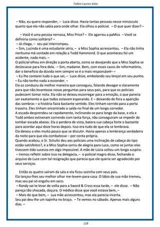 FFaalllleenn LLaauurreenn KKaattee
112288
–– NNããoo,, eeuu qquueerroo rreessppoonnddeerr,, –– LLuuccee ddiissssee.. HHaavviiaa ttaannttaass ppeessssooaass nneessssee mmiinnúússccuulloo
qquuaarrttoo qquuee eellaa nnããoo ssaabbiiaa ppaarraa oonnddee oollhhaarr.. EEllaa oollhhoouu oo ppoolliicciiaall.. –– OO qquuee qquueerr ddiizzeerr?? ––
–– VVooccêê éé uummaa ppeessssooaa nneerrvvoossaa,, MMiissss PPrriiccee?? –– EEllee aaggaarrrroouu aa ppaaMMiissss –– VVooccêê ssee
ddeeffiinniirriiaa ccoommoo ssoolliittáárriiaa?? ––
–– JJáá cchheeggaa,, –– sseeuu ppaaii iinntteerrrroommppeeuu..
–– SSiimm,, LLuucciinnddaa éé uummaa eessttuuddaannttee sséérriiaa,, –– aa MMiissss SSoopphhiiaa aaccrreesscceennttoouu.. –– EEllaa nnããoo ttiinnhhaa
nneennhhuummaa mmáá vvoonnttaaddee eemm rreellaaççããoo aa TToodddd HHaammmmoonndd.. OO qquuee aaccoonntteecceeuu ffooii uumm
aacciiddeennttee,, nnaaddaa mmaaiiss.. ––
OO ppoolliicciiaall oollhhoouu eemm ddiirreeççããoo aa ppoorrttaa aabbeerrttaa,, ccoommoo ssee ddeesseejjaannddoo qquuee aa MMiissss SSoopphhiiaa ssee
ddeessllooccaassssee ppaarraa ffoorraa ddeellaa.. –– SSiimm,, mmaaddaammee.. BBeemm,, ccoomm eesssseess ccaassooss ddee rreeffoorrmmaattóórriioo,,
ddaarr oo bbeenneeffíícciioo ddaa ddúúvviiddaa nneemm sseemmpprree ssee éé oo mmaaiiss rreessppoonnssáávveell–– ––
–– EEuu llhhee ccoonnttaarreeii ttuuddoo oo qquuee sseeii,, –– LLuuccee ddiissssee,, eemmbboollaannddoo sseeuu lleennççooll eemm sseeuu ppuunnhhoo..
–– EEuu nnããoo tteennhhoo nnaaddaa aa eessccoonnddeerr.. ––
EEllaa ooss ccoonndduuzziiuu ddaa mmeellhhoorr mmaanneeiirraa qquuee ccoonnsseegguuiiuu,, ffaallaannddoo ddeevvaaggaarr ee ccllaarraammeennttee
ppaarraa qquuee nnããoo lleevvaannttaassssee nnoovvaass ppeerrgguunnttaass ppaarraa sseeuuss ppaaiiss,, ppaarraa qquuee ooss ppoolliicciiaaiiss
ppuuddeesssseemm ttoommaarr nnoottaa.. EEllaa nnããoo ssee ddeeiixxoouu eessccoorrrreeggaarr ppaarraa aa eemmooççããoo,, oo qquuee ppaarreecciiaa
sseerr eexxaattaammeennttee oo qquuee ttooddooss eessttaavvaamm eessppeerraannddoo.. EE –– ddeeiixxaannddoo ddee ffoorraa aa aappaarriiççããoo
ddaass ssoommbbrraass –– aa hhiissttóórriiaa ffaazziiaa bbaassttaannttee sseennttiiddoo.. EElleess ttiinnhhaamm ccoorrrriiddoo ppaarraa aa ppoorrttaa
ttrraasseeiirraa.. EElleess ttiinnhhaamm eennccoonnttrraaddoo aa ssaaííddaa nnoo ffiinnaall ddee uumm lloonnggoo ccoorrrreeddoorr..
AA eessccaaddaa ddeesspprreennddeeuu--ssee rraappiiddaammeennttee,, iinncclliinnaannddoo--ssee ppaarraa lloonnggee ddaa bbaassee,, ee eellaa ee
TToodddd aammbbooss eessttiivveerraamm ccoorrrreennddoo ccoomm ttaannttaa ffoorrççaa,, nnããoo ccoonnsseegguuiirraamm ssee iimmppeeddiirr ddee
ttoommbbaarr eessccaaddaa aabbaaiixxoo.. EEllaa oo ppeerrddeerraa ddee vviissttaa,, bbaatteerraa ssuuaa ccaabbeeççaa ffoorrttee oo bbaassttaannttee
ppaarraa aaccoorrddaarr aaqquuii ddoozzee hhoorraass ddeeppooiiss.. IIssssoo eerraa ttuuddoo ddee qquuee eellaa ssee lleemmbbrraavvaa..
EEllaa ddeeiixxoouu aa eelleess mmuuiittoo ppoouuccoo qquuee ssee ddiissccuuttiirr.. HHaavviiaa aappeennaass aa lleemmbbrraannççaa vveerrddaaddeeiirraa
ddaa nnooiittee ppaarraa qquuee eellaa ccoommbbaatteessssee –– ppoorr ccoonnttaa pprróópprriiaa..
QQuuaannddoo aaccaabboouu,, oo SSrr.. SScchhuullttzz ddeeuu aaooss ppoolliicciiaaiiss uummaa iinncclliinnaaççããoo ddee ccaabbeeççaa ddoo ttiippoo
eessttããoo--ssaattiissffeeiittooss??,, ee aa MMiissss SSoopphhiiaa ssoorrrriiuu ddee aalleeggrriiaa ppaarraa LLuuccee,, ccoommoo ssee jjuunnttaass eellaass
ttiivveesssseemm ttiiddoo ssuucceessssoo eemm aallggoo iimmppoossssíívveell.. AA mmããee ddee LLúúcciiaa ssoollttoouu uumm lloonnggoo ssuussppiirroo..
–– IIrreemmooss rreefflleettiirr ssoobbrree iissssoo nnaa ddeelleeggaacciiaa,, –– oo ppoolliicciiaall mmaaggrroo ddiissssee,, ffeecchhaannddoo oo
aarrqquuiivvoo ddee LLuuccee ccoomm ttaall rreessiiggnnaaççããoo qquuee ppaarreecciiaa qquuee eellee qquueerriiaa sseerr aaggrraaddeecciiddoo ppoorr
sseeuuss sseerrvviiççooss..
EEnnttããoo ooss qquuaattrroo ssaaíírraamm ddaa ssaallaa ee eellaa ffiiccoouu ssoozziinnhhaa ccoomm sseeuuss ppaaiiss..
EEllaa llaannççoouu--llhheess sseeuu mmeellhhoorr oollhhaarr mmee--lleevveemm--ppaarraa--ccaassaa.. OO lláábbiioo ddee ssuuaa mmããoo ttrreemmeeuu,,
mmaass sseeuu ppaaii ssóó eennggoolliiuu eemm sseeccoo..
–– RRaannddyy vvaaii ttee lleevvaarr ddee vvoollttaa ppaarraa aa SSwwoorrdd && CCrroossss eessssaa ttaarrddee,, –– eellee ddiissssee.. –– NNããoo
ppaarreeççaa ttããoo cchhooccaaddaa,, ddooççuurraa.. OO mmééddiiccoo ddiissssee qquuee vvooccêê eessttaavvaa bbeemm,, ––
–– MMaaiiss ddoo qquuee bbeemm,, –– ssuuaa mmããee aaccrreesscceennttoouu,, mmaass eellaa ppaarreecciiaa iinncceerrttaa..
SSeeuu ppaaii ddeeuu--llhhee uumm ttaappiinnhhaa nnoo bbrraaççoo.. –– TTee vveemmooss nnoo ssáábbaaddoo.. AAppeennaass mmaaiiss aallgguunnss
ddiiaass.. ––
 