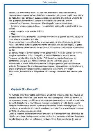 FFaalllleenn LLaauurreenn KKaattee
112299
SSáábbaaddoo.. EEllaa ffeecchhoouu sseeuuss oollhhooss.. DDiiaa ddooss PPaaiiss.. EEllaa eessttiivveerraa aannssiiaannddoo--oo ddeessddee oo
mmoommeennttoo qquuee cchheeggaarraa nnaa SSwwoorrdd && CCrroossss,, mmaass aaggoorraa ttuuddoo eessttaavvaa ttiinnggiiddoo ppeellaa mmoorrttee
ddoo TToodddd.. SSeeuuss ppaaiiss ppaarreecciiaamm qquuaassee aannssiioossooss ppaarraa ddeeiixxáá--llaa.. EElleess ttiinnhhaamm uumm jjeeiittoo ddee
nnããoo qquueerreerr eexxaattaammeennttee lliiddaarr ccoomm aass rreeaalliiddaaddeess ddee tteerr uummaa ffiillhhaa eemm uumm
rreeffoorrmmaattóórriioo.. EElleess eerraamm ttããoo nnoorrmmaaiiss.. EEllaa nnããoo ppooddiiaa rreeaallmmeennttee ccuullppáá--llooss..
–– DDeessccaannssee uumm ppoouuccoo aaggoorraa,, LLuuccee,, –– sseeuu ppaaii ddiissssee,, aabbaaiixxaannddoo--ssee ppaarraa bbeeiijjáá--llaa ssuuaa
tteeMMiissss
–– VVooccêê tteevvee uummaa nnooiittee lloonnggaa ee ddiiffíícciill.. ––
–– MMaass–– ––
EEllaa eessttaavvaa eexxaauuMMiissss EEllaa ffeecchhoouu sseeuuss oollhhooss bbrreevveemmeennttee ee qquuaannddoo ooss aabbrriiuu,, sseeuuss ppaaiiss
jjáá eessttaavvaamm aacceennaannddoo ddaa eennttrraaddaa..
EEllaa aarrrraannccoouu uummaa rreecchhoonncchhuuddaa fflloorr bbrraannccaa ddoo vvaassoo ee aa lleevvoouu lleennttaammeennttee aattéé sseeuu
rroossttoo,, aaddmmiirraannddoo aass ffoollhhaass pprrooffuunnddaammeennttee lloobbuullaaddaass ee aass ppééttaallaass ffrráággeeiiss,, aass ggoottaass
aaiinnddaa úúmmiiddaass ddee nnééccttaarr ddeennttrroo ddee sseeuu cceennttrroo.. EEllaa rreessppiirroouu oo ooddoorr ssuuaavvee ee aarroommááttiiccoo
ddaa fflloorr..
EEllaa tteennttoouu iimmaaggiinnaarr oo mmooddoo ccoommoo tteerriiaamm ppaarreecciiddoo nnaass mmããooss ddee DDaanniieell.. EEllaa tteennttoouu
iimmaaggiinnaarr oonnddee eellee aass ttiinnhhaa ccoonnsseegguuiiddoo,, ee oo qquuee ttiinnhhaa eessttaaddoo eemm ssuuaa mmeennttee..
FFoorraa uummaa eessccoollhhaa ttããoo eessttrraannhhaa ddee fflloorr.. PPeeôônniiaass sseellvvaaggeennss nnããoo fflloorreesscciiaamm nnoo
ppaannttaannaall ddaa GGeeóórrggiiaa.. EEllaass nneemm aaddeerriiaamm aaoo ssoolloo nnoo jjaarrddiimm ddoo sseeuu ppaaii eemm
TThhuunnddeerrbboolltt.. EE,, aaiinnddaa,, eessssaass nnããoo ppaarreecciiaamm qquuaaiissqquueerr ppeeôônniiaass qquuee LLuuccee jjáá ttiivveessssee
vviissttoo.. AAss fflloorreess eerraamm ttããoo ggrraannddeess qquuaannttoo ppaallmmaass ddaass mmããooss vveerrttiiddaass eemm ccoonncchhaass,, ee oo
cchheeiirroo aa lleemmbbrraavvaa ddee aallggoo qquuee eellaa nnããoo ccoonnsseegguuiiaa eexxaattaammeennttee iiddeennttiiffiiccaarr..
SSiinnttoo mmuuiittoo,, DDaanniieell ddiisssseerraa.. SSóó qquuee LLuuccee nnããoo ccoonnsseegguuiiaa eenntteennddeerr eexxaattaammeennttee ppeelloo
qquuee..
CCaappííttuulloo 1122 –– PPaarraa oo PPóó
NNoo nnuubbllaaddoo eennttaarrddeecceerr ssoobbrree oo cceemmiittéérriioo,, uumm aabbuuttrree cciirrccuullaavvaa.. DDooiiss ddiiaass hhaavviiaamm ssee
ppaassssaaddoo ddeessddee aa mmoorrttee ddee TToodddd ee LLuuccee nnããoo hhaavviiaa ccoonnsseegguuiiddoo ccoommeerr oouu ddoorrmmiirr.. EEllaa
eessttaavvaa ppaarraaddaa eemm uumm vveessttiiddoo pprreettoo sseemm mmaannggaass nnaa eennsseeaaddaa ddoo cceemmiittéérriioo oonnddee ttooddaa
SSwwoorrdd && CCrroossss hhaavviiaa ssee rreeuunniiddoo ppaarraa mmoossttrraarr sseeuu rreessppeeiittoo aa TToodddd.. CCoommoo ssee uummaa
ddeessaanniimmaaddaa cceerriimmôônniiaa ddee uummaa hhoorraa ffoossssee oo bbaassttaannttee.. EEssppeecciiaallmmeennttee jjáá qquuee aa úúnniiccaa
ccaappeellaa ddoo ccaammppuuss hhaavviiaa ssiiddoo ttrraannssffoorrmmaaddaa eemm uumm nnaattaattóórriioo,, ee aa cceerriimmôônniiaa tteevvee qquuee
sseerr ffeeiittaa eemm uumm ppâânnttaannoo ddeepprreessssiivvoo..
DDeessddee oo aacciiddeennttee aa eessccoollaa tteemm eessttaaddoo eemm aalleerrttaa ee ooss aalluunnooss tteemm ssiiddoo aa ddeeffiinniiççããoo ddee
bbiiccoo ffeecchhaaddoo.. LLuuccee hhaavviiaa ppaassssaaddoo ooss úúllttiimmooss ddooiiss ddiiaass eevviittaannddoo ooss oollhhaarreess ddooss oouuttrrooss
eessttuuddaanntteess qquuee aa oollhhaavvaamm ttooddooss ccoomm vvaarriiáávveeiiss nníívveeiiss ddee ddeessccoonnffiiaannççaa.. OOss qquuee eellaa
 