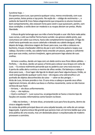 FFaalllleenn LLaauurreenn KKaattee
1133
SSuunnsshhiinnee hhoojjee.. ––
EEllaa aappoonnttoouu ppaarraa LLuuccee,, qquuee ppaarreecciiaa qquuaallqquueerr ccooiissaa,, mmeennooss eennssoollaarraaddaa,, ccoomm ssuuaass
jjeeaannss pprreettaass,, bboottaass pprreettaass ee ttoopp pprreettoo.. NNaa sseeççããoo ddoo –– ccóóddiiggoo ddee vveessttiimmeennttaa –– ,, oo
wweebbssiittee ddaa SSwwoorrdd && CCrroossss ffaallaavvaa aalleeggrreemmeennttee qquuee eennqquuaannttoo ooss aalluunnooss ttiivveesssseemm
bboomm ccoommppoorrttaammeennttoo,, eelleess eessttaavvaamm lliivvrreess ppaarraa vveessttiirr oo qquuee qquuiisseesssseemm,, ppoorréémm,, ccoomm
dduuaass ccoonnddiiççõõeess:: oo eessttiilloo ddeevvee sseerr mmooddeessttoo ee aass rroouuppaass ddeevviiaamm sseerr pprreettaass.. MMuuiittaa
lliibbeerrddaaddee..
AA bblluussaa ddee ggoollaa ttaarrttaarruuggaa qquuee ssuuaa mmããee aa hhaavviiaa ffoorrççaaddoo aa uussaarr nnããoo ffaazziiaa nnaaddaa ppeellaass
ssuuaass ccuurrvvaass,, ee aattéé ssuuaa mmeellhhoorr ffoorrmmaa hhaavviiaa ssuummiiddoo:: sseeuu ggrroossssoo ccaabbeelloo pprreettoo,, qquuee
ccoossttuummaavvaa ccaaiirr ssoobbrree ssuuaa cciinnttuurraa,, hhaavviiaa ssiiddoo ccoommpplleettaammeennttee ttoossqquueeaaddoo.. OO ffooggoo ddoo
cchhaalléé hhaavviiaa qquueeiimmaaddoo sseeuu ccoouurroo ccaabbeelluuddoo ee ddeeiixxaaddoo sseeuu ccaabbeelloo ddeessiigguuaall,, eennttããoo
ddeeppooiiss ddaa lloonnggaa,, ssiilleenncciioossaa vviiaaggeemm ddee DDoovveerr ppaarraa ccaassaa,, ssuuaa mmããee aa ccoollooccaarraa nnaa
bbaannhheeiirraa,, ttrroouuxxee oo bbaarrbbeeaaddoorr eellééttrriiccoo ddoo ppaaii ee sseemm nneennhhuummaa ppaallaavvrraa rraassppoouu ssuuaa
ccaabbeeççaa.. DDuurraannttee oo vveerrããoo,, sseeuu ccaabbeelloo hhaavviiaa ccrreesscciiddoo uumm ppoouuccoo,, aappeennaass oo ssuuffiicciieennttee
ppaarraa qquuee ssuuaass oonnddaass,, oouuttrroorraa iinnvveejjáávveeiiss,, aaggoorraa ppaaiirraasssseemm llooggoo aabbaaiixxoo ddee ssuuaass
oorreellhhaass..
AArrrriiaannee aa aavvaalliioouu,, ddaannddoo uumm ttaappaa ccoomm uumm ddeeddoo ccoonnttrraa sseeuuss ffiinnooss lláábbiiooss ppáálliiddooss.. ––
PPeerrffeeiittoo,, –– eellaa ddiissssee,, ddaannddoo uumm ppaassssoo aa ffrreennttee ppaarraa ccoollooccaarr sseeuuss bbrraaççooss eemm vvoollttaa ddee
LLuuccee.. –– EEuu eessttaavvaa rreeaallmmeennttee ppeennssaannddoo qquuee eeuu ppooddeerriiaa uussaarr uummaa nnoovvaa eessccrraavvaa.. ––
AA ppoorrttaa ddoo ssaallããoo aabbrriiuu ee eennttrroouu oo mmeenniinnoo ddee oollhhooss vveerrddeess.. EEllee bbaallaannççoouu aa ccaabbeeççaa ee
ddiissssee ppaarraa LLuuccee,, –– EEssssee lluuggaarr nnããoo lliiggaa ddee ttee ddeessppiirr ppaarraa ffaazzeerr aallgguummaa bbuussccaa.. EEnnttããoo,, ssee
vvooccêê eessttáá gguuaarrddaannddoo qquuaallqquueerr oouuttrroo rriissccoo –– eellee eerrgguueeuu uummaa ssoobbrraanncceellhhaa ee uumm
ppuunnhhaaddoo ddee oobbjjeettooss ddeessccoonnhheecciiddooss ddaa ccaaiixxaa -- –– ssaallvvee--ssee ddooss ppeerriiggooss.. ––
AAttrrááss ddee LLuuccee,, AArrrriiaannee pprreennddiiaa oo rriissoo.. OO ccaarraa vviirroouu aa ccaabbeeççaa ee qquuaannddoo sseeuuss oollhhooss
rreeggiissttrraarraamm AArrrriiaannee,, eellee aabbrriiuu ssuuaa bbooccaa ee aa ffeecchhoouu nnoovvaammeennttee,, ccoommoo ssee nnããoo ttiivveessssee
cceerrtteezzaa ddoo qquuee ffaazzeerr..
–– AArrrriiaannee,, –– eellee ddiissssee uunniiffoorrmmeemmeennttee..
–– CCaamm,, –– eellaa rreepplliiccoouu..
–– VVooccêê oo ccoonnhheeccee?? –– LLuuccee ssuussssuurrrroouu,, ssee ppeerrgguunnttaannddoo ssee hhaavviiaa oo mmeessmmoo ttiippoo ddee
ffaaccççõõeess eemm eessccoollaass rreeffoorrmmaattóórriiaass ccoommoo hhaavviiaamm nnaa DDoovveerr..
–– NNããoo mmee lleemmbbrree,, –– AArrrriiaannee ddiissssee,, aarrrraassttaannddoo LLuuccee ppaarraa ffoorraa ddaa ppoorrttaa,, ddeennttrroo ddaa
cciinnzzaa ee aallaaggaaddaa mmaannhhãã..
AAss ccoossttaass ddoo pprrééddiioo pprriinncciippaall ddaavvaa eemm uummaa ccaallççaaddaa llaassccaaddaa,, eemm vvoollttaa ddee uumm ccaammppoo
bbaagguunnççaaddoo.. AA ggrraammaa eessttaavvaa ttããoo ggrraannddee qquuee ppaarreecciiaa mmaaiiss uumm tteerrrreennoo bbaallddiioo qquuee uummaa
áárreeaa ppúúbblliiccaa ddee uummaa eessccoollaa,, mmaass uumm ddeessbboottaaddoo ppllaaccaarr ee aarrqquuiibbaannccaaddaass ddee mmaaddeeiirraa
pprroovvaavvaamm oo ccoonnttrráárriioo..
 