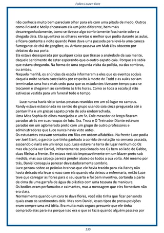 FFaalllleenn LLaauurreenn KKaattee
113300
nnããoo ccoonnhheecciiaa mmuuiittoo bbeemm ppaarreecciiaamm oollhhaarr ppaarraa eellaa ccoomm uummaa ppiittaaddaa ddee mmeeddoo.. OOuuttrrooss
ccoommoo RRoollaanndd ee MMoollllyy eennccaarraavvaamm eellaa uumm jjeeiittoo ddiiffeerreennttee,, bbeemm mmaaiiss
ddeessaavveerrggoonnhhaaddaammeennttee,, ccoommoo ssee ttiivveessssee aallggoo ssoommbbrriiaammeennttee ffaasscciinnaannttee ssoobbrree aa
cchheeggaaddaa ddeellaa.. EEllaa aagguueennttaavvaa ooss oollhhaarreess xxeerreettaass oo mmeellhhoorr qquuee ppooddiiaa dduurraannttee aass aauullaass,,
ee ffiiccaavvaa ccoonntteennttee aa nnooiittee qquuaannddoo PPeennnn ddaavvaa uummaa ppaassssaaddaa ppaarraa lleevváá--llaa uummaa ccaanneeccaa
ffuummeeggaannttee ddee cchháá ddee ggeennggiibbrree,, oouu AArrrriiaannee ppaassssaavvaa uumm MMaabb LLiibbss oobbsscceennoo ppoorr
ddeebbaaiixxoo ddaa ssuuaa ppoorrttaa..
EEllaa eessttaavvaa ddeesseessppeerraaddaa ppoorr qquuaallqquueerr ccooiissaa qquuee ttiirraassssee aa aannssiieeddaaddee ddaa ssuuaa mmeennttee,,
ddaaqquueellee sseennttiimmeennttoo ddee eessttaarr eessppeerraannddoo--qquuee--oo--oouuttrroo--ssaappaattoo--ccaaiiaa.. PPoorrqquuee eellaa ssaabbiiaa
qquuee eessttaavvaa cchheeggaannddoo.. NNaa ffoorrmmaa ddee uummaa sseegguunnddaa vviissiittaa ddaa ppoollíícciiaa,, oouu ddaass ssoommbbrraass,,
oouu aammbbaass..
NNaaqquueellaa mmaannhhãã,, ooss aannúúnncciiooss ddaa eessccoollaa iinnffoorrmmaarraamm aa eelleess qquuee ooss eevveennttooss ssoocciiaaiiss
ddaaqquueellaa nnooiittee sseerriiaamm ccaanncceellaaddooss ppoorr rreessppeeiittoo àà mmoorrttee ddee TToodddd ee aass aauullaass sseerriiaamm
tteerrmmiinnaaddaass uummaa hhoorraa mmaaiiss cceeddoo ppaarraa qquuee ooss eessttuuddaanntteess ttiivveesssseemm tteemmppoo ppaarraa ssee
ttrrooccaarreemm ee cchheeggaarreemm aaoo cceemmiittéérriioo ààss ttrrêêss hhoorraass.. CCoommoo ssee ttooddaa aa eessccoollaa jjáá nnããoo
eessttiivveessssee vveessttiiddaa ppaarraa uumm ffuunneerraall ttooddoo oo tteemmppoo..
LLuuccee nnuunnccaa hhaavviiaa vviissttoo ttaannttaass ppeessssooaass rreeuunniiddaass eemm uumm ssóó lluuggaarr nnoo ccaammppuuss..
RRaannddyy eessttaavvaa eessttaacciioonnaaddaa nnoo cceennttrroo ddoo ggrruuppoo uussaannddoo ssaaiiaa cciinnzzaa pprreegguueeaaddaa aattéé aa
ppaannttuurrrriillhhaa ee uumm ggrroossssoo ssaappaattoo pprreettoo ddee ssoollaa eemmbboorrrraacchhaaddaa..
UUmmaa MMiissss SSoopphhiiaa ddee oollhhooss mmaarreejjaaddooss ee uumm SSrr.. CCoollee mmeexxeeddoorr ddee lleennççoo ffiiccaarraamm
ppaarraaddooss aattrrááss eemm ssuuaass rroouuppaass ddee lluuttoo.. SSrraa.. TTrroossss ee OO TTrreeiinnaaddoorr DDiiaannttee eessttaavvaamm
ppaarraaddooss eemm uumm aagglloommeerraaddoo pprreettoo ccoomm uumm ggrruuppoo ddee oouuttrroo pprrooffeessssoorreess ee
aaddmmiinniissttrraaddoorreess qquuee LLuuccee nnuunnccaa hhaavviiaa vviissttoo aanntteess..
OOss eessttuuddaanntteess eessttaavvaamm sseennttaaddooss eemm ffiillaass eemm oorrddeemm aallffaabbééttiiccaa.. NNaa ffrreennttee LLuuccee ppooddiiaa
vveerr JJooeell BBllaanntt,, oo ggaarroottoo qquuee ttiinnhhaa ggaannhhaaddoo aa ccoorrrriiddaa ddee nnaattaaççããoo nnaa sseemmaannaa ppaassssaaddaa,,
aassssooaannddoo oo nnaarriizz eemm uumm lleennççoo ssuujjoo.. LLuuccee eessttaavvaa nnaa tteerrrraa ddee lluuggaarr nneennhhuumm ddoo OOzz
mmaass eellaa ppooddiiaa vveerr DDaanniieell,, iirrrriittaanntteemmeennttee ppoossiicciioonnaaddoo nnooss GGss bbeemm aaoo llaaddoo ddee GGaabbbbee,,
dduuaass ffiilleeiirraass aa ffrreennttee.. EEllee eessttaavvaa vveessttiiddoo iimmppeeccaavveellmmeennttee eemm uumm bbllaazzeerr pprreettoo ssoobb
mmeeddiiddaa,, mmaass ssuuaa ccaabbeeççaa ppaarreecciiaa ppeennddeerr aabbaaiixxoo ddee ttooddooss aa ssuuaa vvoollttaa.. AAttéé mmeessmmoo ppoorr
ttrrááss,, DDaanniieell ccoonnsseegguuiiaa ppaarreecceerr ddeevvaassttaaddoorraammeennttee ssoommbbrriioo..
LLuuccee ppeennssoouu ssoobbrree aass ppeeôônniiaass bbrraannccaass qquuee eellee hhaavviiaa ttrraazziiddoo ppaarraa eellaa..RRaannddyy nnããoo
hhaavviiaa ddeeiixxaaddoo eellaa lleevvaarr oo vvaassoo ccoomm eellaa qquuaannddoo eellaa ddeeiixxoouu aa eennffeerrmmaarriiaa,, eennttããoo LLuuccee
tteevvee qquuee ccaarrrreeggaarr aass fflloorreess ppaarraa oo sseeuu qquuaarrttoo ee ffooii bbeemm iinnvveennttiivvaa,, ccoorrttaannddoo aa ppaarrttee
ddee cciimmaa ddee uummaa ggaarrrraaffaa ddee áágguuaa ddee pplláássttiiccoo ccoomm uummaa tteessoouurraa ddee mmaanniiccuurree..
OOss bboottõõeess eerraamm ppeerrffuummaaddooss ee ccaallmmaanntteess,, mmaass aa mmeennssaaggeemm qquuee eelleess ffoorrnneecciiaamm nnããoo
eerraa ccllaarraa..
NNoorrmmaallmmeennttee qquuaannddoo uumm ccaarraa ttee ddaavvaa fflloorreess,, vvooccêê nnããoo ttiinnhhaa qquuee ffiiccaarr ppeennssaannddoo
qquuaaiiss eerraamm ooss sseennttiimmeennttooss ddeellee.. MMaass ccoomm DDaanniieell,, eesssseess ttiippooss ddee pprreessssuuppoossiiççõõeess
eerraamm sseemmpprree uummaa mmáá iiddééiiaa.. EErraa mmuuiittoo mmaaiiss sseegguurroo pprreessuummiirr qquuee eellee ttiinnhhaa
ccoommpprraaddoo eellaass ppaarraa eellaa ppoorrqquuee iissssoo eerraa oo qquuee ssee ffaazziiaa qquuaannddoo aallgguuéémm ppaassssaavvaa ppoorr
 