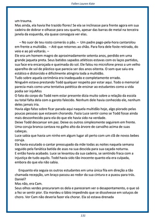 FFaalllleenn LLaauurreenn KKaattee
113311
uumm ttrraauummaa..
MMaass aaiinnddaa,, eellaa hhaavviiaa llhhee ttrraazziiddoo fflloorreess!! SSee eellaa ssee iinncclliinnaassssee ppaarraa ffrreennttee aaggoorraa eemm ssuuaa
ccaaddeeiirraa ddee ddoobbrraarr ee oollhhaassssee ppaarraa sseeuu qquuaarrttoo,, aappeessaarr ddaass bbaarrrraass ddee mmeettaall nnaa tteerrcceeiirraa
jjaanneellaa ddaa eessqquueerrddaa,, eellaa qquuaassee ccoonnsseegguuiiaa vveerr eellaass..
–– NNoo ssuuoorr ddee tteeuu rroossttoo ccoommeerrááss oo ppããoo.. –– UUmm ppaaddrree ppaaggoo--ppeellaa--hhoorraa ccaannttaarroolloouu
eemm ffrreennttee aa mmuullttiiddããoo.. –– AAttéé qquuee rreettoorrnneess aaoo cchhããoo.. PPaarraa ffoorraa ddeellee ffoossttee rreettiirraaddoo,, ddoo
vveeiioo ee aaoo ppóó vvoollttaarrááss.. ––
EEllee eerraa uumm hhoommeemm mmaaggrroo ddee aapprrooxxiimmaaddaammeennttee sseetteennttaa aannooss,, ppeerrddiiddoo eemm uummaa
ggrraannddee jjaaqquueettaa pprreettaa.. SSeeuuss bbaattiiddooss ssaappaaddooss aattllééttiiccooss eessttaavvaass ccoomm ooss llaaççooss ppaarrttiiddooss,,
ssuuaa ffaaccee eerraa eennccaarrooççaaddaa ee qquueeiimmaaddaa ddoo ssooll.. EEllee ffaalloouu nnoo mmiiccrrooffoonnee pprreessoo aa uumm vveellhhoo
aappaarreellhhoo ddee ssooll ddee pplláássttiiccoo qquuee ppaarreecciiaa sseerr ddooss aannooss ooiitteennttaa.. OO ssoomm qquuee ssaaiiuu eerraa
eessttááttiiccoo ee ddiissttoorrcciiddoo ee ddiiffiicciillmmeennttee aattiinnggiirriiaa ttooddaa aa mmuullttiiddããoo..
TTuuddoo ssoobbrree aaqquueellaa cceerriimmôônniiaa eerraa iinnaaddeeqquuaaddoo ee ccoommpplleettaammeennttee eerrrraaddoo..
NNiinngguuéémm eessttaavvaa pprreessttaannddoo TToodddd qquuaallqquueerr rreessppeeiittoo ppoorr eessttaarr aaqquuii.. TTooddoo oo mmeemmoorriiaall
ppaarreecciiaa mmaaiiss ccoommoo uummaa tteennttaattiivvaa ppaattééttiiccaa ddee eennssiinnaarr aaoo eessttuuddaanntteess ccoommoo aa vviiddaa
ppooddiiaa sseerr iinnjjuuMMiissss
OO ffaattoo ddoo ccoorrppoo ddoo TToodddd nneemm eessttaarr pprreesseennttee ddiizziiaa mmuuiittoo ssoobbrree aa rreellaaççããoo ddaa eessccoollaa
oouu ttoottaall ffaallttaa ddeellaa ccoomm oo ggaarroottoo ffaalleecciiddoo.. NNeennhhuumm ddeellee hhaavviiaa ccoonnhheecciiddoo eellee,, nneennhhuumm
ddeelleess jjaammaaiiss iirriiaa..
HHaavviiaa aallggoo ffaallssoo ssoobbrree ffiiccaarr ppaarraaddaa aaqquuii nnaaqquueellaa mmuullttiiddããoo hhoojjee,, aallggoo ppiioorraaddoo ppeellaass
ppoouuccaass ppeessssooaass qquuee eessttaavvaamm cchhoorraannddoo.. FFaazziiaa LLuuccee sseennttiirr ccoommoo ssee TToodddd ffoossssee aaiinnddaa
mmaaiiss ddeessccoonnhheecciiddoo ppaarraa eellaa ddoo qquuee eellee hhaavviiaa ssiiddoo nnaa vveerrddaaddee..
DDeeiixxee TToodddd ddeessccaannssaarr eemm ppaazz.. DDeeiixxee ooss oouuttrrooss ssiimmpplleessmmeennttee sseegguuiirreemm eemm ffrreennttee..
UUmmaa ccoorruujjaa bbrraannccaa ccaannttaavvaa nnoo ggaallhhoo aallttoo ddaa áárrvvoorree ddee ccaarrvvaallhhoo aacciimmaa ddee ssuuaass
ccaabbeeççaass..
LLuuccee ssaabbiiaa qquuee hhaavviiaa uumm nniinnhhoo eemm aallgguumm lluuggaarr aallii ppeerrttoo ccoomm uumm ccllãã ddee nnoovvooss bbeebbeess
ccoorruujjaa..
EEllaa hhaavviiaa eessccuuttaaddoo oo ccaannttaarr pprreeooccuuppaaddoo ddaa mmããee ttooddaass aass nnooiitteess nnaaqquueellaa sseemmaannaa
sseegguuiiddoo ppeellaa ffaannááttiiccaa bbaattiiddaa ddee aassaass nnaa ssuuaa ddeesscciiddaa ppaarraa ssuuaa ccaaççaaddaa nnoottuurrnnaa..
EE eennttããoo hhaavviiaa aaccaabbaaddoo.. LLuuccee ssee lleevvaannttoouu ddaa ssuuaa ccaaddeeiirraa,, ssee sseennttiinnddoo ffrraaccaa ccoomm aa
iinnjjuussttiiççaa ddee ttuuddoo aaqquuiilloo.. TToodddd hhaavviiaa ssiiddoo ttããoo iinnoocceennttee qquuaannttoo eellaa eerraa ccuullppaaddaa,,
eemmbboorraa ddoo qquuee eellaa nnããoo ssaabbiiaa..
EEnnqquuaannttoo eellaa sseegguuiiaa ooss oouuttrrooss eessttuuddaanntteess eemm uummaa úúnniiccaa ffiillaa eemm ddiirreeççããoo aa ttããoo
cchhaammaaddaa rreecceeppççããoo,, uumm bbrraaççoo ppaassssoouu aaoo rreeddoorr ddaa ssuuaa cciinnttuurraa ee aa ppuuxxoouu ppaarraa ttrrááss..
DDaanniieell??
MMaass nnããoo,, eerraa CCaamm..
SSeeuuss oollhhooss vveerrddeess pprrooccuurraarraamm ooss ddeellaa ee ppaarreecceerraamm vveerr oo ddeessaappoonnttaammeennttoo,, oo qquuee ssóó
aa ffeezz ssee sseennttiirr ppiioorr.. EEllaa mmoorrddeeuu oo lláábbiioo iimmppeeddiinnddoo qquuee ssee ddiissssoollvveessssee eemm ssoolluuççooss ddee
cchhoorroo.. VVeerr CCaamm nnããoo ddeevveerriiaa ffaazzeerr eellaa cchhoorraarr.. EEllaa ssóó eessttaavvaa ddrreennaaddaa
 