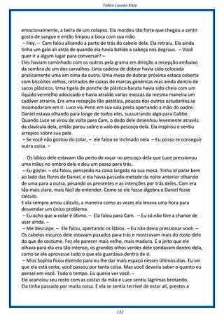 FFaalllleenn LLaauurreenn KKaattee
113322
eemmoocciioonnaallmmeennttee,, aa bbeeiirraa ddee uumm ccoollaappssoo.. EEllaa mmoorrddeeuu ttããoo ffoorrttee qquuee cchheeggoouu aa sseennttiirr
ggoossttoo ddee ssaanngguuee ee eennttããoo lliimmppoouu aa bbooccaa ccoomm ssuuaa mmããoo..
–– HHeeyy.. –– CCaamm ffaalloouu aalliissaannddoo aa ppaarrttee ddee ttrrááss ddoo ccaabbeelloo ddeellaa.. EEllaa rreettrraaiiuu.. EEllaa aaiinnddaa
ttiinnhhaa uumm ggaalloo aallii aattrrááss ddee qquuaannddoo eellaa hhaavviiaa bbaattiiddoo aa ccaabbeeççaa nnooss ddeeggrraauuss.. –– VVooccêê
qquueerr iirr aa aallgguumm lluuggaarr ppaarraa ccoonnvveerrssaarr?? ––
EElleess hhaavviiaamm ccaammiinnhhaaddoo ccoomm ooss oouuttrrooss ppeellaa ggrraammaa eemm ddiirreeççããoo aa rreecceeppççããoo eemmbbaaiixxoo
ddaa ssoommbbrraa ddee uumm ddooss ccaarrvvaallhhooss.. UUmmaa ccaaddeeiirraa ddee ddoobbrraarr hhaavviiaa ssiiddoo ccoollooccaaddaa
pprraattiiccaammeennttee uummaa eemm cciimmaa ddaa oouuttrraa.. UUmmaa mmeessaa ddee ddoobbrraarr pprróóxxiimmaa eessttaaccaa ccoobbeerrttaa
ccoomm bbiissccooiittooss vveellhhooss,, rreettiirraaddooss ddee ccaaiixxaass ddee mmaarrccaass ggeennéérriiccaass mmaass aaiinnddaa ddeennttrroo ddee
ssaaccooss pplláássttiiccooss.. UUmmaa ttiiggeellaa ddee ppoonncchhee ddee pplláássttiiccoo bbaarraattaa hhaavviiaa ssiiddoo cchheeiiaa ccoomm uumm
lliiqquuiiddoo vveerrmmeellhhoo aaddoocciiccaaddoo ee hhaavviiaa aattrraaííddoo vvaarriiaass mmoossccaass ddaa mmeessmmaa mmaanneeiirraa uumm
ccaaddáávveerr aattrraaiirriiaa.. EErraa uummaa rreecceeppççããoo ttããoo ppaattééttiiccaa,, ppoouuccooss ddooss oouuttrrooss eessttuuddaanntteess ssee
iinnccoommooddaarraamm eemm iirr.. LLuuccee vviiuu PPeennnn eemm ssuuaa ssaaiiaa pprreettaa aappeerrttaannddoo aa mmããoo ddoo ppaaddrree..
DDaanniieell eessttaavvaa oollhhaannddoo ppaarraa lloonnggee ddee ttooddooss eelleess,, ssuussssuurrrraannddoo aallggoo ppaarraa GGaabbbbee..
QQuuaannddoo LLuuccee ssee vviirroouu ddee vvoollttaa ppaarraa CCaamm,, oo ddeeddoo ddeellee ddeesseennhhoouu lleevveemmeennttee aattrraavvééss
ddaa ccllaavvííccuullaa ddeellaa,, eennttããoo ppaarroouu ssoobbrree oo vvaalloo ddoo ppeessccooççoo ddeellaa.. EEllaa iinnssppiirroouu ee sseennttiiuu
aarrrreeppiiooss ssoobbrree ssuuaa ppeellee..
–– SSee vvooccêê nnããoo ggoossttoouu ddoo ccoollaarr,, –– eellee ffaalloouu ssee iinncclliinnaaddoo nneellaa –– EEuu ppoossssoo ttee ccoonnsseegguuiirr
oouuttrraa ccooiissaa.. ––
OOss lláábbiiooss ddeellee eessttaavvaamm ttããoo ppeerrttoo ddee rrooççaarr nnoo ppeessccooççoo ddeellaa qquuee LLuuccee pprreessssiioonnoouu
uummaa mmããooss nnoo oommbbrroo ddeellee ee ddeeuu uumm ppaassssoo ppaarraa ttrrááss..
–– EEuu ggoosstteeii.. –– eellaa ffaalloouu,, ppeennssaannddoo nnaa ccaaiixxaa llaarrggaaddaa nnaa ssuuaa mmeessaa.. TTiinnhhaa iidd ppaarraarr bbeemm
aaoo llaaddoo ddaass fflloorreess ddee DDaanniieell,, ee eellaa hhaavviiaa ppaassssaaddoo mmeettaaddee ddaa nnooiittee aanntteerriioorr oollhhaannddoo
ddee uummaa ppaarraa aa oouuttrraa,, ppeessaannddoo ooss pprreesseenntteess ee aass iinntteennççõõeess ppoorr ttrrááss ddeelleess.. CCaamm eerraa
ttããoo mmaaiiss ccllaarroo,, mmaaiiss ffáácciill ddee eenntteennddeerr.. CCoommoo ssee eellee ffoossssee áállggeebbrraa ee DDaanniieell ffoossssee
ccaallccuulloo..
EE eellaa sseemmpprree aammoouu ccáállccuulloo,, aa mmaanneeiirraa ccoommoo aass vveezzeess eellaa lleevvaavvaa uummaa hhoorraa ppaarraa
ddeessvveennddaarr uumm úúnniiccoo pprroobblleemmaa..
–– EEuu aacchhoo qquuee oo ccoollaarr éé óóttiimmoo.. –– EEllaa ffaalloouu ppaarraa CCaamm.. –– EEuu ssóó nnããoo ttiivvee aa cchhaannccee ddee
uussaarr aaiinnddaa.. ––
–– MMee ddeessccuullppee.. –– EEllee ffaalloouu,, aappeerrttaannddoo ooss lláábbiiooss.. –– EEuu nnããoo ddeevviiaa pprreessssiioonnaarr vvooccêê.. ––
OOss ccaabbeellooss eessccuurrooss ddeellee eessttaavvaamm ppuuxxaaddooss ppaarraa ttrrááss ee mmoossttrraavvaamm mmaaiiss ddoo rroossttoo ddeellee
ddoo qquuee ddee ccoossttuummee.. FFeezz eellee ppaarreecceerr mmaaiiss vveellhhoo,, mmaaiiss mmaadduurroo.. EE oo jjeeiittoo qquuee eellee
oollhhaavvaa ppaarraa eellaa eerraa ttããoo iinntteennssoo,, ooss ggrraannddeess oollhhooss vveerrddeess ddeellee ssoonnddaavvaamm ddeennttrroo ddeellaa,,
ccoommoo ssee eellee aapprroovvaassssee ttuuddoo oo qquuee eellaa gguuaarrddaavvaa ddeennttrroo ddee ssii..
–– MMiissss SSoopphhiiaa ffiiccoouu ddiizzeennddoo ppaarraa eeuu llhhee ddaarr mmaaiiss eessppaaççoo nneesssseess úúllttiimmooss ddiiaass.. EEuu sseeii
qquuee eellaa eessttáá cceerrttaa,, vvooccêê ppaassssoouu ppoorr ttaannttaa ccooiissaa.. MMaass vvooccêê ddeevveerriiaa ssaabbeerr oo qquuaannttoo eeuu
ppeennsseeii eemm vvooccêê.. TTooddoo oo tteemmppoo.. EEuu qquueerriiaa vveerr vvooccêê.. ––
EEllee aaccaarriicciioouu sseeuu rroossttoo ccoomm aass ccoossttaass ddaa mmããoo ee LLuuccee sseennttiiuu lláággrriimmaass bbrroottaannddoo..
EEllaa ttiinnhhaa ppaassssaaddoo ppoorr mmuuiittaa ccooiissaa.. EE eellaa ssee sseennttiiaa tteerrrríívveell ddee eessttaarr aallii,, pprreesstteess aa
 