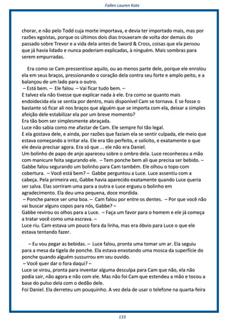 FFaalllleenn LLaauurreenn KKaattee
113333
cchhoorraarr,, ee nnããoo ppeelloo TToodddd ccuujjaa mmoorrttee iimmppoorrttaavvaa,, ee ddeevviiaa tteerr iimmppoorrttaaddoo mmaaiiss,, mmaass ppoorr
rraazzõõeess eeggooííssttaass,, ppoorrqquuee ooss úúllttiimmooss ddooiiss ddiiaass ttrroouuxxeerraamm ddee vvoollttaa ddoorr ddeemmaaiiss ddoo
ppaassssaaddoo ssoobbrree TTrreevvoorr ee aa vviiddaa ddeellaa aanntteess ddee SSwwoorrdd && CCrroossss,, ccooiissaass qquuee eellaa ppeennssoouu
qquuee jjáá hhaavviiaa lliiddaaddoo ee nnuunnccaa ppooddeerriiaamm eexxpplliiccaaddaass,, àà nniinngguuéémm.. MMaaiiss ssoommbbrraass ppaarraa
sseerreemm eemmppuurrrraaddaass..
EErraa ccoommoo ssee CCaamm pprreesssseennttiissssee aaqquuiilloo,, oouu aaoo mmeennooss ppaarrttee ddeellee,, ppoorrqquuee eellee eennrroolloouu
eellaa eemm sseeuuss bbrraaççooss,, pprreessssiioonnaannddoo oo ccoorraaççããoo ddeellaa ccoonnttrraa sseeuu ffoorrttee ee aammpplloo ppeeiittoo,, ee aa
bbaallaannççoouu ddee uumm llaaddoo ppaarraa oo oouuttrroo..
–– EEssttáá bbeemm.. –– EEllee ffaalloouu –– VVaaii ffiiccaarr ttuuddoo bbeemm.. ––
EE ttaallvveezz eellaa nnããoo ttiivveessssee qquuee eexxpplliiccaarr nnaaddaa àà eellee.. EErraa ccoommoo ssee qquuaannttoo mmaaiiss
eennddooiiddeecciiddaa eellaa ssee sseennttiiaa ppoorr ddeennttrroo,, mmaaiiss ddiissppoonníívveell CCaamm ssee ttoorrnnaavvaa.. EE ssee ffoossssee oo
bbaassttaannttee ssóó ffiiccaarr aallii nnooss bbrraaççooss qquuee aallgguuéémm qquuee ssee iimmppoorrttaa ccoomm eellaa,, ddeeiixxaarr aa ssiimmpplleess
aaffeeiiççããoo ddeellee eessttaabbiilliizzaarr eellaa ppoorr uumm bbrreevvee mmoommeennttoo??
EErraa ttããoo bboomm sseerr ssiimmpplleessmmeennttee aabbrraaççaaddaa..
LLuuccee nnããoo ssaabbiiaa ccoommoo mmee aaffaassttaarr ddee CCaamm.. EEllee sseemmpprree ffooii ttããoo lleeggaall..
EE eellaa ggoossttaavvaa ddeellee,, ee aaiinnddaa,, ppoorr rraazzõõeess qquuee ffaazziiaamm eellaa ssee sseennttiirr ccuullppaaddaa,, eellee mmeeiioo qquuee
eessttaavvaa ccoommeeççaannddoo aa iirrrriittaarr eellaa.. EEllee eerraa ttããoo ppeerrffeeiittoo,, ee ssoollíícciittoo,, ee eexxaattaammeennttee oo qquuee
eellee ddeevviiaa pprreecciissaarr aaggoorraa.. EErraa ssóó qquuee ...... eellee nnããoo eerraa DDaanniieell..
UUmm bboolliinnhhoo ddee ppaappoo ddee aannjjoo aappaarreecceeuu ssoobbrree oo oommbbrroo ddeellaa.. LLuuccee rreeccoonnhheecceeuu aa mmããoo
ccoomm mmaanniiccuurree ffeeiittaa sseegguurraannddoo eellee.. –– TTeemm ppoonncchhee bbeemm aallii qquuee pprreecciissaa sseerr bbeebbiiddoo.. ––
GGaabbbbee ffaalloouu sseegguurraannddoo uumm bboolliinnhhoo ppaarraa CCaamm ttaammbbéémm.. EEllee oollhhoouu oo ttooppoo ccoomm
ccoobbeerrttuurraa.. –– VVooccêê eessttáá bbeemm?? –– GGaabbbbee ppeerrgguunnttoouu aa LLuuccee.. LLuuccee aasssseennttiiuu ccoomm aa
ccaabbeeççaa.. PPeellaa pprriimmeeiirraa vveezz,, GGaabbbbee hhaavviiaa aappaarreecciiddoo eexxaattaammeennttee qquuaannddoo LLuuccee qquueerriiaa
sseerr ssaallvvaa.. EEllaass ssoorrrriirraamm uummaa ppaarraa aa oouuttrraa ee LLuuccee eerrgguueeuu oo bboolliinnhhoo eemm
aaggrraaddeecciimmeennttoo.. EEllaa ddeeuu uummaa ppeeqquueennaa,, ddooccee mmoorrddiiddaa..
–– PPoonncchhee ppaarreeccee sseerr uummaa bbooaa.. –– CCaamm ffaalloouu ppoorr eennttrree ooss ddeenntteess.. –– PPoorr qquuee vvooccêê nnããoo
vvaaii bbuussccaarr aallgguunnss ccooppooss ppaarraa nnóóss,, GGaabbbbee?? ––
GGaabbbbee rreevviirroouu ooss oollhhooss ppaarraa aa LLuuccee.. –– FFaaççaa uumm ffaavvoorr ppaarraa oo hhoommeemm ee eellee jjáá ccoommeeççaa
aa ttrraattaarr vvooccêê ccoommoo uummaa eessccrraavvaa.. ––
LLuuccee rriiuu.. CCaamm eessttaavvaa uumm ppoouuccoo ffoorraa ddaa lliinnhhaa,, mmaass eerraa óóbbvviioo ppaarraa LLuuccee oo qquuee eellee
eessttaavvaa tteennttaannddoo ffaazzeerr..
–– EEuu vvoouu ppeeggaarr aass bbeebbiiddaass.. –– LLuuccee ffaalloouu,, pprroonnttaa uummaa ttoommaarr uumm aarr.. EEllaa sseegguuiiuu
ppaarraa aa mmeessaa ddaa ttiiggeellaa ddee ppoonncchhee.. EEllaa eessttaavvaa eennxxoottaannddoo uummaa mmoossccaa ddaa ssuuppeerrffíícciiee ddoo
ppoonncchhee qquuaannddoo aallgguuéémm ssuussssuurrrroouu eemm sseeuu oouuvviiddoo..
–– VVooccêê qquueerr ddaarr oo ffoorraa ddaaqquuii?? ––
LLuuccee ssee vviirroouu,, pprroonnttaa ppaarraa iinnvveennttaarr aallgguummaa ddeessccuullppaa ppaarraa CCaamm qquuee nnããoo,, eellaa nnããoo
ppooddiiaa ssaaiirr,, nnããoo aaggoorraa ee nnããoo ccoomm eellee.. MMaass nnããoo ffooii CCaamm qquuee eesstteennddeeuu aa mmããoo ee ttooccoouu aa
bbaassee ddoo ppuullssoo ddeellaa ccoomm oo ddeeddããoo ddeellee..
FFooii DDaanniieell.. EEllaa ddeerrrreetteeuu uumm ppoouuqquuiinnhhoo.. AA vveezz ddeellaa ddee uussaarr oo tteelleeffoonnee nnaa qquuaarrttaa--ffeeiirraa
 