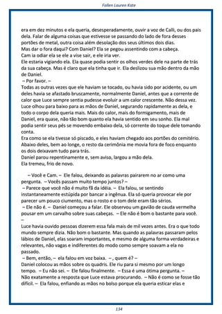FFaalllleenn LLaauurreenn KKaattee
113344
eerraa eemm ddeezz mmiinnuuttooss ee eellaa qquueerriiaa,, ddeesseessppeerraaddaammeennttee,, oouuvviirr aa vvoozz ddee CCaallllii,, oouu ddooss ppaaiiss
ddeellaa.. FFaallaarr ddee aallgguummaa ccooiissaass qquuee eessttiivveessssee ssee ppaassssaannddoo ddoo llaaddoo ddee ffoorraa ddeesssseess
ppoorrttõõeess ddee mmeettaall,, oouuttrraa ccooiissaa aalléémm ddeessoollaaççããoo ddooss sseeuuss úúllttiimmooss ddooiiss ddiiaass..
MMaass ddaarr oo ffoorraa ddaaqquuii?? CCoomm DDaanniieell?? EEllaa ssee ppeeggoouu aasssseennttiinnddoo ccoomm aa ccaabbeeççaa..
CCaamm iiaa ooddiiaarr eellaa ssee eellee aa vviissee ssaaiirr,, ee eellee iirriiaa vveerr..
EEllee eessttaarriiaa vviiggiiaannddoo eellaa.. EEllaa qquuaassee ppooddiiaa sseennttiirr ooss oollhhooss vveerrddeess ddeellee nnaa ppaarrttee ddee ttrrááss
ddaa ssuuaa ccaabbeeççaa.. MMaass éé ccllaarroo qquuee eellaa ttiinnhhaa qquuee iirr.. EEllaa ddeesslliizzoouu ssuuaa mmããoo ddeennttrroo ddaa mmããoo
ddee DDaanniieell..
–– PPoorr ffaavvoorr.. ––
TTooddaass aass oouuttrraass vveezzeess qquuee eellee hhaavviiaamm ssee ttooccaaddoo,, oouu hhaavviiaa ssiiddoo ppoorr aacciiddeennttee,, oouu uumm
ddeelleess hhaavviiaa ssee aaffaassttaaddoo bbrruussccaammeennttee,, nnoorrmmaallmmeennttee DDaanniieell,, aanntteess qquuee aa ccoorrrreennttee ddee
ccaalloorr qquuee LLuuccee sseemmpprree sseennttiiaa ppuuddeessssee eevvoolluuiirr aa uumm ccaalloorr ccrreesscceennttee.. NNããoo ddeessssaa vveezz..
LLuuccee oollhhoouu ppaarraa bbaaiixxoo ppaarraa aass mmããooss ddee DDaanniieell,, sseegguurraannddoo rraappiiddaammeennttee aass ddeellaa,, ee
ttooddoo oo ccoorrppoo ddeellaa qquueerriiaa mmaaiiss.. MMaaiiss ddoo ccaalloorr,, mmaaiiss ddoo ffoorrmmiiggaammeennttoo,, mmaaiiss ddee
DDaanniieell,, eerraa qquuaassee,, nnããoo ttããoo bboomm qquuaannttoo eellaa hhaavviiaa sseennttiiddoo eemm sseeuu ssoonnhhoo.. EEllaa mmaall
ppooddiiaa sseennttiirr sseeuuss ppééss ssee mmoovveennddoo eemmbbaaiixxoo ddeellaa,, ssóó ccoorrrreennttee ddoo ttooqquuee ddeellee ttoommaannddoo
ccoonnttaa..
EErraa ccoommoo ssee eellaa ttiivveessssee ssóó ppiissccaaddoo,, ee eelleess hhaavviiaamm cchheeggaaddoo aaooss ppoorrttõõeess ddoo cceemmiittéérriioo..
AAbbaaiixxoo ddeelleess,, bbeemm aaoo lloonnggee,, oo rreessttoo ddaa cceerriimmôônniiaa mmee mmoovviiaa ffoorraa ddee ffooccoo eennqquuaannttoo
ooss ddooiiss ddeeiixxaavvaamm ttuuddoo ppaarraa ttrrááss..
DDaanniieell ppaarroouu rreeppeennttiinnaammeennttee ee,, sseemm aavviissoo,, llaarrggoouu aa mmããoo ddeellaa..
EEllaa ttrreemmeeuu,, ffrriioo ddee nnoovvoo..
–– VVooccêê ee CCaamm.. –– EEllee ffaalloouu,, ddeeiixxaannddoo aass ppaallaavvrraass ppaaiirraarreemm nnoo aarr ccoommoo uummaa
ppeerrgguunnttaa.. –– VVooccêêss ppaassssaamm mmuuiittoo tteemmppoo jjuunnttooss?? ––
–– PPaarreeccee qquuee vvooccêê nnããoo éé mmuuiittoo ffãã ddaa iiddééiiaa.. –– EEllaa ffaalloouu,, ssee sseennttiinnddoo
iinnssttaannttaanneeaammeennttee eessttúúppiiddaa ppoorr bbaannccaarr aa iinnggêênnuuaa.. EEllaa ssóó qquueerriiaa pprroovvooccaarr eellee ppoorr
ppaarreecceerr uumm ppoouuccoo cciiuummeennttoo,, mmaass oo rroossttoo ee oo ttoomm ddeellee eerraamm ttããoo sséérriiooss..
–– EEllee nnããoo éé.. –– DDaanniieell ccoommeeççoouu aa ffaallaarr.. EEllee oobbsseerrvvoouu uumm ggaavviiããoo ddee ccaauuddaa vveerrmmeellhhaa
ppoouussaarr eemm uumm ccaarrvvaallhhoo ssoobbrree ssuuaass ccaabbeeççaass.. –– EEllee nnããoo éé bboomm oo bbaassttaannttee ppaarraa vvooccêê..
––
LLuuccee hhaavviiaa oouuvviiddoo ppeessssooaass ddiizzeerreemm eessssaa ffaallaa mmaaiiss ddee mmiill vveezzeess aanntteess.. EErraa oo qquuee ttooddoo
mmuunnddoo sseemmpprree ddiizziiaa.. NNããoo bboomm oo bbaassttaannttee.. MMaass qquuaannddoo aass ppaallaavvrraass ppaassssaarraamm ppeellooss
lláábbiiooss ddee DDaanniieell,, eellaass ssooaarraamm iimmppoorrttaanntteess,, ee mmeessmmoo ddee aallgguummaa ffoorrmmaa vveerrddaaddeeiirraass ee
rreelleevvaanntteess,, nnããoo vvaaggaass ee iinnddiiffeerreenntteess ddoo mmooddoo ccoommoo sseemmpprree ssooaavvaamm aa eellaa nnoo
ppaassssaaddoo..
–– BBeemm,, eennttããoo,, –– eellaa ffaalloouu eemm vvoozz bbaaiixxaa.. –– ,, qquueemm éé?? ––
DDaanniieell ccoollooccoouu aass mmããooss ssoobbrree ooss qquuaaddrriiss.. EEllee rriiuu ppaarraa ssii mmeessmmoo ppoorr uumm lloonnggoo
tteemmppoo.. –– EEuu nnããoo sseeii.. –– EEllee ffaalloouu ffiinnaallmmeennttee.. –– EEssssaa éé uummaa óóttiimmaa ppeerrgguunnttaa.. ––
NNããoo eexxaattaammeennttee aa rreessppoossttaa qquuee LLuuccee eessttaavvaa pprrooccuurraannddoo.. –– NNããoo éé ccoommoo ssee ffoossssee ttããoo
ddiiffíícciill.. –– EEllaa ffaalloouu,, eennffiiaannddoo aass mmããooss nnoo bboollssoo ppoorrqquuee eellaa qquueerriiaa eessttiiccaarr eellaass ee
 