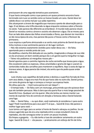 FFaalllleenn LLaauurreenn KKaattee
113366
pprreecciissaasssseemm ddee uummaa sseegguunnddaa tteennttaattiivvaa ppaarraa aacceerrttaarreemm..
OO qquuee hhaavviiaa ccoommeeççaaddoo ccoommoo oo qquuee ppaarreecciiaa uumm qquuaassee pprriimmeeiirroo eennccoonnttrroo hhaavviiaa
tteerrmmiinnaaddoo ccoomm LLuuccee ssee sseennttiiddoo ccoommoo ssee ttiivveessssee lleevvaaddoo uumm ccaannoo.. DDaanniieell ddeevvee tteerr
ssaabbiiddoo ddiissssoo ee ssee sseennttiiaa mmaall ppoorr ssuuaa ssaaííddaa rreeppeennttiinnaa..
EElleess aallccaannççaarraamm aa áárrvvoorree ddee mmaaggnnóólliiaa qquuee mmaarrccaavvaa oo ppoonnttoo ddee oobbsseerrvvaaççããoo ppaarraa oo
llaaggoo.. OO ssooll ddeeiixxoouu uummaa ttrriillhhaa ddoouurraaddaa nnaa áágguuaa eennqquuaannttoo ccoosstteeaavvaa ssoobbrree aa fflloorreessttaa
nnoo ooeessttee.. TTuuddoo ppaarreecciiaa ttããoo ddiiffeerreennttee aaoo eennttaarrddeecceerr.. OO mmuunnddoo ttooddoo ppaarreecciiaa rreelluuzziirr..
DDaanniieell ssee rreeccoossttoouu ccoonnttrraa aa áárrvvoorree ee aassssiissttiiuu eellaa oobbsseerrvvaarr aa áágguuaa.. EEllaa ssee mmoovveeuu ppaarraa
ffiiccaarr aaoo llaaddoo ddeellaa aabbaaiixxoo ddaass ffoollhhaass eennvveerrnniizzaaddaass ee fflloorreess,, qquuee ddeevviiaamm tteerr mmoorrrriiddoo ee
ssee iiddoo nneessssaa ééppooccaa ddoo aannoo,, mmaass ppaarreecciiaa ttããoo ppuurraass ee ffrreessccaass ccoommoo oo fflloorreesscceerr ddaa
pprriimmaavveerraa..
LLuuccee rreessppiirroouu oo ppeerrffuummee aallmmiissccaarraaddoo ee ssee sseennttiiuu mmaaiiss pprróóxxiimmaa ddee DDaanniieell ddoo qquuee eellaa
ttiinnhhaa mmoottiivvooss ee eessssee sseennttiimmeennttoo ppaarreecciiaa vviirr ddee lluuggaarr nneennhhuumm..
–– NNóóss nnããoo eessttaammooss eexxaattaammeennttee vveessttiiddooss ppaarraa nnaaddaarr ddeessssaa vveezz.. –– EEllee ffaalloouu
aappoonnttaannddoo ppaarraa oo vveessttiiddoo pprreettoo ddee LLuuccee..
EEllaa ddeeddiillhhoouu aa bbaaiinnhhaa iillhhóó ddeelliiccaaddaa eemm sseeuu jjooeellhhoo,, iimmaaggiinnaannddoo oo cchhooqquuee ddee ssuuaa mmããee
ssee eellaa aarrrruuiinnaassssee uumm bboomm vveessttiiddoo ppoorrqquuee eellaa ee uumm ggaarroottoo qquueerriiaa mmeerrgguullhhaarr nnoo llaaggoo..
–– TTaallvveezz nnóóss ppooddííaammooss ssóó mmeerrgguullhhaass nnoossssooss ppééss ––
DDaanniieell aappoonnttoouu ppaarraa oo ccaammiinnhhoo íínnggrreemmee ddaa rroocchhaa vveerrmmeellhhaa qquuee lleevvaavvaa ppaarraa aa áágguuaa..
EElleess eessccaallaarraamm ssoobbrree aass eessppeessssaass,, rreellvvaass aammaarreellaaddaass ee ggrraammaa ddoo llaaggoo ee uussaarraamm ooss
ccoonnttoorrcciiddooss ttooddooss ddooss ccaarrvvaallhhooss ppaarraa mmaanntteerreemm oo eeqquuiillííbbrriioo.. AAqquuii aa ccoossttaa ddoo llaaggoo ssee
ttrroonnaavvaa sseeiixxooss.. AA áágguuaa ppaarreecciiaa ttããoo iimmóóvveell,, eellaa sseennttiiuu qquuee eellaa ppooddiiaa qquuaassee aannddaarr
ssoobbrree eellaa..
LLuuccee cchhuuttoouu ssuuaass ssaappaattiillhhaass ddee bbaalléé pprreettaass ee ddeesslliizzoouu aa ssuuppeerrffíícciiee ffoorrrraaddaa ddee llíírriiooss
ccoomm sseeuuss ddeeddooss.. AA áágguuaa eerraa mmaaiiss ffrriiaa ddoo qquuee hhaavviiaa ssiiddoo nnoo oouuttrroo ddiiaa.. DDaanniieell jjuunnttoouu
uumm rraammoo ddee ggrraammaa ddoo llaaggoo ee ccoommeeççoouu aa ttrraannççaarr ssuuaa eessppeessssaa hhaassttee..
EEllee oollhhoouu ppaarraa eellaa.. –– VVooccêê nnuunnccaa ppeennssaa eemm ssaaiirr ddaaqquuii?? ––
–– OO tteemmppoo ttooddoo.. –– EEllee ffaalloouu ccoomm uumm rreessmmuunnggoo,, pprreessuummiinnddoo qquuee eellee qquuiisseessssee ddiizzeerr
qquuee eellee ttaammbbéémm ppeennssaassssee.. MMaass éé ccllaarroo qquuee eellaa qquueerriiaa ffiiccaarr oo mmaaiiss lloonnggee ppoossssíívveell ddee
SSwwoorrdd && CCrroossss.. QQuuaallqquueerr uumm iirriiaa qquueerreerr.. MMaass eellaa tteennttoouu aaoo mmeennooss mmaanntteerr ssuuaa
mmeennttee ddee eessppiirraallaarr ffoorraa ddee ccoonnttrroolloo eemm ddiirreeççããoo aa ffaannttaassiiaass ddeellaa ee DDaanniieell bboollaannddoo
uummaa ffuuggaa..
–– NNããoo.. –– DDaanniieell ffaalloouu,, –– eeuu qquuiiss ddiizzeerr,, vvooccêê rreeaallmmeennttee jjáá ccoonnssiiddeerroouu iirr ppaarraa oouuttrroo
lluuggaarr?? PPeeddiirr ttrraannssffeerrêênncciiaa ppaarraa sseeuuss ppaaiiss?? ÉÉ ssóó qquuee...... SSwwoorrdd && CCrroossss nnããoo ppaarreeccee oo
mmeellhhoorr lluuggaarr ppaarraa vvooccêê.. ––
LLuuccee ttoommoouu uumm lluuggaarr ppaarraa ssee sseennttaarr àà ffrreennttee ddee DDaanniieell ee aabbrraaççoouu ooss jjooeellhhooss.. SSee eellee
eessttaavvaa ssuuggeerriinnddoo qquuee eellaa eerraa uummaa rreejjeeiittaaddaa eennttrree oo ccoorrppoo eessttuuddaannttiill cchheeiioo ddee
rreejjeeiittaaddooss,, eellaa nnããoo ccoonnsseegguuiiaa eevviittaarr ssee sseennttiirr uumm ppoouuccoo iinnssuullttaaddaa..
EEllaa lliimmppoouu aa ggaarrggaannttaa.. –– EEuu nnããoo tteennhhoo oo lluuxxoo ddee ccoonnssiiddeerraarr sseerriiaammeennttee uumm oouuttrroo
lluuggaarr.. SSwwoorrdd && CCrroossss éé –– eellaa ppaauussoouu –– pprraattiiccaammeennttee uumm eessffoorrççoo ddee ffiimm ddee lliinnhhaa
 