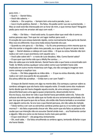FFaalllleenn LLaauurreenn KKaattee
113377
ppaarraa mmiimm.. ––
–– QQuuaall éé.. –– DDaanniieell ffaalloouu..
–– VVooccêê nnããoo ssaabbeerriiaa.. ––
–– SSaabbeerriiaa.. –– EEllee ssuussppiirroouu.. –– SSeemmpprree tteemm uummaa oouuttrraa ppaarraaddaa,, LLuuccee.. ––
–– IIssssoo éé mmuuiittoo ppooééttiiccoo,, DDaanniieell.. –– EEllaa ffaalloouu.. EEllaa ppooddiiaa sseennttiirr ssuuaa vvoozz aauummeennttaannddoo.. ––
MMaass ssee vvooccêê eessttáá ttããoo iinntteerreessssaaddoo eemm ssee lliivvrraarr ddee mmiimm,, oo qquuee iirreemmooss ffaazzeerr?? NNiinngguuéémm
ppeeddiiuu ppaarraa vvooccêê mmee aarrrraassttaarr aattéé aaqquuii ccoomm vvooccêê.. ––
–– NNããoo.. –– EEllee ffaalloouu –– VVooccêê eessttáá cceerrttaa.. EEuu qquueerroo ddiizzeerr qquuee vvooccêê nnããoo éé ccoommoo aass
oouuttrraass ppeessssooaass aaqquuii.. TTeemm qquuee tteerr uumm lluuggaarr mmeellhhoorr ppaarraa vvooccêê.. ––
OO ccoorraaççããoo ddee LLuuccee eessttaavvaa bbaatteennddoo rrááppiiddoo,, ccoommoo nnoorrmmaallmmeennttee ffaazziiaa ppeerrttoo ddee DDaanniieell..
MMaass iissssoo eerraa ddiiffeerreennttee.. EEssssaa cceennaa ttooddaa eessttaavvaa ffaazzeennddoo eellaa ssuuaarr..
–– QQuuaannddoo eeuu vviimm ppaarraa ccáá.. –– EEllaa ffaalloouu.. –– EEuu ffiizz uummaa pprroommeessssaa aa mmiimm mmeessmmaa qquuee eeuu
nnããoo iirriiaa ccoonnttaarr aa nniinngguuéémm ssoobbrree mmeeuu ppaassssaaddoo,, oouu oo qquuee eeuu ffiizz ppaarraa vviirr ppaarraarr nneessttee
lluuggaarr.. –– DDaanniieell aabbaaiixxoouu aa ccaabbeeççaa eemm ssuuaass mmããooss.. –– OO qquuee eeuu eessttoouu ffaallaannddoo nnããoo tteemm
nnaaddaa aa vveerr ccoomm oo qquuee aaccoonntteecceeuu ccoomm aaqquueellee ccaarraa.. ––
–– VVooccêê ssaabbee ssoobbrree eellee?? –– oo rroossttoo ddee LLuuccee ddeessaabboouu.. NNããoo.. CCoommoo DDaanniieell ssaabbiiaa??
–– OO qquuee qquueerr qquuee tteennhhaa ssiiddoo qquuee aa MMoollllyy llhhee ccoonnttoouu ...... ––
MMaass eellaa ssaabbiiaa qquuee eerraa ttaarrddee ddeemmaaiiss.. DDaanniieell hhaavviiaa ssiiddoo oo qquuee hhaavviiaa aa eennccoonnttrraaddoo ccoomm
TToodddd.. SSee MMoollllyy ccoonnttoouu qquuaallqquueerr ccooiissaa ssoobbrree ccoommoo LLuuccee ttaammbbéémm hhaavviiaa ssiiddoo
iimmpplliiccaaddaa eemm oouuttrraa mmoorrttee mmiisstteerriioossaa ccoomm ffooggoo,, eellaa nnããoo ccoonnsseegguuiiaa iimmaaggiinnaarr nneemm
ccoommoo ccoommeeççaarr aa eexxpplliiccaarr iissssoo..
–– EEssccuuttaa.. –– EEllee ffaalloouu ppeeggaannddoo aass mmããooss ddeellaa.. –– OO qquuee eeuu eessttoouu ddiizzeennddoo,, nnããoo tteemm
nnaaddaa aa vveerr ccoomm eessssaa ppaarrttee ddoo sseeuu ppaassssaaddoo.. ––
EEllaa aacchhoouu ddiiffíícciill ddee aaccrreeddiittaarr.. –– EEnnttããoo tteemm aa vveerr ccoomm TToodddd?? ––
OO ttooqquuee ddee DDaanniieell mmeexxeeuu eemm aallggoo nnaa mmeennttee ddeellaa.. EEllaa ccoommeeççoouu aa ppeennssaarr ssoobbrree aass
ssoommbbrraass sseellvvaaggeennss qquuee eellaa hhaavviiaa vviissttoo nnaaqquueellaa nnooiittee.. OO mmooddoo ccoommoo eellaass mmuuddaarraamm
ttaannttoo ddeessddee qquuee eellaa hhaavviiaa cchheeggaaddoo aaqquueellaa eessccoollaa,, ddee uummaa aammeeaaççaa ssoorrrraatteeiirraa ee
ddeessccoonnffoorrttáávveell ppaarraa uummaa aaggoorraa qquuaassee oonniipprreesseennttee,, ddeesseennvvoollvviiddoo tteerrrroorr..
EEllaa eerraa lloouuccaa,, iissssoo ddeevvee tteerr ssiiddoo oo qquuee DDaanniieell hhaavviiaa ppeerrcceebbiiddoo ssoobbrree eellaa.. TTaallvveezz eellee
aacchhaassssee eellaa bboonniittaa,, mmaass eellee ssaabbiiaa qquuee nnoo ffuunnddoo eellaa eerraa sseerriiaammeennttee ppeerrttuurrbbaaddaa.. EErraa
ppoorr iissssoo qquuee eellee qquueerriiaa qquuee eellaa ssee ffoossssee,, eellee eennttããoo nnããoo ffiiccaarriiaa tteennttaaddoo aa ssee eennvvoollvveerr
ccoomm aallgguuéémm ccoommoo eellaa.. SSee eerraa iissssoo oo qquuee DDaanniieell ppeennssaavvaa,, eellee nnããoo ssaabbiiaa ddaa mmeettaaddee..
–– TTaallvveezz tteennhhaa aa vveerr ccoomm aass eessttrraannhhaass ssoommbbrraass pprreettaass qquuee eeuu vvii nnaa nnooiittee qquuee TToodddd
mmoorrrreeuu?? –– eellaa ffaalloouu eessppeerraannddoo cchhooccaarr eellee.. MMaass aassssiimm qquuee eellaa ffaalloouu aass ppaallaavvrraass eellaa
ssoouubbee qquuee ssuuaa iinntteennççããoo nnããoo eerraa aassssuussttaarr DDaanniieell aaiinnddaa mmaaiiss ...... eerraa ffiinnaallmmeennttee ccoonnttaarr
aa aallgguuéémm.. NNããoo eerraa ccoommoo ssee eellaa ttiivveessssee mmuuiittoo mmaaiiss ppaarraa ppeerrddeerr..
–– OO qquuee vvooccêê ddiissssee?? –– eellee ppeerrgguunnttoouu lleennttaammeennttee..
–– OOhh,, vvooccêê ssaabbee.. –– EEllaa ffaalloouu eennccoollhheennddoo ooss oommbbrrooss aaggoorraa,, tteennttaannddoo ddiissffaarrllaarr oo qquuee
eellaa hhaavviiaa ffaallaaddoo..
 