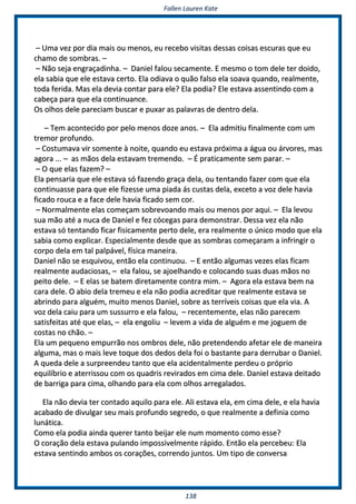FFaalllleenn LLaauurreenn KKaattee
113388
–– UUmmaa vveezz ppoorr ddiiaa mmaaiiss oouu mmeennooss,, eeuu rreecceebboo vviissiittaass ddeessssaass ccooiissaass eessccuurraass qquuee eeuu
cchhaammoo ddee ssoommbbrraass.. ––
–– NNããoo sseejjaa eennggrraaççaaddiinnhhaa.. –– DDaanniieell ffaalloouu sseeccaammeennttee.. EE mmeessmmoo oo ttoomm ddeellee tteerr ddooiiddoo,,
eellaa ssaabbiiaa qquuee eellee eessttaavvaa cceerrttoo.. EEllaa ooddiiaavvaa oo qquuããoo ffaallssoo eellaa ssooaavvaa qquuaannddoo,, rreeaallmmeennttee,,
ttooddaa ffeerriiddaa.. MMaass eellaa ddeevviiaa ccoonnttaarr ppaarraa eellee?? EEllaa ppooddiiaa?? EEllee eessttaavvaa aasssseennttiinnddoo ccoomm aa
ccaabbeeççaa ppaarraa qquuee eellaa ccoonnttiinnuuaannccee..
OOss oollhhooss ddeellee ppaarreecciiaamm bbuussccaarr ee ppuuxxaarr aass ppaallaavvrraass ddee ddeennttrroo ddeellaa..
–– TTeemm aaccoonntteecciiddoo ppoorr ppeelloo mmeennooss ddoozzee aannooss.. –– EEllaa aaddmmiittiiuu ffiinnaallmmeennttee ccoomm uumm
ttrreemmoorr pprrooffuunnddoo..
–– CCoossttuummaavvaa vviirr ssoommeennttee àà nnooiittee,, qquuaannddoo eeuu eessttaavvaa pprróóxxiimmaa aa áágguuaa oouu áárrvvoorreess,, mmaass
aaggoorraa ...... –– aass mmããooss ddeellaa eessttaavvaamm ttrreemmeennddoo.. –– ÉÉ pprraattiiccaammeennttee sseemm ppaarraarr.. ––
–– OO qquuee eellaass ffaazzeemm?? ––
EEllaa ppeennssaarriiaa qquuee eellee eessttaavvaa ssóó ffaazzeennddoo ggrraaççaa ddeellaa,, oouu tteennttaannddoo ffaazzeerr ccoomm qquuee eellaa
ccoonnttiinnuuaassssee ppaarraa qquuee eellee ffiizzeessssee uummaa ppiiaaddaa ááss ccuussttaass ddeellaa,, eexxcceettoo aa vvoozz ddeellee hhaavviiaa
ffiiccaaddoo rroouuccaa ee aa ffaaccee ddeellee hhaavviiaa ffiiccaaddoo sseemm ccoorr..
–– NNoorrmmaallmmeennttee eellaass ccoommeeççaamm ssoobbrreevvooaannddoo mmaaiiss oouu mmeennooss ppoorr aaqquuii.. –– EEllaa lleevvoouu
ssuuaa mmããoo aattéé aa nnuuccaa ddee DDaanniieell ee ffeezz ccóócceeggaass ppaarraa ddeemmoonnssttrraarr.. DDeessssaa vveezz eellaa nnããoo
eessttaavvaa ssóó tteennttaannddoo ffiiccaarr ffiissiiccaammeennttee ppeerrttoo ddeellee,, eerraa rreeaallmmeennttee oo úúnniiccoo mmooddoo qquuee eellaa
ssaabbiiaa ccoommoo eexxpplliiccaarr.. EEssppeecciiaallmmeennttee ddeessddee qquuee aass ssoommbbrraass ccoommeeççaarraamm aa iinnffrriinnggiirr oo
ccoorrppoo ddeellaa eemm ttaall ppaallppáávveell,, ffííssiiccaa mmaanneeiirraa..
DDaanniieell nnããoo ssee eessqquuiivvoouu,, eennttããoo eellaa ccoonnttiinnuuoouu.. –– EE eennttããoo aallgguummaass vveezzeess eellaass ffiiccaamm
rreeaallmmeennttee aauuddaacciioossaass,, –– eellaa ffaalloouu,, ssee aajjooeellhhaannddoo ee ccoollooccaannddoo ssuuaass dduuaass mmããooss nnoo
ppeeiittoo ddeellee.. –– EE eellaass ssee bbaatteemm ddiirreettaammeennttee ccoonnttrraa mmiimm.. –– AAggoorraa eellaa eessttaavvaa bbeemm nnaa
ccaarraa ddeellee.. OO aabbiioo ddeellaa ttrreemmeeuu ee eellaa nnããoo ppooddiiaa aaccrreeddiittaarr qquuee rreeaallmmeennttee eessttaavvaa ssee
aabbrriinnddoo ppaarraa aallgguuéémm,, mmuuiittoo mmeennooss DDaanniieell,, ssoobbrree aass tteerrrríívveeiiss ccooiissaass qquuee eellaa vviiaa.. AA
vvoozz ddeellaa ccaaiiuu ppaarraa uumm ssuussssuurrrroo ee eellaa ffaalloouu,, –– rreecceenntteemmeennttee,, eellaass nnããoo ppaarreecceemm
ssaattiissffeeiittaass aattéé qquuee eellaass,, –– eellaa eennggoolliiuu –– lleevveemm aa vviiddaa ddee aallgguuéémm ee mmee jjoogguueemm ddee
ccoossttaass nnoo cchhããoo.. ––
EEllaa uumm ppeeqquueennoo eemmppuurrrrããoo nnooss oommbbrrooss ddeellee,, nnããoo pprreetteennddeennddoo aaffeettaarr eellee ddee mmaanneeiirraa
aallgguummaa,, mmaass oo mmaaiiss lleevvee ttooqquuee ddooss ddeeddooss ddeellaa ffooii oo bbaassttaannttee ppaarraa ddeerrrruubbaarr oo DDaanniieell..
AA qquueeddaa ddeellee aa ssuurrpprreeeennddeeuu ttaannttoo qquuee eellaa aacciiddeennttaallmmeennttee ppeerrddeeuu oo pprróópprriioo
eeqquuiillííbbrriioo ee aatteerrrriissssoouu ccoomm ooss qquuaaddrriiss rreevviirraaddooss eemm cciimmaa ddeellee.. DDaanniieell eessttaavvaa ddeeiittaaddoo
ddee bbaarrrriiggaa ppaarraa cciimmaa,, oollhhaannddoo ppaarraa eellaa ccoomm oollhhooss aarrrreeggaallaaddooss..
EEllaa nnããoo ddeevviiaa tteerr ccoonnttaaddoo aaqquuiilloo ppaarraa eellee.. AAllii eessttaavvaa eellaa,, eemm cciimmaa ddeellee,, ee eellaa hhaavviiaa
aaccaabbaaddoo ddee ddiivvuullggaarr sseeuu mmaaiiss pprrooffuunnddoo sseeggrreeddoo,, oo qquuee rreeaallmmeennttee aa ddeeffiinniiaa ccoommoo
lluunnááttiiccaa..
CCoommoo eellaa ppooddiiaa aaiinnddaa qquueerreerr ttaannttoo bbeeiijjaarr eellee nnuumm mmoommeennttoo ccoommoo eessssee??
OO ccoorraaççããoo ddeellaa eessttaavvaa ppuullaannddoo iimmppoossssiivveellmmeennttee rrááppiiddoo.. EEnnttããoo eellaa ppeerrcceebbeeuu:: EEllaa
eessttaavvaa sseennttiinnddoo aammbbooss ooss ccoorraaççõõeess,, ccoorrrreennddoo jjuunnttooss.. UUmm ttiippoo ddee ccoonnvveerrssaa
 