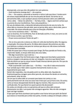FFaalllleenn LLaauurreenn KKaattee
113399
ddeesseessppeerraaddaa,, uummaa qquuee eelleess nnããoo ppooddiiaamm tteerr ccoomm ppaallaavvrraass..
–– VVooccêê rreeaallmmeennttee eennxxeerrggaa eellaass?? –– eellee ssuussppiirroouu..
–– SSiimm.. –– EEllaa ssuussppiirroouu,, qquueerreennddoo ssee lleevvaannttaarr ee rreettiirraarr ttuuddoo qquuee ddiissssee.. EE aaiinnddaa aassssiimm
eellaa eessttaavvaa iimmppoossssiibbiilliittaaddaa ddee ssaaiirr ddee cciimmaa ddoo ppeeiittoo ddee DDaanniieell.. EEllaa tteennttoouu lleerr ooss
ppeennssaammeennttooss ddeellee,, oo qquuee qquuaallqquueerr ppeessssooaa nnoorrmmaall ppeennssaarriiaa ssoobbrree uummaa aaddMMiissssããoo
ccoommoo aa ddeellaa.. –– DDeeiixxee--mmee aaddiivviinnhhaarr.. –– EEllaa ffaalloouu ttrriissttee.. –– AAggoorraa vvooccêê tteemm cceerrtteezzaa qquuee
eeuu pprreecciissoo ddee uummaa ttrraannssffeerrêênncciiaa.. PPaarraa aa aallaa ppssiiqquuiiááttrriiccaa.. ––
EEllee ssaaiiuu ddee ddeebbaaiixxoo ddeellaa,, aa ddeeiixxaannddoo ddeeiittaaddaa pprraattiiccaammeennttee ddee ccaarraa nnaa rroocchhaa.. OOss
oollhhooss ddeellaa ssee mmoovveerraamm ddooss ppééss ddeellee,, ppaarraa aass ppeerrnnaass ddeellee,, ppaarraa oo ddoorrssoo ddeellee,, ppaarraa oo
rroossttoo ddeellee.. EEllee eessttaavvaa oollhhaannddoo ppaarraa cciimmaa eemm ddiirreeccççããoo aa fflloorreeMMiissss
–– IIssssoo nnuunnccaa aaccoonntteecceeuu aanntteess.. –– EEllee ffaalloouu..
LLuuccee ssee lleevvaannttoouu.. EErraa hhuummiillhhiiaannttee,, ffiiccaarr aallii ddeennttaaddaa ssoozziinnhhaa.. EE mmaaiiss,, eerraa ccoommoo ssee eellee
nneemm ttiivveessssee oouuvviiddoo oo qquuee eellaa ffaalloouu..
–– OO qquuee nnuunnccaa aaccoonntteecceeuu?? AAnntteess ddoo qquuêê?? ––
EEllee ssee vviirroouu ppaarraa eellaa ee ccoollooccoouu aass mmããooss eemm vvoollttaa ddaass bboocchheecchhaass ddeellaa.. EEllaa sseegguurroouu
aa rreessppiirraaççããoo.. EEllee eessttaavvaa ttããoo ppeerrttoo.. OOss lláábbiiooss ddeellee eessttaavvaamm ttããoo pprróóxxiimmooss aaooss ddeellaa..
LLuuccee bbeelliissccoouu aa pprróópprriiaa ccooxxaa ppaarraa tteerr cceerrtteezzaa qquuee ddeessssaa vveezz nnããoo eessttaavvaa ssoonnhhaannddoo..
EEllaa eessttaavvaa bbeemm aaccoorrddaaddaa..
EEnnttããoo eellee qquuaassee qquuee aa ffoorrççaa ssee ppuuxxoouu ppaarraa lloonnggee.. EEllee ffiiccoouu ppaarraaddoo eemm ffrreennttee aa eellaa,,
rreessppiirraannddoo rrááppiiddoo,, ooss bbrraaççooss ddeellee dduurrooss ddooss sseeuuss llaaddooss..
–– MMee ddiiggaa nnoovvaammeennttee oo qquuee vvooccêê vviiuu.. ––
LLuuccee ssee vviirroouu ppaarraa ffiiccaarr ddee ffrreennttee ppaarraa oo llaaggoo.. AA áágguuaa aazzuull ccllaarraa bbaattiiaa ssuuaavveemmeennttee
ccoonnttrraa aa mmaarrggeemm ee eellaa ppeennssoouu eemm ddaarr uumm mmeerrgguullhhoo.. IIssssoo eerraa oo qquuee DDaanniieell hhaavviiaa
ffeeiittoo ddaa úúllttiimmaa vveezz qquuee aass ccooiissaass hhaavviiaamm ffiiccaaddoo iinntteennssaass ddeemmaaiiss ppaarraa eellee.. PPoorr qquuee eellaa
nnããoo ppooddiiaa ffaazzeerr iissssoo ttaammbbéémm??
–– PPooddee ssuurrpprreeeennddeerr vvooccêê ssaabbeerr iissssoo.. –– EEllaa ffaalloouu –– mmaass nnããoo éé nnaaddaa eemmoocciioonnaannttee
ffiiccaarr sseennttaaddaa aaqquuii ee ffaallaarr ssoobbrree oo qquuaannttoo iimmeennssaammeennttee iinnssaannaa eeuu ssoouu.. ––
EEssppeecciiaallmmeennttee ppaarraa vvooccêê..
DDaanniieell nnããoo rreessppoonnddeeuu,, mmaass eellaa ppooddiiaa sseennttiirr ooss oollhhooss ddeellee nneellaa.. QQuuaannddoo eellaa
ffiinnaallmmeennttee ggaannhhoouu ccoorraaggeemm ppaarraa oollhhaarr ppaarraa eellee,, eellee eessttaavvaa llhhee ddaannddoo uumm eessttrraannhhoo,,
ppeerrttuurrbbaannttee,, oollhhaarr ddee lluuttoo..
UUmm eemm qquuee ooss oollhhooss ddeellee ssee ccuurrvvaavvaamm ppaarraa bbaaiixxoo nnooss ccaannttooss ee oo sseeuu
ppaarrttiiccuullaarrmmeennttee ttoomm ddee cciinnzzaa eerraa ccooiissaa mmaaiiss ttrriissttee qquuee LLuuccee jjáá hhaavviiaa vviissttoo.. EEllaa sseennttiiuu
ccoommoo ssee ttiivveessssee ddeessaappoonnttaaddoo DDaanniieell ddee aallgguummaa mmaanneeiirraa.. MMaass eessssaa eerraa aa hhoorrrríívveell
ccoonnffiissssããoo ddeellaa.. PPoorr qquuee DDaanniieell eerraa qquueemm ppaarreecciiaa ttããoo ddeevvaassttaaddoo??
EEllee aannddoouu eemm ddiirreeççããoo aa eellaa ee ssee aapprrooxxiimmoouu aattéé qquuee ooss oollhhooss ddeellee eessttaavvaamm
ddiirreettaammeennttee nnooss ddeellaa.. LLuuccee qquuaassee nnããoo ccoonnsseegguuiiuu aagguueennttaarr.. MMaass eellaa nnããoo ccoonnsseegguuiiaa
ffaazzeerr eellaa ffuuggiirr ttaammbbéémm..
OO qquuee qquueerr qquuee ffoossssee aaccoonntteecceerr ppaarraa qquueebbrraarr eessssee ttrraannssee tteerriiaa qquuee ppaarrttiirr ddee DDaanniieell
qquuee eessttaavvaa ssee mmoovveennddoo ppaarraa aaiinnddaa mmaaiiss ppeerrttoo,, vviirraannddoo aa ccaabbeeççaa eemm ddiirreeççããoo aa ddeellaa ee
 