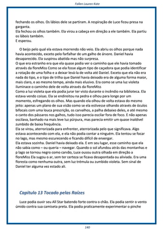 FFaalllleenn LLaauurreenn KKaattee
114400
ffeecchhaannddoo ooss oollhhooss.. OOss lláábbiiooss ddeellee ssee ppaarrttiirraamm.. AA rreessppiirraaççããoo ddee LLuuccee ffiiccoouu pprreessaa nnaa
ggaarrggaannttaa..
EEllaa ffeecchhoouu ooss oollhhooss ttaammbbéémm.. EEllaa vviirroouu aa ccaabbeeççaa eemm ddiirreeççããoo aa eellee ttaammbbéémm.. EEllaa ppaarrttiiuu
ooss lláábbooiiss ttaammbbéémm..
EE eessppeerroouu..
OO bbeeiijjoo ppeelloo qquuaall eellaa eessttaavvaa mmoorrrreennddoo nnããoo vveeiioo.. EEllaa aabbrriiuu ooss oollhhooss ppoorrqquuee nnaaddaa
hhaavviiaa aaccoonntteecciiddoo,, eexxcceettoo ppeelloo ffaarrffaallhhaarr ddee uumm ggaallhhoo ddee áárrvvoorree.. DDaanniieell hhaavviiaa
ddeessaappaarreecciiddoo.. EEllaa ssuussppiirroouu aabbaattiiddaa mmaass nnããoo ssuurrpprreessaa..
OO qquuee eerraa eessttrraannhhoo eerraa qquuee eellaa qquuaassee ppooddiiaa vveerr oo ccaammiinnhhoo qquuee eellee hhaavviiaa ttoommaaddoo
aattrraavvééss ddaa fflloorreeMMiissss CCoommoo ssee eellaa ffoossssee aallgguumm ttiippoo ddee ccaaççaaddoorraa qquuee ppooddiiaa iiddeennttiiffiiccaarr
aa rroottaaççããoo ddee uummaa ffoollhhaa ee aa ddeeiixxaarr lleevváá--llaa ddee vvoollttaa aattéé DDaanniieell.. EExxcceettoo qquuee eellaa nnããoo eerraa
nnaaddaa ddoo ttiippoo,, ee oo ttiippoo ddee ttrriillhhaa qquuee DDaanniieell hhaavviiaa ddeeiixxaaddoo eerraa ddee aallgguummaa ffoorrmmaa mmaaiioorr,,
mmaaiiss ccllaarroo,, ee aaoo mmeessmmoo tteemmppoo,, aaiinnddaa mmaaiiss eelluussiivvoo.. EErraa ccoommoo ssee uummaa lluuzz vviioolleettaa
iilluummiinnaaccee oo ccaammiinnhhoo ddeellee ddee vvoollttaa aattrraavvééss ddaa fflloorreeMMiissss
CCoommoo aa lluuzz vviioolleettaa qquuee eellaa ppooddiiaa jjuurraarr tteerr vviissttoo dduurraannttee oo iinnccêênnddiioo nnaa bbiibblliiootteeccaa.. EEllaa
eessttaavvaa vveennddoo ccooiissaass.. EEllaa ssee eennddiirreeiittoouu nnaa ppeeddrraa ee oollhhoouu ppaarraa lloonnggee ppoorr uumm
mmoommeennttoo,, eessffrreeggaannddoo ooss oollhhooss.. MMaass qquuaannddoo eellaa oollhhoouu ddee vvoollttaa eessttaavvaa ddoo mmeessmmoo
jjeeiittoo:: aappeennaass uumm ppllaannoo ddee ssuuaa vviissããoo ccoommoo ssee eellaa eessttiivveessssee oollhhaannddoo aattrraavvééss ddee óóccuullooss
bbiiffooccaaiiss ccoomm uummaa lloouuccaa pprreessccrriiççããoo,, ooss ccaarrvvaallhhooss,, aa ppaallhhaa ddeebbaaiixxoo ddeelleess,, ee aattéé mmeessmmoo
oo ccaannttoo ddooss ppáássssaarrooss nnooss ggaallhhooss,, ttuuddoo iissssoo ppaarreecciiaa oosscciillaarr ffoorraa ddee ffooccoo.. EE nnããoo aappeennaass
oosscciillaavvaa,, bbaannhhaaddoo nnaa mmaaiiss lleevvee lluuzz ppúúrrppuurraa,, mmaass ppaarreecciiaa eemmiittiirr uumm qquuaassee iinnaallddiivveell
zzuummbbiiddoo ddee bbaaiixxaa ffrreeqquuêênncciiaa..
EEllaa ssee vviirroouu,, aatteerrrroorriizzaaddaa ppaarraa eennffrreenntteerr,, aatteerrrroorriizzaaddaa ppeelloo qquuee ssiiggnniiffiiccaavvaa.. AAllggoo
eessttaavvaa aaccoonntteecceennddoo ccoomm eellaa,, ee eellaa nnããoo ppooddiiaa ccoonnttaarr aa nniinngguuéémm.. EEllaa tteennttoouu ssee ffooccaarr
nnoo llaaggoo,, mmaass mmeessmmoo eessccuurreecceennddoo ee ffiiccaannddoo ddiiffíícciill ddee eennxxeerrggaarr..
EEllaa eessttaavvaa ssoozziinnhhaa.. DDaanniieell hhaavviiaa ddeeiixxaaddoo eellaa.. EE eemm sseeuu lluuggaarr,, eessssee ccaammiinnhhoo qquuee eellaa
nnããoo ssaabbiiaa ccoommoo –– oouu qquueerriiaa –– nnaavveeggaarr.. QQuuaannddoo oo ssooll aaffuunnddoouu aattrrááss ddaass mmoonnttaannhhaass ee
pp llaaggoo ssee ttoorrnnoouu nneeggrroo ccoommoo ccaarrvvããoo,, LLuuccee oouussoouu oouuttrraa oollhhaaddaa eemm ddiirreeççããoo aa
fflloorreeMMiissss EEllaa ssuuggoouu oo aarr,, sseemm tteerr cceerrtteezzaa ssee ffiiccaavvaa ddeessaappoonnttaaddaa oouu aalliivviiaaddaa.. EErraa uummaa
fflloorreessttaa ccoommoo nneennhhuummaa oouuttrraa,, sseemm lluuzz ttrréémmuullaa oouu zzuummbbiiddoo vviioolleettaa.. SSeemm ssiinnaall ddee
DDaanniieell tteerr aallgguummaa vveezz eessttaaddoo aallii..
CCaappiittuulloo 1133 TTooccaaddoo ppeellaass RRaaíízzeess
LLuuccee ppooddiiaa oouuvviirr sseeuu AAllll SSttaarr bbaatteennddoo ffoorrttee ccoonnttrraa oo cchhããoo.. EEllaa ppooddiiaa sseennttiirr oo vveennttoo
úúmmiiddoo ccoonnttrraa ssuuaa ccaammiisseettaa pprreettaa.. EEllaa ppooddiiaa pprraattiiccaammeennttee eexxppeerriimmeennttaarr oo ppiinncchhee
 