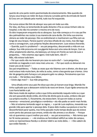 FFaalllleenn LLaauurreenn KKaattee
114411
qquueennttee ddee uummaa ppaarrttee rreeccéémm ppaavviimmeennttaaddaa ddoo eessttaacciioonnaammeennttoo.. MMaass qquuaannddoo eellaa
llaannççoouu sseeuuss bbrraaççooss aaoo rreeddoorr ddee dduuaass ccrriiaattuurraass ccuurrvvaaddaass ppeerrttoo ddaa eennttrraaddaa ddee SSwwoorrdd
&& CCrroossss eemm uumm SSáábbaaddoo ppeellaa mmaannhhãã,, ttuuddoo iissssoo ffooii eessqquueecciiddoo..
..
EEllaa nnuunnccaa eesstteevvee ttããoo ffeelliizz ddee aabbrraaççaarr sseeuuss ppaaiiss eemm ttooddaa ssuuaa vviiddaa..
PPoorr ddiiaass,, eellaa ffiiccoouu ssee llaammeennttaannddoo ddee qquuããoo ddiissttaannttee ee ffrriiaa aass ccooiissaass ttiinnhhaamm ssiiddoo nnoo
hhoossppiittaall,, ee eellaa nnããoo iirriiaa ccoommeetteerr oo mmeessmmoo eerrrroo ddee nnoovvoo..
OOss ddooiiss ttrrooppeeççaarraamm eennqquuaannttoo eellaa ooss aabbrraaççaavvaa.. SSuuaa mmããee ccoommeeççoouu aa rriirr ee sseeuu ppaaii llhhee
ddeeuu ppaallmmaaddiinnhhaass nnaass ccoossttaass àà ssuuaa mmaanneeiirraa ddee ccaarraa--dduurrããoo.. EEllee ttiinnhhaa ssuuaa eennoorrmmee
ccââmmeerraa aaoo rreeddoorr ddoo ppeessccooççoo.. EElleess ssee eennddiirreeiittaarraamm ee mmaannttiivveerraamm ssuuaa ffiillhhaa ccoomm aaoo
lloonnggoo ddee sseeuuss bbrraaççooss.. PPaarreecciiaa qquueerreerr uummaa bbooaa oollhhaaddaa ddee sseeuu rroossttoo,, mmaass ttããoo llooggoo
ccoommoo aa ccoonnsseegguuiirraamm,, ssuuaass pprróópprriiaass ffeeiiççõõeess ddeessvvaanneecceerraamm.. LLuuccee eessttaavvaa cchhoorraannddoo..
–– QQuueerriiddaa,, qquuaall éé oo pprroobblleemmaa?? –– sseeuu ppaaii ppeerrgguunnttoouu,, ddeessccaannssaannddoo aa mmããoo eemm ssuuaa
ccaabbeeççaa.. SSuuaa mmããee pprrooccuurroouu eemm ssuuaa ggiiggaannttee bboollssaa aazzuull uummaa ccaaiixxaa ddee lleennççooss.. CCoomm ooss
oollhhooss aammppllaammeennttee aabbeerrttooss,, eellaa bbaallaannççoouu uumm lleennççoo eemm ffrreennttee aaoo nnaarriizz ddee LLuuccee ee
ppeerrgguunnttoouu,, –– NNóóss eessttaammooss aaqquuii aaggoorraa.. EEssttáá ttuuddoo bbeemm,, nnããoo éé?? ––
NNããoo,, nnããoo eessttaavvaa ttuuddoo bbeemm..
–– PPoorr qquuee vvooccêêss nnããoo mmee lleevvaarraamm pprraa ccaassaa nnoo oouuttrroo ddiiaa?? –– LLuuccee ppeerrgguunnttoouu,,
sseennttiinnddoo--ssee mmaaggooaaddaa ee ccoomm rraaiivvaa mmaaiiss uummaa vveezz.. –– PPoorr qquuee vvooccêêss ooss ddeeiixxaarraamm mmee
ttrraazzeerr pprraa ccáá ddee nnoovvoo?? ––
SSeeuu ppaaii eemmppaalliiddeecceeuu.. –– TTooddaass aass vveezzeess qquuee nnóóss ffaallaammooss ccoomm oo ddiirreettoorr,, eellee ddiissssee qquuee
vvooccêê eessttaavvaa iinnddoo mmuuiittoo bbeemm,, ddee vvoollttaa ààss aauullaass,, ccoommoo aa bbooaa ggaarroottaa qquuee ccrriiaammooss.. UUmmaa
ddoorr ddee ggaarrggaannttaa ppeellaa ffuummaaççaa ee uumm ppeeqquueennoo ggaalloo nnaa ccaabbeeççaa.. PPeennssáávvaammooss qquuee iissssoo
eerraa ttuuddoo.. –– EEllee llaammbbeeuu sseeuuss lláábbiiooss..
–– EExxiissttee aallggoo mmaaiiss?? –– SSuuaa mmããee ppeerrgguunnttoouu..
UUmmaa oollhhaaddaa eennttrree sseeuuss ppaaiiss llhhee ddiissssee qquuee eelleess jjáá ttiivveerraamm eessssee bbrriiggaa.. MMaammããee llhhee
ttiinnhhaa ssuupplliiccaaddoo qquuee aa ddeeiixxaasssseemm vviissiittáá--llaa ddee nnoovvoo eemm bbrreevvee.. OO ppaaii rrííggiiddoo--aammoorroossoo ddee
LLuuccee hhaavviiaa bbaattiiddoo oo ppéé..
NNããoo hhaavviiaa mmooddoo ddee eexxpplliiccaarr aa eelleess oo qquuee ttiinnhhaa aaccoonntteecciiddoo nnaaqquueellaa nnooiittee oouu oo qquuee
eellaa vveemm ppaassssaannddoo ddeessddee eennttããoo,, eellaa ttiinnhhaa iiddoo ddiirreettoo ppaarraa ààss aauullaass,, eemmbboorraa nnããoo ppoorr
ssuuaa pprróópprriiaa eessccoollhhaa.. EE,, ffiissiiccaammeennttee,, eellaa eessttaavvaa bbeemm.. SSóó qquuee eemm ttooddaass aass oouuttrraass
mmaanneeiirraass –– eemmoocciioonnaall,, ppssiiccoollóóggiiccaa ee rroommâânnttiiccaa –– eellaa nnããoo ppooddiiaa ssee sseennttiirr mmaaiiss ffeerriiddaa..
–– NNóóss ssóó eessttaammooss tteennttaannddoo sseegguuiirr aass rreeggrraass,, –– oo ppaaii ddee LLuuccee eexxpplliiccoouu,, mmoovveennddoo ssuuaa
ggrraannddee mmããoo ppaarraa aappeerrttaarr oo ppeessccooççoo ddeellaa.. OO ppeessoo ddeellee mmuuddoouu ssuuaa ppoossttuurraa ee iissssoo ffeezz
ddeessccoonnffoorrttáávveell ppaarraarr qquuiieettaa,, mmaass ttiinnhhaa ppaassssaaddoo mmuuiittoo tteemmppoo ddeessddee qquuee eellaa eesstteevvee
aassssiimm ppeerrttoo ddaass ppeessssooaass qquuee aammaavvaa,, eennttããoo eellaa nnããoo aattrreevveeuu aa ssee aaffaassttaarr.. –– PPoorrqquuee
nnóóss ssóó qquueerreemmooss oo qquuee éé mmeellhhoorr pprraa vvooccêê,, –– sseeuu ppaaii aaccrreesscceennttoouu.. –– NNóóss tteemmooss qquuee
tteerr fféé nneessttaass ppeessssooaass.. –– –– eellee ssiinnaalliizzoouu aaoo ffoorrmmiiddáávveell eeddiiffiicciill aaoo rreeddoorr ddoo ccaammppuuss,,
ccoommoo ssee rreepprreesseennttaassssee RRaannddyy ee oo ddiirreettoorr UUddeellll ee aaoo rreessttoo ddeelleess.. –– –– EElleess ssaabbeemm ddoo
qquuee eessttããoo ffaallaannddoo.. ––
 