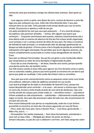 FFaalllleenn LLaauurreenn KKaattee
114433
mmiinnúússccuullaa ccooiissaa qquuee aaccoonntteecceeuu ccoommiiggoo nnaass úúllttiimmaass dduuaass sseemmaannaass.. QQuueerr ggoossttee oouu
nnããoo..
LLuuccee sseegguurroouu ccoonnttrraa oo ppeeiittoo,, sseemm ddeeiixxaarr ddee ssoorrrriirr,, aannssiioossaa ddee ddeevvoorraarr aa ccaarrttaa ttããoo
llooggoo sseeuuss ppaaiiss vvoollttaasssseemm pprraa ccaassaa.. CCaalllliiee nnããoo ttiinnhhaa ddeessiissttiiddoo ddeellaa.. EE sseeuuss ppaaiiss
eessttaavvaamm bbeemm aaoo sseeuu llaaddoo.. TTiinnhhaa ppaassssaaddoo mmuuiittoo tteemmppoo ddeessddee qquuee LLuuccee ssee sseennttiiuu
aammaaddaa.. EEllaa pprrooccuurroouu ee aappeerrttoouu aa mmããoo ddee sseeuu ppaaii..
UUmm aappiittoo eessttrriiddeennttee ffeezz ccoomm qquuee sseeuuss ppaaiiss ppuullaasssssseemm.. –– ÉÉ ssóó aa ssiinnaall ddoo aallmmooççoo,, ––
eellaa eexxpplliiccoouu;; eelleess ppaarreecciiaamm aalliivviiaaddooss.. –– VVaammooss,, ttêêmm aallgguueemm qquuee qquueerroo qquuee
ccoonnhheeççaamm.. –– EEnnqquuaannttoo ccaammiinnhhaavvaamm ppeelloo qquueennttee,, nneebbuulloossoo eessttaacciioonnaammeennttoo aattéé aa
áárreeaa aabbeerrttaa oonnddee ooss eevveennttooss ddee aabbeerrttuurraa ddoo DDiiaa ddooss PPaaiiss eessttaavvaa sseennddoo oorrggaanniizzaaddoo,,
LLuuccee ccoommeeççoouu aa vveerr oo ccaammppuuss aattrraavveess ddoo oollhhooss ddee sseeuuss ppaaiiss.. EEllaa nnoottoouu aa ccuurrvvaattuurraa
ddoo tteellhhaaddoo ddaa sseeddee pprriinncciippaall,, ee oo aammaadduurreecciiddoo ooddoorr ddoo ppêêsssseeggoo aappooddrreecceennddoo nnoo
bboossqquuee aaoo llaaddoo ddoo ggiinnáássiioo.. AA ffoorrmmaa ccoommoo oo ffeerrrroo ffoorrjjaaddoo ddoo ppoorrttããoo ddoo cceemmiittéérriioo ffooii
ssoobbrreeppoossttoo aa ffeerrrruuggeemm aallaarraannjjaaddaa.. EEllaa ppeerrcceebbeeuu qquuee ssóó eemm aallgguummaass sseemmaannaass,, eellaa
eessttaarriiaa ccoommpplleettaammeennttee aaccoossttuummaaddaa aass mmuuiittaass ccooiissaass ddeessaaggrraaddáávveeiiss ddee SSwwoorrdd &&
CCrroossss..
SSeeuuss ppaaiiss ssee oollhhaavvaamm hhoorrrroorriizzaaddooss.. SSeeuu ppaaii ffeezz uumm ggeessttoo aa uummaa mmoorriibbuunnddaa vviiddeeiirraa
qquuee sseerrppeenntteeaavvaa aaoo rreeddoorr ddaa cceerrccaa ddeeccrrééppiittaa ee ffrraaggmmeennttaaddaa ddoo ppááttiioo..
–– EEssssaass ssããoo aass uuvvaass cchhaarrddoonnnnaayy,, –– eellee ddiissssee,, ffaazzeennddoo uummaa ccaarreettaa,, ppoorrqquuee qquuaannddoo
uummaa ppllaannttaa sseennttiiaa ddoorr,, eellee ttaammbbéémm sseennttiiaa..
SSuuaa mmããee eessttaavvaa uussaannddoo aass dduuaass mmããooss ppaarraa aaggaarrrraarr sseeuu lliivvrroo ddee bboollssoo ccoonnttrraa oo ppeeiittoo,,
ccoomm ooss ccoottoovveellooss ccoollaaddooss,, ppoossttuurraa qquuee ttoommaa qquuaannddoo ssee eennccoonnttrraa eemm uumm bbaaiirrrroo qquuee
ppeennssaa qquuee ppooddee sseerr aassssaallttaaddaa.. EE eelleess aaiinnddaa nnããoo ttiinnhhaamm vviissttoo ooss vveerrmmeellhhooss..
SSeeuuss ppaaiiss qquuee eerraamm vveeeemmeenntteemmeennttee ccoonnttrraa aass ppeeqquueennaass ccooiissaass ccoommoo LLuuccee tteennddoo
uummaa wweebbccaamm,, ooddiiaarriiaamm aa iiddééiiaa ddee vviiggiillâânncciiaa ccoonnssttaannttee eemm ssuuaa eessccoollaa..
LLuuccee qquueerriiaa pprrootteeggêê--llooss ddee ttooddaass aass aattrroocciiddaaddeess ddee SSwwoorrdd && CCrroossss,, ppoorrqquuee eellaa
eessttaavvaa ddeessccoobbrriinnddoo ccoommoo ccoonnttrroollaarr –– ee ààss vveezzeess –– aattéé vveenncceerr oo ssiisstteemmaa aaqquuii.. CCoommoo
nnoo oouuttrroo ddiiaa,, AArrrriiaannee aa ttiinnhhaa lleevvaaddoo aattrraavvééss ddee uummaa sséérriiee ddee oobbssttááccuullooss-- ttiippoo uummaa
ccoorrrriiddaa aattrraavvééss ddoo ccaammppuuss ppaarraa ssiinnaallaarr ttooddooss ooss –– vveerrmmeellhhooss mmoorrttooss –– ccuujjaa bbaatteerriiaa
ttiinnhhaamm aaccaabbaaddoo oouu ssiiddoo aassttuuttaammeennttee –– ssuubbssttiittuuííddaass –– eeffeettiivvaammeennttee ccrriiaannddoo ppoonnttooss
cceeggooss nnaa eessccoollaa.. SSeeuuss ppaaiiss nnããoo pprreecciissaavvaamm ssaabbeerr ddee ttuuddoo iissssoo,, eelleess ssóó pprreecciissaavvaamm tteerr
uumm bboomm ddiiaa ccoomm eellaa..
PPeennnn eessttaavvaa bbaallaannççaannddoo ssuuaass ppeerrnnaass nnaa aarrqquuiibbaannccaaddaa,, oonnddee eellaa ee LLuuccee ttiinnhhaamm
pprroommeettiiddoo ssee eennccoonnttrraarr aaoo mmeeiioo--ddiiaa.. EEllaa eessttaavvaa sseegguurraannddoo uumm vvaassoo ddee fflloorreess..
–– PPeennnn,, eesstteess ssããoo mmeeuuss ppaaiiss,, HHaarrrryy ee DDoorreeeenn PPrriiccee,, –– LLuuccee ddiissssee,, ggeessttiiccuullaannddoo.. ––
MMããee ee PPaaii,, eessttaa éé...... ––
–– PPeennnnyywwaatthheerr VVaann SSyycckkllee--LLoocckkwwoooodd,, –– PPeennnn ddiissssee ffoorrmmaallmmeennttee,, eesstteennddeennddoo oo
vvaassoo ccoomm aass dduuaass mmããooss.. –– OObbrriiggaaddaa ppoorr ddeeiixxaarr mmee jjuunnttaarr aaoo aallmmooççoo.. ––
SSeemmpprree eedduuccaaddooss,, ooss ppaaiiss ddee LLuuccee aa ssaallddaarraamm ee ssoorrrriirraamm,, sseemm ffaazzeerr ppeerrgguunnttaass ssoobbrree
 