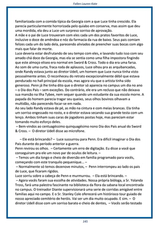 FFaalllleenn LLaauurreenn KKaattee
114455
ffaammiilliiaarriizzaaddaa ccoomm aa ccoommiiddaa ttííppiiccaa ddaa GGeeoorrggiiaa ccoomm aa qquuee LLuuccee ttiinnhhaa ccrreesscciiddoo.. EEllaa
ppaarreecciiaa ppaarrttiiccuullaarrmmeennttee hhoorrrroorriizzaaddaa ppeelloo qquuiiaabboo eemm ccoonnsseerrvvaa,, mmaass aassssiimm qquuee ddeeuu
uummaa mmoorrddiiddaa,, eellaa ddeeuu aa LLuuccee uumm ssuurrpprreessoo ssoorrrriissoo ddee aapprroovvaaççããoo..
AA mmããee ee oo ppaaii ddee LLuuccee ttrroouuxxeerraamm ccoomm eelleess ccaaddaa uumm ddooss pprraattooss ffaavvoorriittooss ddee LLuuccee,,
iinncclluussiivvee oo ddooccee ddee aammêênnddooaa ee nnóózz ddaa ffaarrmmaacciiaa ddaa rruuaa ddee bbaaiixxoo.. SSeeuuss ppaaiiss ccoommiiaamm
ffeelliizzeess ccaaddaa uumm ddoo llaaddoo ddeellaa,, ppaarreecceennddoo aalliivviiaaddooss ddee pprreeeenncchheerr ssuuaass bbooccaass ccoomm aallggoo
mmaaiiss qquuee ffaallaarr ddee mmoorrttee..
LLuuccee ddeevveerriiaa eessttaarr ddeessffrruuttaannddoo ddee sseeuu tteemmppoo ccoomm eelleess,, ee llaavvaannddoo ttuuddoo iissssoo ccoomm sseeuu
aammaaddoo cchháá ddooccee ddaa GGeeoorrggiiaa,, mmaass eellaa ssee sseennttiiaa ccoommoo uummaa ffiillhhaa iimmppoossttoorraa ffiinnggiinnddoo
qquuee eessttee aallmmooççoo eelliisseeoo eerraa nnoorrmmaall eemm SSwwoorrdd && CCrroossss.. TTooddoo oo ddiiaa eerraa uummaa ffaarrssaa..
AAoo ssoomm ddee uummaa ccuurrttaa,, ffrraaccaa rrooddaa ddee aappllaauussooss,, LLuuccee oollhhoouu pprraa aass aarrqquuiibbaannccaaddaass,,
oonnddee RRaannddyy eessttaavvaa jjuunnttoo aaoo ddiirreettoorr UUddeellll,, uumm hhoommeemm qquuee LLuuccee nnuunnccaa ttiinnhhaa vviissttoo
ppeessssooaallmmeennttee aanntteess.. OO rreeccoonnhheecceeuu ddoo rreettrraattoo eexxcceeppcciioonnaallmmeennttee ddéébbiill qquuee eessttaavvaa
ppeenndduurraaddoo nnoo hhaallll pprriinncciippaall ddaa eessccoollaa,, mmaass aaggoorraa vviiuu qquuee oo aarrttiissttaa ttiinnhhaa ssiiddoo
ggeenneerroossoo.. PPeennnn jjáá llhhee ttiinnhhaa ddiittoo qquuee oo ddiirreettoorr ssóó aappaarreecciiaa nnoo ccaammppuuss uumm ddiiaa nnoo aannoo
–– oo DDiiaa ddooss PPaaiiss –– sseemm eexxcceeççõõeess.. DDoo ccoonnttrráárriioo,, eellee eerraa uumm rreecclluussoo qquuee nnããoo ddeeiixxaavvaa
ssuuaa mmaannssããoo nnaa IIllhhaa TTyybbeeee,, nneemm sseeqquueerr qquuaannddoo uumm eessttuuddaannttee ddaa ssuuaa eessccoollaa mmoorrrree.. AA
ppaappaaddaa ddoo hhoommeemm ppaarreecciiaa ttrraaggaarr sseeuu qquueeiixxoo,, sseeuuss oollhhooss bboovviinnooss oollhhaavvaamm aa
mmuullttiiddããoo,, nnããoo ppaarreecceennddoo ffooccaarr--ssee eemm nnaaddaa..
AAoo sseeuu llaaddoo RRaannddyy eessttaavvaa ddee ppéé,, aass mmããoo nnaa cciinnttuurraa ee ccoomm mmeeiiaass bbrraannccaass.. EEllaa ttiinnhhaa
uumm ssoorrrriissoo eennggeessssaaddoo nnoo rroossttoo,, ee oo ddiirreettoorr eessttaavvaa sseeccaannddoo ssuuaa ggrraannddee tteessttaa ccoomm uumm
lleennççoo.. AAmmbbooss ttiinnhhaamm ssuuaass ccaarraass ddee jjooggaaddoorreess ppoossttaass hhoojjee,, mmaass ppaarreecciiaamm eessttaarr
ttoommaannddoo mmuuiittoo eessffoorrççoo ddeelleess..
–– BBeemm--vviinnddooss aaoo cceennttuuaaggééssssiimmoo qquuiinnqquuaaggééssiimmoo nnoonnoo DDiiaa ddooss PPaaiiss aannuuaall ddoo SSwwoorrdd
&& CCrroossss.. –– OO ddiirreettoorr UUddeellll ddiissssee aaoo mmiiccrrooffoonnee..
–– EEllee eessttáá bbrriinnccaannddoo?? –– LLuuccee ssuussssuurrrroouu ppaarraa PPeennnn.. EErraa ddiiffiicciill iimmaaggiinnaarr oo DDiiaa ddooss
PPaaiiss dduurraannttee ddoo ppeerrííooddoo aanntteerriioorr aa gguueerrrraa..
PPeennnn rreevviirroouu ooss oollhhooss.. –– CCeerrttaammeennttee uumm eerrrroo ddee ddiiggiittaaççããoo.. EEuu ddiissssee aa vvooccêê qquuee
ccoonnsseegguuiirraamm pprraa eellee uumm nnoovvoo ppaarr ddee ooccuullooss ddee lleeiittuurraa.. ––
–– TTeemmooss uumm ddiiaa lloonnggoo ee cchheeiioo ddee ddiivveerrssããoo eemm ffaammíílliiaa pprrooggrraammaaddoo ppaarraa vvooccêêss,,
ccoommeeççaannddoo ccoomm eessttee ttrraannqquuiilloo ppeeqquueenniiqquuee...... ––
–– NNoorrmmaallmmeennttee ssóó tteemmooss ddeezzeennoovvee mmiinnuuttooss,, –– PPeennnn iinntteerrrroommppeeuu aaoo llaaddoo ooss ppaaiiss
ddee LLuuccee,, qquuee ffiiccaarraamm rrííggiiddooss..
LLuuccee ssoorrrriiuu ssoobbrree aa ccaabbeeççaa ddee PPeennnn ee mmuurrmmuurrrroouu.. –– EEllaa eessttáá bbrriinnccaannddoo.. ––
–– AAggoorraa vvooccêêss ffaarraamm ssuuaa eessccoollhhaa ddee aattiivviiddaaddeess.. NNoossssaa pprróópprriiaa bbiióóllooggaa,, aa SSrr.. YYoollaannddaa
TTrroossss,, ffaarráá uummaa ppaalleessttrraa ffaasscciinnaannttee nnaa bbiibblliiootteeccaa ddaa fflloorraa ddaa ssaabbaannaa llooccaall eennccoonnttrraaddaa
nnoo ccaammppuuss.. OO ttrreeiinnaaddoorr DDiiaannttee ssuuppeerrvviissiioonnaarráá uummaa sseerriiee ddee ccoorrrriiddaass aammiiggáávveell eennttrree
ffaammiilliiaass aaqquuii nnoo ccaammppoo.. EE oo SSrr.. SSttaannlleeyy CCoollee ooffeerreecceerráá uumm hhiissttóórriiooccoo ttoouurr gguuiiaaddoo ddee
nnoossssoo aapprreecciiaaddoo cceemmiittéérriioo ddee hheerróóiiss.. VVaaii sseerr uumm ddiiaa mmuuiittoo ooccuuppaaddoo.. EE ssiimm.. –– OO
ddiirreettoorr UUddeellll ddiissssee ccoomm uumm ssoorrrriissoo bbaarraattoo ee cchheeiioo ddee ddeenntteess,, –– VVooccêêss sseerrããoo tteessttaaddoo
 