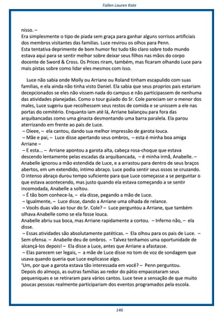 FFaalllleenn LLaauurreenn KKaattee
114466
nniissssoo.. ––
EErraa ssiimmpplleessmmeennttee oo ttiippoo ddee ppiiaaddaa sseemm ggrraaççaa ppaarraa ggaannhhaarr aallgguunnss ssoorrrriissooss aarrttiiffiicciiaaiiss
ddooss mmeemmbbrrooss vviissiittaanntteess ddaass ffaammiilliiaass.. LLuuccee rreevviirroouu ooss oollhhooss ppaarraa PPeennnn..
EEssttaa tteennttaattiivvaa ddeepprriimmeennttee ddee bboomm hhuummoorr ffeezz ttuuddoo ttããoo ccllaarroo ssoobbrree ttooddoo mmuunnddoo
eessttaavvaa aaqquuii ppaarraa ssee sseennttiirr mmeellhhoorr ssoobbrree ddeeiixxaarr sseeuuss ffiillhhooss nnaass mmããooss ddoo ccoorrppoo
ddoocceennttee ddee SSwwoorrdd && CCrroossss.. OOss PPrriicceess rriirraamm,, ttaammbbéémm,, mmaass ffiiccaarraamm oollhhaannddoo LLuuccee ppaarraa
mmaaiiss ppiissttaass ssoobbrree ccoommoo lliiddaarr eelleess mmeessmmooss ccoomm iissssoo..
LLuuccee nnããoo ssaabbiiaa oonnddee MMoollllyy oouu AArrrriiaannee oouu RRoollaanndd ttiinnhhaamm eessccaappuulliiddoo ccoomm ssuuaass
ffaammiilliiaass,, ee eellaa aaiinnddaa nnããoo ttiinnhhaa vviissttoo DDaanniieell.. EEllaa ssaabbiiaa qquuee sseeuuss pprroopprriiooss ppaaiiss eessttaarriiaamm
ddeecceeppcciioonnaaddooss ssee eelleess nnããoo vviisssseemm nnaaddaa ddoo ccaammppuuss ee nnããoo ppaarrttiicciippaasssseemm ddee nneennhhuummaa
ddaass aattiivviiddaaddeess ppllaanneejjaaddaass.. CCoommoo oo ttoouurr gguuiiaaddoo ddoo SSrr.. CCoollee ppaarreecciiaamm sseerr oo mmeennoorr ddooss
mmaalleess,, LLuuccee ssuuggeerriiuu qquuee rreeccoollhheesssseemm sseeuuss rreessttooss ddee ccoommiiddaa ee ssee uunniisssseemm aa eellee nnaass
ppoorrttaass ddoo cceemmiittéérriioo.. EEnnqquuaannttoo iiaamm aattéé lláá,, AArrrriiaannee bbaallaannççoouu ppaarraa ffoorraa ddaass
aarrqquuiibbaannccaaddaass ccoommoo uummaa ggiinnaassttaa ddeessmmoonnttaannddoo uummaa bbaarrrraa ppaarraalleellaa.. EEllaa ppaarroouu
aatteerrrriizzaannddoo eemm ffrreennttee aaoo ppaaiiss ddee LLuuccee..
–– OOiieeeeee,, –– eellaa ccaannttoouu,, ddaannddoo ssuuaa mmeellhhoorr iimmpprreessssããoo ddee ggaarroottaa lloouuccaa..
–– MMããee ee ppaaii,, –– LLuuccee ddiissssee aappeerrttaannddoo sseeuuss oommbbrrooss,, –– eessttaa éé mmiinnhhaa bbooaa aammiiggaa
AArrrriiaannee ––
–– EE eessttaa...... –– AArrrriiaannee aappoonnttoouu aa ggaarroottaa aallttaa,, ccaabbeeççaa rroossaa--cchhooqquuee qquuee eessttaavvaa
ddeesscceennddoo lleennttaammeennttee ppeellaass eessccaaddaass ddaa aarrqquuiibbaannccaaddaa,, –– éé mmiinnhhaa iirrmmãã,, AAnnaabbeellllee.. ––
AAnnaabbeellllee iiggnnoorroouu aa mmããoo eesstteennddiiddaa ddee LLuuccee,, ee aa aarrrraassttoouu ppaarraa ddeennttrroo ddee sseeuuss bbrraaççooss
aabbeerrttooss,, eemm uumm eexxtteennddiiddoo,, iinnttiimmoo aabbrraaççoo.. LLuuccee ppooddiiaa sseennttiirr sseeuuss oossssooss ssee ccrruuzzaannddoo..
OO iinntteennssoo aabbrraaççoo dduurroouu tteemmppoo ssuuffiicciieennttee ppaarraa qquuee LLuuccee ccoommeeççaassssee aa ssee ppeerrgguunnttaarr oo
qquuee eessttaavvaa aaccoonntteecceennddoo,, mmaass jjuussttoo qquuaannddoo eellaa eessttaavvaa ccoommeeççaannddoo aa ssee sseennttiirr
iinnccoommooddaaddaa,, AAnnaabbeellllee aa ssoollttoouu..
–– ÉÉ ttããoo bboomm ccoonnhheeccee--llaa,, –– eellaa ddiissssee,, ppeeggaannddoo aa mmããoo ddee LLuuccee..
–– IIgguuaallmmeennttee,, –– LLuuccee ddiissssee,, ddaannddoo aa AArrrriiaannee uummaa oollhhaaddaa ddee rreellaannccee..
–– VVooccêêss dduuaass vvããoo aaoo ttoouurr ddoo SSrr.. CCoollee?? –– LLuuccee ppeerrgguunnttoouu aa AArrrriiaannee,, qquuee ttaammbbéémm
oollhhaavvaa AAnnaabbeellllee ccoommoo ssee eellaa ffoossssee lloouuccaa..
AAnnaabbeellllee aabbrriiuu ssuuaa bbooccaa,, mmaass AArrrriiaannee rraappiiddaammeennttee aa ccoorrttoouu.. –– IInnffeerrnnoo nnããoo,, –– eellaa
ddiissssee..
–– EEssssaass aattiivviiddaaddeess ssããoo aabbssoolluuttaammeennttee ppaattééttiiccaass.. –– EEllaa oollhhoouu ppaarraa ooss ppaaiiss ddee LLuuccee.. ––
SSeemm ooffeennssaa.. –– AAnnaabbeellllee ddeeuu ddee oommbbrrooss.. –– TTaallvveezz tteennhhaammooss uummaa ooppoorrttuunniiddaaddee ddee
aallccaannççáá--llooss ddeeppooiiss!! –– EEllaa ddiissssee aa LLuuccee,, aanntteess qquuee AArrrriiaannee aa aaffaassttaassssee..
–– EEllaass ppaarreecceemm sseerr lleeggaaiiss,, –– aa mmããee ddee LLuuccee ddiissssee nnoo ttoomm ddee vvoozz ddee ssoonnddaaggeemm qquuee
uussaavvaa qquuaannddoo qquueerriiaa qquuee LLuuccee eexxpplliiccaassssee aallggoo..
‘‘UUmm,, ppoorr qquuee aa ggaarroottaa eessttaavvaa ttããoo iinntteerreessssaaddaa eemm vvooccêê?? –– PPeennnn ppeerrgguunnttoouu..
DDeeppooiiss ddoo aallmmooççoo,, aass oouuttrraass ffaammiilliiaass aaoo rreeddoorr ddoo ppááttiioo eemmppaaccoottaarraamm sseeuuss
ppeeqquueenniiqquueess ee ssee rreettiirraarraamm ppaarraa vváárriiooss ccaannttooss.. LLuuccee tteevvee aa sseennssaaççããoo ddee qquuee mmuuiittoo
ppoouuccaass ppeessssooaass rreeaallmmeennttee ppaarrttiicciippaarriiaamm ddooss eevveennttooss pprrooggrraammaaddooss ppeellaa eessccoollaa..
 