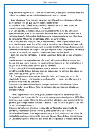 FFaalllleenn LLaauurreenn KKaattee
114477
NNiinngguueemm ttiinnhhaa sseegguuiiddoo aa SSrraa.. TTrroossss ppaarraa aa bbiibblliiootteeccaa,, ee aattéé aaggoorraa ssóó GGaabbbbee ee sseeuu aavvôô
ttiinnhhaamm eennttrraaddoo eemm uumm ssaaccoo ddee bbaattaattaass nnoo oouuttrroo llaaddoo ddoo ccaammppoo..
LLuuccee oollhhoouu ppaarraa PPeennnn ee ddeeppooiiss ppaarraa sseeuuss ppaaiiss.. EEllaa rreeaallmmeennttee ttiinnhhaa qquuee ddeeffeennddeerr
ddiiaannttee ddeelleess oo ffaattoo ddee qquuee aallgguueemm ppooddeerriiaa ggoossttaarr ddeellaa??
–– LLuucciinnddaa!! –– OO SSrr.. CCoollee cchhaammoouu,, ssaauuddaannddoo ddaa oouuttrraa ppaarrttee ddoo vvaazziioo ppoonnttoo ddee
eennccoonnttrroo nnaass ppoorrttaass ddoo cceemmiittéérriioo.. –– PPoorr aaqquuii!! ––
OO SSrr.. CCoollee aappeerrttoouu aass mmããooss ddee sseeuuss ppaaiiss ffeerrvvoorroozzaammeennttee,, ee aattéé ddeeuu aa PPeennnn uumm
aappeerrttoo nnoo oommbbrroo.. LLuuccee eessttaavvaa tteennttaannddoo ddeecciiddiirr ssee ddeevviiaa eessttaarr mmaaiiss iirrrriittaaddaa ccoomm aa
ppaarrttiicciippaaççããoo ddoo SSrr.. CCoollee nnoo DDiiaa ddooss PPaaiiss oouu eessttaarr iimmpprreessssiioonnaaddaa ppoorr sseeuu ffaallssoo sshhooww
ddee eennttuussiiaassmmoo.. MMaass eennttããoo eellee ccoommeeççoouu aa ffaallaarr ee aa ssuurrpprreeeennddeeuu..
–– EEuu pprraattiiqquueeii oo aannoo ttooddoo ppaarraa iissttoo,, –– eellee ssuussssuurrrroouu.. –– UUmmaa ooppoorrttuunniiddaaddee ppaarraa
lleevvaarr ooss eessttuuddaanntteess aaoo aarr lliivvrree ee llhheess eexxpplliiccaarr aass mmuuiittaass mmaarraavviillhhaass ddeessttee lluuggaarr –– oohh,,
eeuu aammoo iissssoo.. ÉÉ oo mmaaiiss pprrooxxiimmoo qquuee uumm pprrooffeessssoorr ddee rreeffoorrmmaattóórriioo ppooddee ccoonnsseegguuiirr ddee
uummaa vveerrddaaddeeiirraa vviiaajjeemm ddee ccaammppoo.. CCllaarroo qquuee nniinngguueemm nnuunnccaa ssee aapprreesseennttaa ppaarraa mmeeuuss
ttoouurr nnooss aannooss aanntteerriioorreess,, oo qquuee ooss ccoonnvveerrttee eemm mmeeuu ttoouurr iinnaauugguurraall...... ––
–– BBeemm,, nnooss eessttaammooss hhoonnrraaddooss,, –– oo ppaaii ddee LLuuccee ddiissssee,, ddaannddoo aaoo SSrr.. CCoollee uumm ggrraannddee
ssoorrrriissoo..
IImmeeddiiaattaammeennttee,, LLuuccee ppeerrcceebbeeuu qquuee nnããoo eerraa ssóó aa ffoommee ddee ccaannhhããoo ddee sseeuu ppaaii ppeellaa
GGuueerrrraa CCiivviill qquuee eessttaavvaa ffaallaannddoo.. EEllee ccllaarraammeennttee sseennttiiaa qquuee oo SSrr.. CCoollee eerraa lleeggííttiimmoo.. EE
sseeuu ppaaii eerraa oo mmeellhhoorr jjuuiizz ddee ccaarraatteerr qquuee eellaa ccoonnhheecciiaa..
OOss ddooiiss hhoommeennss jjáá ttiinnhhaamm ccoommeeççaaddoo aa aavvaannççaarr eemm mmaarrcchhaa ppeellaa eennttrraaddaa ddoo
cceemmiittéérriioo.. AA mmããee ddee LLuuccee ddeeiixxoouu aa cceessttaa ddee ppeeqquueenniiqquuee nnoo ppoorrttããoo ee ddeeuu aa LLuuccee ee aa
PPeennnn uumm ddee sseeuuss bbeemm-- ggaassttooss ssoorrrriissooss..
OO SSrr.. CCoollee aaggiittoouu uummaa mmããoo ppaarraa tteerr aa aatteennççããoo ddeelleess.. –– PPrriimmeeiirroo,, uumm ppoouuccoo ddee
ttrriivviiaalliiddaaddee.. OO qquuee...... –– eellee lleevvaannttoouu aa ssoommbbrraanncceellhhaa –– –– vvooccêêss aaccrreeddiittaamm qquuee éé oo
eelleemmeennttoo mmaaiiss vveellhhoo nnoo cceemmiittéérriioo?? ––
EEnnqquuaannttoo LLuuccee ee PPeennnn oollhhaavvaamm ppaarraa sseeuuss ppééss –– eevviittaannddoo oollhháá--lloo ccoommoo ffaazziiaamm
dduurraannttee aa aauullaa –– oo ppaaii ddee LLuuccee ffiiccoouu nnaa ppoonnttaa ddooss ppééss ppaarraa ddaarr uummaa oollhhaaddaa nnaass
ggrraannddeess eessttááttuuaass..
–– UUmmaa ppeeggaaddiinnhhaa!! –– OO SSrr.. CCoollee ggrriittoouu,, bbaatteennddoo nnaass ppoorrttaass ddee ffeerrrroo ffoorrjjaaddoo.. ––
EEssttaa ppaarrttee ffrroonnttaall ddooss ppoorrttõõeess ffooii ccoonnssttrruuííddaa ppeelloo pprroopprriieettáárriioo oorriiggiinnaall eemm 11883311.. EElleess
ddiizziiaamm qquuee ssuuaa eessppoossaa,, EEllllaammeennaa,, ttiinnhhaa uumm jjaarrddiimm aaddoorráávveell,, ee qquuee qquueerriiaa mmaanntteerr aass
ggaalliinnhhaass gguuiinnéé lloonnggee ddee sseeuuss ttoommaatteess.. –– EEllee rriiuu.. –– IIssssoo ffooii aanntteess ddaa gguueerrrraa.. EE ddoo rroolloo
ddee ppiiaa.. –– PPrroosssseegguuiirreemmooss.. ––
EEnnqquuaannttoo ccaammiinnhhaavvaamm oo SSrr.. CCoollee rreecciittoouu ffaattoo ppoorr ffaattoo ssoobbrree aa ccoonnssttrruuççããoo ddoo
cceemmiittéérriioo,, oo ccoonntteexxttoo hhiissttóórriiccoo ssoobbrree oo qquuaall ffooii ccoonnssttrruuiiddoo,, ee oo –– aarrttiissttaa –– ––
iinncclluussiivvee eellee uuttiilliizzoouu oo tteerrmmoo vvaaggaarroossaammeennttee –– qquuee ttiinnhhaa vviinnddoo ccoomm aa eessccuullttuurraa ddaa
bbeessttaa aallaaddaa nnoo aallttoo ddoo mmoonnuummeennttoo nnoo cceennttrroo ddaa áárreeaa.. OO ppaaii ddee LLuuccee bboommbbaarrddiioouu oo
SSrr.. CCoollee ccoomm ppeerrgguunnttaass eennqquuaannttoo qquuee aa mmããee ddee LLuuccee ppaassssaavvaa aass mmããooss nnoo ppoottoo ddaass
 