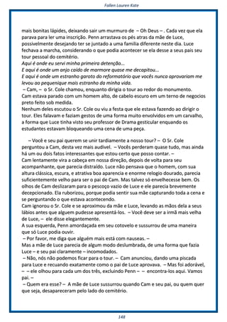 FFaalllleenn LLaauurreenn KKaattee
114488
mmaaiiss bboonniittaass llááppiiddeess,, ddeeiixxaannddoo ssaaiirr uumm mmuurrmmuurroo ddee –– OOhh DDeeuuss –– .. CCaaddaa vveezz qquuee eellaa
ppaarraavvaa ppaarraa lleerr uummaa iinnssccrriiççããoo.. PPeennnn aarrrraassttaavvaa ooss ppééss aattrraass ddaa mmããee ddee LLuuccee,,
ppoossssiivveellmmeennttee ddeesseejjaannddoo tteerr ssee jjuunnttaaddoo aa uummaa ffaammiilliiaa ddiiffeerreennttee nneessttee ddiiaa.. LLuuccee
ffeecchhaavvaa aa mmaarrcchhaa,, ccoonnssiiddeerraannddoo oo qquuee ppooddiiaa aaccoonntteecceerr ssee eellaa ddeessssee aa sseeuuss ppaaiiss sseeuu
ttoouurr ppeessssooaall ddoo cceemmiittéérriioo..
AAqquuii éé oonnddee eeuu sseerrvvii mmiinnhhaa pprriimmeeiirraa ddeetteennççããoo......
EE aaqquuii éé oonnddee uumm aannjjoo ccaaííddoo ddee mmaarrmmoorree qquuaassee mmee ddeeccaappiittoouu......
EE aaqquuii éé oonnddee uumm eessttrraannhhoo ggaarroottoo ddoo rreeffoorrmmaattóórriioo qquuee vvooccêêss nnuunnccaa aapprroovvaarriiaamm mmee
lleevvoouu aaoo ppeeqquueenniiqquuee mmaaiiss eessttrraannhhoo ddaa mmiinnhhaa vviiddaa..
–– CCaamm,, –– oo SSrr.. CCoollee cchhaammoouu,, eennqquuaannttoo ddiirriiggiiaa oo ttoouurr aaoo rreeddoorr ddoo mmoonnuummeennttoo..
CCaamm eessttaavvaa ppaarraaddoo ccoomm uumm hhoommeemm aallttoo,, ddee ccaabbeelloo eessccuurroo eemm uumm tteerrnnoo ddee nneeggoocciiooss
pprreettoo ffeeiittoo ssoobb mmeeddiiddaa..
NNeennhhuumm ddeelleess eessccuuttoouu oo SSrr.. CCoollee oouu vviiuu aa ffeessttaa qquuee eellee eessttaavvaa ffaazzeennddoo aaoo ddiirriiggiirr oo
ttoouurr.. EElleess ffaallaavvaamm ee ffaazziiaamm ggeessttooss ddee uummaa ffoorrmmaa mmuuiittoo eennvvoollvviiddooss eemm uumm ccaarrvvaallhhoo,,
aa ffoorrmmaa qquuee LLuuccee ttiinnhhaa vviissttoo sseeuu pprrooffeessssoorr ddee DDrraammaa ggeessttiiccuullaarr eennqquuaannddoo ooss
eessttuuddaanntteess eessttaavvaamm bbllooqquueeaannddoo uummaa cceennaa ddee uummaa ppeeççaa..
–– VVooccêê ee sseeuu ppaaii qquueerreemm ssee uunniirr ttaarrddiiaammeennttee aa nnoossssoo ttoouurr?? –– OO SSrr.. CCoollee
ppeerrgguunnttoouu aa CCaamm,, ddeessttaa vveezz mmaaiiss aauuddiivveell.. –– VVooccêêss ppeerrddeerraamm qquuaassee ttuuddoo,, mmaass aaiinnddaa
hháá uumm oouu ddooiiss ffaattooss iinntteerreessssaanntteess qquuee eessttoouu cceerrttoo qquuee ppoossssoo ccoonnttaarr.. ––
CCaamm lleennttaammeennttee vviirraa aa ccaabbeeççaa eemm nnoossssaa ddiirreeççããoo,, ddeeppooiiss ddee vvoollttaa ppaarraa sseeuu
aaccoommppaannhhaannttee,, qquuee ppaarreecciiaa ddiissttrraaííddoo.. LLuuccee nnããoo ppeennssaavvaa qquuee oo hhoommeemm,, ccoomm ssuuaa
aallttuurraa cclláássssiiccaa,, eessccuurraa,, ee aattrraattiivvaa bbooaa aappaarreenncciiaa ee eennoorrmmee rreellooggiioo ddoouurraaddoo,, ppaarreecciiaa
ssuuffiicciieenntteemmeennttee vveellhhoo ppaarraa sseerr oo ppaaii ddee CCaamm.. MMaass ttaallvveezz ssóó eennvveellhheecceessssee bbeemm.. OOss
oollhhooss ddee CCaamm ddeesslliizzaarraamm ppaarraa oo ppeessccooççoo vvaazziioo ddee LLuuccee ee eellee ppaarreecciiaa bbrreevveemmeennttee
ddeecceeppcciioonnaaddoo.. EEllaa rruubboorriizzoouu,, ppoorrqquuee ppooddiiaa sseennttiirr ssuuaa mmããee ccaappttuurraannddoo ttooddaa aa cceennaa ee
ssee ppeerrgguunnttaannddoo oo qquuee eessttaavvaa aaccoonntteecceennddoo..
CCaamm iiggnnoorroouu oo SSrr.. CCoollee ee ssee aapprrooxxiimmoouu ddaa mmããee ee LLuuccee,, lleevvaannddoo aass mmããooss ddeellaa aa sseeuuss
lláábbiiooss aanntteess qquuee aallgguueemm ppuuddeessssee aapprreesseennttáá--llooss.. –– VVooccêê ddeevvee sseerr aa iirrmmãã mmaaiiss vveellhhaa
ddee LLuuccee,, –– eellee ddiissssee eelleeggaanntteemmeennttee..
AA ssuuaa eessqquueerrddaa,, PPeennnn aammoorrddaaççaaddaa eemm sseeuu ccoottoovveelloo ee ssuussssuurrrroouu ddee uummaa mmaanneeiirraa
qquuee ssóó LLuuccee ppooddiiaa oouuvviirr..
–– PPoorr ffaavvoorr,, mmee ddiiggaa qquuee aallgguuéémm mmaaiiss eessttáá ccoomm nnaauusseeaass.. ––
MMaass aa mmããee ddee LLuuccee ppaarreecciiaa ddee aallgguumm mmooddoo ddeesslluummbbrraaddaa,, ddee uummaa ffoorrmmaa qquuee ffaazziiaa
LLuuccee –– ee sseeuu ppaaii ccllaarraammeennttee –– iinnccoommooddaaddooss..
–– NNããoo,, nnóóss nnããoo ppooddeemmooss ffiiccaarr ppaarraa oo ttoouurr.. –– CCaamm aannuunncciioouu,, ddaannddoo uummaa ppiissccaaddaa
ppaarraa LLuuccee ee rreeccuuaannddoo eexxaattaammeennttee ccoommoo oo ppaaii ddee LLuuccee aapprroovvaavvaa.. –– MMaass ffooii aaddoorráávveell,,
–– –– eellee oollhhoouu ppaarraa ccaaddaa uumm ddooss ttrrêêss,, eexxcclluuiinnddoo PPeennnn –– –– eennccoonnttrraa--llooss aaqquuii.. VVaammooss
ppaaii.. ––
–– QQuueemm eerraa eessssee?? –– AA mmããee ddee LLuuccee ssuussssuurrrroouu qquuaannddoo CCaamm ee sseeuu ppaaii,, oouu qquueemm qquueerr
qquuee sseejjaa,, ddeessaappaarreecceerraamm ppeelloo llaaddoo ddoo cceemmiittéérriioo..
 